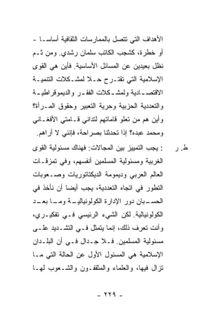 ‫ﺍﻷﻫﺩﺍﻑ ﺍﻟﺘﻲ ﺘﺘﺼل ﺒﺎﻟﻤﻤﺎﺭﺴﺎﺕ ﺍﻟﺜﻘﺎﻓﻴﺔ ﺃﺴﺎ ‪‬ـﺎ -‬
    ‫ﺴ‬
‫ﺃﻭ ﺨﻁﺭﺓ، ﻜﺸﺠﺏ ﺍﻟﻜﺎﺘﺏ ﺴﻠﻤﺎﻥ ﺭﺸﺩﻱ. ﻭﻤﻥ ﺜـﻡ‬
‫ﻨﻅل ﺒﻌﻴﺩﻴﻥ ﻋﻥ ﺍﻟﻤﺴﺎﺌل ﺍﻷﺴﺎﺴﻴﺔ. ﻓﺄﻴﻥ ﻫﻲ ﺍﻟﻘﻭﻯ‬
‫ﺍﻹﺴﻼﻤﻴﺔ ﺍﻟﺘﻲ ﺘﻘﺘـﺭﺡ ﺤـﻼ ﻟﻤﺸـﻜﻼﺕ ﺍﻟﺘﻨﻤﻴـﺔ‬
                 ‫ﹰ‬
‫ﺍﻻﻗﺘﺼ ـﺎﺩﻴﺔ ﻭﻟﻤﺸ ـﻜﻼﺕ ﺍﻟﻔﻘ ـﺭ ﻭﺍﻟﺩﻴﻤﻭﻗﺭﺍﻁﻴ ـﺔ‬
 ‫ـ‬               ‫ـ‬         ‫ـ‬          ‫ـ‬
‫ﻭﺍﻟﺘﻌﺩﺩﻴﺔ ﺍﻟﺤﺯﺒﻴﺔ ﻭﺤﺭﻴﺔ ﺍﻟﺘﻌﺒﻴﺭ ﻭﺤﻘﻭﻕ ﺍﻟﻤـﺭﺃﺓ؟‬
‫ﻭﺃﻴﻥ ﻫﻡ ﻤﻥ ﺘﻌﻠﻭ ﻗﺎﻤﺎﺘﻬﻡ ﻟﺘﺩﺍﻨﻲ ﻗـﺎﻤﺘﻲ ﺍﻷﻓﻐـﺎﻨﻲ‬
 ‫ﻭﻤﺤﻤﺩ ﻋﺒﺩﻩ؟ ﺇﺫﺍ ﺘﺤﺩﺜﻨﺎ ﺒﺼﺭﺍﺤﺔ، ﻓﺈﻨﻨﻲ ﻻ ﺃﺭﺍﻫﻡ.‬
‫: ﻴﺠﺏ ﺍﻟﺘﻤﻴﻴﺯ ﺒﻴﻥ ﺍﻟﻤﺠﺎﻻﺕ: ﻓﻬﻨﺎﻙ ﻤﺴﺌﻭﻟﻴﺔ ﺍﻟﻘﻭﻯ‬   ‫ﻁ. ﺭ‬
‫ﺍﻟﻐﺭﺒﻴﺔ ﻭﻤﺴﺌﻭﻟﻴﺔ ﺍﻟﻤﺴﻠﻤﻴﻥ ﺃﻨﻔﺴﻬﻡ، ﻭﻓﻲ ﺘﻤﺯﻗـﺎﺕ‬
‫ﺍﻟﻌﺎﻟﻡ ﺍﻟﻌﺭﺒﻲ ﻭﺩﻴﻤﻭﻤﺔ ﺍﻟﺩﻴﻜﺘﺎﺘﻭﺭﻴﺎﺕ ﻭﺼـﻌﻭﺒﺎﺕ‬
‫ﺍﻟﺘﻁﻭﺭ ﻓﻲ ﺍﺘﺠﺎﻩ ﺍﻟﺘﻌﺩﺩﻴﺔ، ﻴﺠﺏ ﺃﻴ ‪‬ﺎ ﺃﻥ ﻨﺄﺨﺫ ﻓﻲ‬
            ‫ﻀ‬
‫ـﺔ ـﺎ ـﺩ‬
 ‫ـﺒﺎﻥ ﺩﻭﺭ ﺍﻹﺩﺍﺭﺓ ﺍﻟﻜﻭﻟﻭﻨﻴﺎﻟﻴـ ﻭﻤـ ﺒﻌـ‬
                                    ‫ﺍﻟﺤﺴـ‬
‫ﺍﻟﻜﻭﻟﻭﻨﻴﺎﻟﻴﺔ. ﻟﻜﻥ ﺍﻟﺸﻲﺀ ﺍﻟﺭﺌﻴﺴﻲ ﻓـﻲ ﺘﻔﻜﻴـﺭﻱ،‬
‫ﻭﺃﻨﺕ ﺘﻌﺭﻑ ﺫﻟﻙ، ﺇﻨﻤﺎ ﻴﺘﻤﺜل ﻓـﻲ ﺍﻟﺘﺸـﺩﻴﺩ ﻋﻠـﻰ‬
                                  ‫ﹸ‬
‫ﻤﺴﺌﻭﻟﻴﺔ ﺍﻟﻤﺴﻠﻤﻴﻥ. ﻓـﻼ ﺠـﺩﺍل ﻓـﻲ ﺃﻥ ﺍﻟﺒﻠـﺩﺍﻥ‬
‫ﺍﻹﺴﻼﻤﻴﺔ ﻫﻲ ﺍﻟﻤﺴﺌﻭل ﺍﻷﻭل ﻋﻥ ﺍﻟﺤﺎﻟﺔ ﺍﻟﺘﻲ ﻤـﺎ‬
‫ﺘﺯﺍل ﻓﻴﻬﺎ، ﻭﺍﻟﻌﻠﻤﺎﺀ ﻭﺍﻟﻤﺜﻘﻔـﻭﻥ ﻭﺍﻟﺸـﻌﻭﺏ ﻟﻬـﺎ‬


                      ‫- ٩٢٢ -‬
 