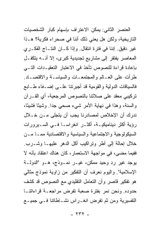 ‫ﺍﻟﻌﻨﺼﺭ ﺍﻟﺜﺎﻨﻲ: ﻴﻤﻜﻥ ﺍﻻﻋﺘﺭﺍﻑ ﺒﺈﺴﻬﺎﻡ ﻜﺒﺎﺭ ﺍﻟﺸﺨﺼﻴﺎﺕ‬
‫ﺍﻟﺘﺎﺭﻴﺨﻴﺔ، ﻭﻟﻜﻥ ﻫل ﻴﻌﻨﻲ ﺫﻟﻙ ﺃﻨﻨﺎ ﻓﻲ ﺼﺤﺭﺍﺀ ﻓﻜﺭﻴﺔ؟ ﻫـﺫﺍ‬
‫ﻏﻴﺭ ﺩﻗﻴﻕ. ﺇﻨﻨﺎ ﻓﻲ ﻓﺘﺭﺓ ﺍﻨﺘﻘﺎل. ﻭﺇﺫﺍ ﻜـﺎﻥ ﺍﻟﻨﺘـﺎﺝ ﺍﻟﻔﻜـﺭﻱ‬
‫ﺍﻟﻤﻌﺎﺼﺭ ﻴﻔﺘﻘﺭ ﺇﻟﻰ ﻤﺸﺎﺭﻴﻊ ﺘﺠﺩﻴﺩﻴﺔ ﻜﺒﺭﻯ، ﺇﻻ ﺃﻨـﻪ ﻴﺘﻜﻔـل‬
            ‫ﹼ‬
‫ﺒﺈﻋﺎﺩﺓ ﻗﺭﺍﺀﺓ ﻟﻠﻨﺼﻭﺹ ﺘﺄﺨﺫ ﻓﻲ ﺍﻻﻋﺘﺒﺎﺭ ﺍﻟﺘﻌﻘﻴـﺩﺍﺕ ﺍﻟﺘـﻲ‬
‫ﻁﺭﺃﺕ ﻋﻠﻰ ﺍﻟﻌـﺎﻟﻡ ﻭﺍﻟﻤﺠﺘﻤﻌـﺎﺕ ﻭﺍﻟﺴﻴﺎﺴـﺔ ﻭﺍﻻﻗﺘﺼـﺎﺩ.‬
‫ﻓﺎﻟﺴﻴﺎﻗﺎﺕ ﺍﻟﺩﻭﻟﻴﺔ ﻭﺍﻟﻘﻭﻤﻴﺔ ﻗﺩ ﺃﺠﺒﺭﺘﻨﺎ ﻋﻠـﻰ ﺇﻀـﻔﺎﺀ ﻁـﺎﺒﻊ‬
‫ﺘﺭﻜﻴﺒﻲ ﻤﻌﻘﺩ ﻋﻠﻰ ﺼﻼﺘﻨﺎ ﺒﺎﻟﻨﺼﻭﺹ ﺍﻟﻤﺭﺠﻌﻴﺔ، ﺃﻱ ﺍﻟﻘـﺭﺁﻥ‬
‫ﻭﺍﻟﺴﻨﺔ، ﻭﻫﺫﺍ ﻓﻲ ﻨﻬﺎﻴﺔ ﺍﻷﻤﺭ ﺸﻲﺀ ﺼﺤﻲ ﺠ ‪‬ﺍ. ﻭﺸﻴ ًﺎ ﻓﺸﻴ ًﺎ،‬
  ‫ﺌ‬      ‫ﺌ‬       ‫ﺩ‬
‫ﻨﺩﺭﻙ ﺃﻥ ﺍﻹﺨﻼﺹ ﻟﻤﺼﺎﺩﺭﻨﺎ ﻴﺠﺏ ﺃﻥ ﻴﺘﺠﻠﻰ ﻤـﻥ ﺨـﻼل‬
‫ﺭﺅﻴﺔ ﺃﻜﺜﺭ ﺩﻴﻨﺎﻤﻴﻜﻴـﺔ، ﺃﻜﺜـﺭ ﺍﻨﻐﺭﺍ ‪‬ـﺎ ﻓـﻲ ﺍﻟﺴـﻴﺭﻭﺭﺍﺕ‬
                 ‫ﺴ‬
‫ﺍﻟﺴﻴﻜﻭﻟﻭﺠﻴﺔ ﻭﺍﻻﺠﺘﻤﺎﻋﻴﺔ ﻭﺍﻟﺴﻴﺎﺴﻴﺔ ﻭﺍﻻﻗﺘﺼﺎﺩﻴﺔ ﻤﻤـﺎ ﻤـﻥ‬
‫ﺨﻼل ﺇﺤﺎﻟﺔ ﺇﻟﻰ ﺃﻁﺭ ﻭﺘﺭﺍﻜﻴﺏ ﺃﻜل ﺍﻟﺩﻫﺭ ﻋﻠﻴﻬـﺎ ﻭﺸـﺭﺏ.‬
‫ﻓﻔﻴﻤﺎ ﻤﻀﻰ، ﻓﻲ ﻤﻭﺍﺠﻬﺔ ﺍﻻﺴﺘﻌﻤﺎﺭ، ﻜﺎﻥ ﻫﻨﺎﻙ ﺍﻋﺘﻘﺎﺩ ﺒﺄﻨﻪ ﻻ‬
‫ﻴﻭﺠﺩ ﻏﻴﺭ ﺭﺩ ﻭﺤﻴﺩ ﻤﻤﻜﻥ، ﻏﻴـﺭ ﻨﻤـﻭﺫﺝ، ﻫـﻭ "ﺍﻟﺩﻭﻟـﺔ‬
‫ﺍﻹﺴﻼﻤﻴﺔ". ﻭﺍﻟﻴﻭﻡ ﻨﻌﺭﻑ ﺃﻥ ﺍﻟﺘﻔﻜﻴﺭ ﻤﻥ ﺯﺍﻭﻴﺔ ﻨﻤﻭﺫﺝ ﻤﺜﺎﻟﻲ‬
‫ﻫﻭ ﺘﻔﻜﻴﺭ ﻗﺎﺼﺭ ﻭﺃﻥ ﺍﻟﺘﻌﺎﻤل ﺍﻟﺘﻘﻠﻴﺩﻱ ﻤﻊ ﺍﻟﻨﺼﻭﺹ ﻗﺩ ﻜﺸﻑ‬
‫ﺤﺩﻭﺩﻩ. ﻭﻨﺤﻥ ﻨﻤﺭ ﺒﻔﺘﺭﺓ ﺼﻌﺒﺔ ﺘﻔﺭﺽ ﻤﺭﺍﺠﻌـﺔ ﻗﺭﺍﺀﺍﺘﻨـﺎ‬
‫ﺍﻟﺘﻔﺴﻴﺭﻴﺔ ﻭﻤﻥ ﺜﻡ ﺘﻔﺭﺽ ﺍﻨﻐـﺭﺍﺱ ﻨﺸـﺎﻁﺎﺘﻨﺎ ﻓـﻲ ﺠﻤﻴـﻊ‬

                       ‫- ٢٣٢ -‬
 