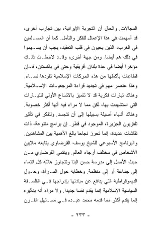 ‫ﺍﻟﻤﺠﺎﻻﺕ. ﻭﺍﻟﺤﺎل ﺃﻥ ﺍﻟﺘﺠﺭﺒﺔ ﺍﻹﻴﺭﺍﻨﻴﺔ، ﺒﻴﻥ ﺘﺠﺎﺭﺏ ﺃﺨﺭﻯ،‬
‫ﻗﺩ ﺃﺴﻬﻤﺕ ﻓﻲ ﻫﺫﺍ ﺍﻹﻋﻤﺎل ﻟﻠﻔﻜﺭ ﻭﺍﻟﺘﺄﻤل. ﻜﻤﺎ ﺃﻥ ﺍﻟﻤﺴـﻠﻤﻴﻥ‬
‫ﻓﻲ ﺍﻟﻐﺭﺏ، ﺍﻟﺫﻴﻥ ﻴﺤﻴﻭﻥ ﻓﻲ ﻗﻠﺏ ﺍﻟﺘﻌﻘﻴﺩ، ﻴﺠﺏ ﺃﻥ ﻴﺴـﻬﻤﻭﺍ‬
‫ﻓﻲ ﺫﻟﻙ ﻫﻡ ﺃﻴ ‪‬ﺎ. ﻭﻤﻥ ﺠﻬﺔ ﺃﺨﺭﻯ، ﻭﻗـﺩ ﻻﺤﻅـﺕ ﺫﻟـﻙ‬
     ‫ﹸ‬                          ‫ﻀ‬
‫ﻤﺅﺨ ‪‬ﺍ ﺃﻴ ‪‬ﺎ ﻓﻲ ﻋﺩﺓ ﺒﻠﺩﺍﻥ ﺃﻓﺭﻴﻘﻴﺔ ﻭﺤﺘﻰ ﻓﻲ ﺒﺎﻜﺴﺘﺎﻥ، ﻓـﺈﻥ‬
                                            ‫ﺭ ﻀ‬
‫ﻗﻁﺎﻋﺎﺕ ﺒﺄﻜﻤﻠﻬﺎ ﻤﻥ ﻫﺫﻩ ﺍﻟﺤﺭﻜﺎﺕ ﺍﻹﺴﻼﻤﻴﺔ ﺘﻘﻭﺩﻫﺎ ﻨﺴـﺎﺀ.‬
‫ﻭﻫﺫﺍ ﻋﻨﺼﺭ ﻤﻬﻡ ﻓﻲ ﺘﺠﺩﻴﺩ ﻗﺭﺍﺀﺓ ﺍﻟﻤﺭﺠﻌﻴـﺎﺕ ﺍﻹﺴـﻼﻤﻴﺔ.‬
‫ﻭﻫﻨﺎﻙ ﺘﻴﺎﺭﺍﺕ ﻓﻜﺭﻴﺔ ﻗﺩ ﻻ ﺘﺘﻤﻴﺯ ﺒﺎﻻﺘﺴﺎﻉ ﺍﻷﻭﻟﻲ ﻟﻠﺘﻴـﺎﺭﺍﺕ‬
‫ﺍﻟﺘﻲ ﺍﺴﺘﺸﻬﺩﺕ ﺒﻬﺎ، ﻟﻜﻥ ﻤ ‪‬ﺎ ﻻ ﻤﺭﺍﺀ ﻓﻴﻪ ﺃﻨﻬﺎ ﺃﻜﺜﺭ ﺨﺼﻭﺒﺔ.‬
                             ‫ﻤ‬
‫ﻭﻫﻨﺎﻙ ﺃﺸﻴﺎﺀ ﺃﺼﻴﻠﺔ ﺒﺴﺒﻴﻠﻬﺎ ﺇﻟﻰ ﺃﻥ ﺘﺘﺠﺴﺩ. ﻭﻟﻨﻔﻜﺭ ﻓﻲ ﺘﺄﺜﻴﺭ‬
‫ﺘﻠﻔﺯﻴﻭﻥ ﺍﻟﺠﺯﻴﺭﺓ، ﺍﻟﻤﻭﺠﻭﺩ ﻓﻲ ﻗﻁﺭ. ﺇﻥ ﺒﺭﺍﻤﺞ ﻤﺘﻨﻭﻋﺔ، ﺫﺍﺕ‬
‫ﻨﻘﺎﺸﺎﺕ ﻋﺩﻴﺩﺓ، ﺇﻨﻤﺎ ﺘﺤﺭﺯ ﻨﺠﺎ ‪‬ﺎ ﺒﺎﻟﻎ ﺍﻷﻫﻤﻴﺔ ﺒﻴﻥ ﺍﻟﻤﺸﺎﻫﺩﻴﻥ.‬
                            ‫ﺤ‬
‫ﻭﺍﻟﺒﺭﻨﺎﻤﺞ ﺍﻷﺴﺒﻭﻋﻲ ﻟﻠﺸﻴﺦ ﻴﻭﺴﻑ ﺍﻟﻘﺭﻀﺎﻭﻱ ﻴﺘﺎﺒﻌﻪ ﻤﻼﻴﻴﻥ‬
‫ﺍﻷﺸﺨﺎﺹ ﻓﻲ ﻤﺨﺘﻠﻑ ﺃﺭﺠﺎﺀ ﺍﻟﻌﺎﻟﻡ. ﻭﻴﻨﺘﻤﻲ ﺍﻟﻘﺭﻀﺎﻭﻱ ﻤـﻥ‬
‫ﺤﻴﺙ ﺍﻷﺼل ﺇﻟﻰ ﻤﺩﺭﺴﺔ ﺤﺴﻥ ﺍﻟﺒ ﹼﺎ ﻭﺘﺘﺠﺎﻭﺯ ﻫﺎﻟﺘﻪ ﻜل ﺍﻨﺘﻤﺎﺀ‬
                         ‫ﻨ‬
‫ﺇﻟﻰ ﺠﻤﺎﻋﺔ ﺃﻭ ﺇﻟﻰ ﻤﻨﻅﻤﺔ. ﻭﺨﻁﺎﺒﻪ ﺤﻭل ﺍﻟﻤـﺭﺃﺓ، ﻭﺤـﻭل‬
‫ﺍﻟﺩﻴﻤﻭﻗﺭﺍﻁﻴﺔ ﺍﻟﺘﻲ ﻴﺩﺍﻓﻊ ﻋﻥ ﻤﺒﺎﺩﺌﻬﺎ ﺒﺈﺩﺭﺍﺠﻬﺎ ﻓـﻲ ﺍﻟﻔﻠﺴـﻔﺔ‬
‫ﺍﻟﺴﻴﺎﺴﻴﺔ ﺍﻹﺴﻼﻤﻴﺔ ﺇﻨﻤﺎ ﻴﻘﺩﻡ ﻨﻔ ‪‬ﺎ ﺠﺩﻴ ‪‬ﺍ. ﻭﻻ ﻤﺭﺍﺀ ﺃﻨﻪ ﺒﺘﺄﺜﻴﺭﻩ‬
                      ‫ﺩ‬      ‫ﹶ ﹶﺴ‬
‫ﺇﻨﻤﺎ ﻴﻘﺩﻡ ﺃﻜﺜﺭ ﻤﻤﺎ ﻗﺩﻤﻪ ﻤﺤﻤﺩ ﻋﺒـﺩﻩ ﻓـﻲ ﻤﺴـﺘﻬل ﺍﻟﻘـﺭﻥ‬

                        ‫- ٣٣٢ -‬
 