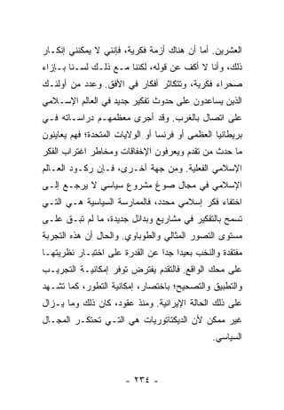 ‫ﺍﻟﻌﺸﺭﻴﻥ. ﺃﻤﺎ ﺃﻥ ﻫﻨﺎﻙ ﺃﺯﻤﺔ ﻓﻜﺭﻴﺔ، ﻓﺈﻨﻨﻲ ﻻ ﻴﻤﻜﻨﻨﻲ ﺇﻨﻜـﺎﺭ‬
‫ﺫﻟﻙ، ﻭﺃﻨﺎ ﻻ ﺃﻜﻑ ﻋﻥ ﻗﻭﻟﻪ، ﻟﻜﻨﻨﺎ ﻤـﻊ ﺫﻟـﻙ ﻟﺴـﻨﺎ ﺒـﺈﺯﺍﺀ‬
‫ﺼﺤﺭﺍﺀ ﻓﻜﺭﻴﺔ، ﻭﺘﺘﻜﺎﺜﺭ ﺃﻓﻜﺎﺭ ﻓﻲ ﺍﻷﻓﻕ. ﻭﻋﺩﺩ ﻤﻥ ﺃﻭﻟﺌـﻙ‬
‫ﺍﻟﺫﻴﻥ ﻴﺴﺎﻋﺩﻭﻥ ﻋﻠﻰ ﺤﺩﻭﺙ ﺘﻔﻜﻴﺭ ﺠﺩﻴﺩ ﻓﻲ ﺍﻟﻌﺎﻟﻡ ﺍﻹﺴـﻼﻤﻲ‬
‫ﻋﻠﻰ ﺍﺘﺼﺎل ﺒﺎﻟﻐﺭﺏ. ﻭﻗﺩ ﺃﺠﺭﻯ ﻤﻌﻅﻤﻬـﻡ ﺩﺭﺍﺴـﺎﺘﻪ ﻓـﻲ‬
‫ﺒﺭﻴﻁﺎﻨﻴﺎ ﺍﻟﻌﻅﻤﻰ ﺃﻭ ﻓﺭﻨﺴﺎ ﺃﻭ ﺍﻟﻭﻻﻴﺎﺕ ﺍﻟﻤﺘﺤﺩﺓ؛ ﻓﻬﻡ ﻴﻌﺎﻴﻨﻭﻥ‬
‫ﻤﺎ ﺤﺩﺙ ﻤﻥ ﺘﻘﺩﻡ ﻭﻴﻌﺭﻓﻭﻥ ﺍﻹﺨﻔﺎﻗﺎﺕ ﻭﻤﺨﺎﻁﺭ ﺍﻏﺘﺭﺍﺏ ﺍﻟﻔﻜﺭ‬
‫ﺍﻹﺴﻼﻤﻲ ﺍﻟﻔﻌﻠﻴﺔ. ﻭﻤﻥ ﺠﻬﺔ ﺃﺨـﺭﻯ، ﻓـﺈﻥ ﺭﻜـﻭﺩ ﺍﻟﻌـﺎﻟﻡ‬
‫ﺍﻹﺴﻼﻤﻲ ﻓﻲ ﻤﺠﺎل ﺼﻭﻍ ﻤﺸﺭﻭﻉ ﺴﻴﺎﺴﻲ ﻻ ﻴﺭﺠـﻊ ﺇﻟـﻰ‬
‫ﺍﺨﺘﻔﺎﺀ ﻓﻜﺭ ﺇﺴﻼﻤﻲ ﻤﺤﺩﺩ، ﻓﺎﻟﻤﻤﺎﺭﺴﺔ ﺍﻟﺴﻴﺎﺴﻴﺔ ﻫـﻲ ﺍﻟﺘـﻲ‬
‫ﺘﺴﻤﺢ ﺒﺎﻟﺘﻔﻜﻴﺭ ﻓﻲ ﻤﺸﺎﺭﻴﻊ ﻭﺒﺩﺍﺌل ﺠﺩﻴﺩﺓ، ﻤﺎ ﻟﻡ ﺘﺒـﻕ ﻋﻠـﻰ‬
‫ﻤﺴﺘﻭﻯ ﺍﻟﺘﺼﻭﺭ ﺍﻟﻤﺜﺎﻟﻲ ﻭﺍﻟﻁﻭﺒﺎﻭﻱ. ﻭﺍﻟﺤﺎل ﺃﻥ ﻫﺫﻩ ﺍﻟﺘﺠﺭﺒﺔ‬
‫ﻤﻔﺘﻘﺩﺓ ﻭﺍﻟﻨﺨﺏ ﺒﻌﻴ ‪‬ﺍ ﺠ ‪‬ﺍ ﻋﻥ ﺍﻟﻘﺩﺭﺓ ﻋﻠﻰ ﺍﺨﺘﺒـﺎﺭ ﻨﻅﺭﻴﺘﻬـﺎ‬
                                ‫ﺩ ﺩ‬
‫ﻋﻠﻰ ﻤﺤﻙ ﺍﻟﻭﺍﻗﻊ. ﻓﺎﻟﺘﻘﺩﻡ ﻴﻔﺘﺭﺽ ﺘﻭﻓﺭ ﺇﻤﻜﺎﻨﻴـﺔ ﺍﻟﺘﺠﺭﻴـﺏ‬
‫ﻭﺍﻟﺘﻁﺒﻴﻕ ﻭﺍﻟﺘﺼﺤﻴﺢ؛ ﺒﺎﺨﺘﺼﺎﺭ، ﺇﻤﻜﺎﻨﻴﺔ ﺍﻟﺘﻁﻭﺭ، ﻜﻤﺎ ﺘﺸـﻬﺩ‬
‫ﻋﻠﻰ ﺫﻟﻙ ﺍﻟﺤﺎﻟﺔ ﺍﻹﻴﺭﺍﻨﻴﺔ. ﻭﻤﻨﺫ ﻋﻘﻭﺩ، ﻜﺎﻥ ﺫﻟﻙ ﻭﻤﺎ ﻴـﺯﺍل‬
‫ﻏﻴﺭ ﻤﻤﻜﻥ ﻷﻥ ﺍﻟﺩﻴﻜﺘﺎﺘﻭﺭﻴﺎﺕ ﻫﻲ ﺍﻟﺘـﻲ ﺘﺤﺘﻜـﺭ ﺍﻟﻤﺠـﺎل‬
                                               ‫ﺍﻟﺴﻴﺎﺴﻲ.‬



                       ‫- ٤٣٢ -‬
 