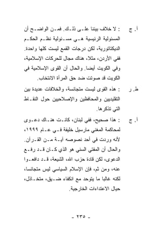 ‫: ﻻ ﺨﻼﻑ ﺒﻴﻨﻨﺎ ﻋﻠـﻰ ﺫﻟـﻙ. ﻓﻤـﻥ ﺍﻟﻭﺍﻀـﺢ ﺃﻥ‬         ‫ﺁ. ﺝ‬
‫ﺍﻟﻤﺴﺌﻭﻟﻴﺔ ﺍﻟﺭﺌﻴﺴﻴﺔ ﻫـﻲ ﻤﺴـﺌﻭﻟﻴﺔ ﻨﻅـﻡ ﺍﻟﺤﻜـﻡ‬
‫ﺍﻟﺩﻴﻜﺘﺎﺘﻭﺭﻴﺔ، ﻟﻜﻥ ﺩﺭﺠﺎﺕ ﺍﻟﻘﻤﻊ ﻟﻴﺴﺕ ﻜﻠﻬﺎ ﻭﺍﺤﺩﺓ.‬
‫ﻓﻔﻲ ﺍﻷﺭﺩﻥ، ﻤﺜ ﹰ، ﻫﻨﺎﻙ ﻤﺠﺎل ﻟﻠﺤﺭﻜﺎﺕ ﺍﻹﺴﻼﻤﻴﺔ،‬
                            ‫ﻼ‬
‫ﻭﻓﻲ ﺍﻟﻜﻭﻴﺕ ﺃﻴ ‪‬ﺎ. ﻭﺍﻟﺤﺎل ﺃﻥ ﺍﻟﻘﻭﻯ ﺍﻹﺴﻼﻤﻴﺔ ﻓﻲ‬
                             ‫ﻀ‬
      ‫ﺍﻟﻜﻭﻴﺕ ﻗﺩ ﺼﻭﺘﺕ ﻀﺩ ﺤﻕ ﺍﻟﻤﺭﺃﺓ ﺍﻻﻨﺘﺨﺎﺏ.‬
‫: ﻫﺫﻩ ﺍﻟﻘﻭﻯ ﻟﻴﺴﺕ ﻤﺘﺠﺎﻨﺴﺔ، ﻭﺍﻟﺨﻼﻓﺎﺕ ﻋﺩﻴﺩﺓ ﺒﻴﻥ‬     ‫ﻁ. ﺭ‬
‫ﺍﻟﺘﻘﻠﻴﺩﻴﻴﻥ ﻭﺍﻟﻤﺤﺎﻓﻅﻴﻥ ﻭﺍﻹﺼﻼﺤﻴﻴﻥ ﺤﻭل ﺍﻟﻨﻘـﺎﻁ‬
                                  ‫ﺍﻟﺘﻲ ﺘﺫﻜﺭﻫﺎ.‬
‫: ﻫﺫﺍ ﺼﺤﻴﺢ، ﻓﻔﻲ ﻟﺒﻨﺎﻥ، ﻜﺎﻨـﺕ ﻫﻨـﺎﻙ ﺩﻋـﻭﻯ‬         ‫ﺁ. ﺝ‬
‫ﻟﻤﺤﺎﻜﻤﺔ ﺍﻟﻤﻐﻨﻲ ﻤﺎﺭﺴﻴل ﺨﻠﻴﻔﺔ ﻓـﻲ ﻋـﺎﻡ ٩٩٩١،‬
‫ﻷﻨﻪ ﻭﺭﺩﺕ ﻓﻲ ﺃﺤﺩ ﻨﺼﻭﺼﻪ ﺁﻴـﺔ ﻤـﻥ ﺍﻟﻘـﺭﺁﻥ.‬
‫ﻭﺍﻟﺤﺎل ﺃﻥ ﺍﻟﻤﻔﺘﻲ ﺍﻟﺴﻨﻲ ﻫﻭ ﺍﻟﺫﻱ ﻜـﺎﻥ ﻗـﺩ ﺭﻓـﻊ‬
‫ﺍﻟﺩﻋﻭﻯ، ﻟﻜﻥ ﻗﺎﺩﺓ ﺤﺯﺏ ﺍﷲ، ﺍﻟﺸﻴﻌﺔ، ﻗـﺩ ﺩﺍﻓﻌـﻭﺍ‬
‫ﻋﻨﻪ، ﻭﻤﻥ ﺜﻡ، ﻓﺈﻥ ﺍﻹﺴﻼﻡ ﺍﻟﺴﻴﺎﺴﻲ ﻟﻴﺱ ﻤﺘﺠﺎﻨ ‪‬ﺎ،‬
  ‫ﺴ‬
‫ﻟﻜﻨﻪ ﻏﺎﻟ ‪‬ﺎ ﻤﺎ ﻴﺘﻭﺤﺩ ﻤﻊ ﺍﻨﻜﻔﺎﺀ ﻀـﻴﻕ، ﻤﺘﺨـﺎﺫل،‬
                                   ‫ﺒ‬
                     ‫ﺤﻴﺎل ﺍﻻﻋﺘﺩﺍﺀﺍﺕ ﺍﻟﺨﺎﺭﺠﻴﺔ.‬



                      ‫- ٥٣٢ -‬
 