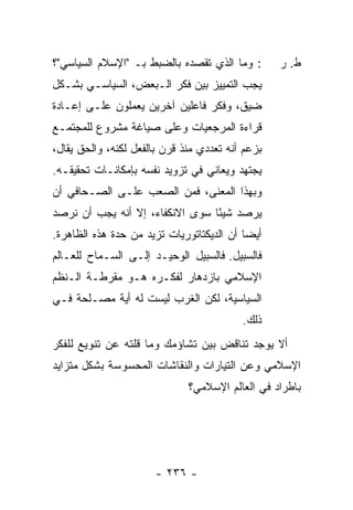 ‫: ﻭﻤﺎ ﺍﻟﺫﻱ ﺘﻘﺼﺩﻩ ﺒﺎﻟﻀﺒﻁ ﺒـ "ﺍﻹﺴﻼﻡ ﺍﻟﺴﻴﺎﺴﻲ"؟‬       ‫ﻁ. ﺭ‬
‫ﻴﺠﺏ ﺍﻟﺘﻤﻴﻴﺯ ﺒﻴﻥ ﻓﻜﺭ ﺍﻟـﺒﻌﺽ، ﺍﻟﺴﻴﺎﺴـﻲ ﺒﺸـﻜل‬
‫ﻀﻴﻕ، ﻭﻓﻜﺭ ﻓﺎﻋﻠﻴﻥ ﺁﺨﺭﻴﻥ ﻴﻌﻤﻠﻭﻥ ﻋﻠـﻰ ﺇﻋـﺎﺩﺓ‬
‫ﻗﺭﺍﺀﺓ ﺍﻟﻤﺭﺠﻌﻴﺎﺕ ﻭﻋﻠﻰ ﺼﻴﺎﻏﺔ ﻤﺸﺭﻭﻉ ﻟﻠﻤﺠﺘﻤـﻊ‬
‫ﺒﺯﻋﻡ ﺃﻨﻪ ﺘﻌﺩﺩﻱ ﻤﻨﺫ ﻗﺭﻥ ﺒﺎﻟﻔﻌل ﻟﻜﻨﻪ، ﻭﺍﻟﺤﻕ ﻴﻘﺎل،‬
‫ﻴﺠﺘﻬﺩ ﻭﻴﻌﺎﻨﻲ ﻓﻲ ﺘﺯﻭﻴﺩ ﻨﻔﺴﻪ ﺒﺈﻤﻜﺎﻨـﺎﺕ ﺘﺤﻘﻴﻘـﻪ.‬
‫ﻭﺒﻬﺫﺍ ﺍﻟﻤﻌﻨﻰ، ﻓﻤﻥ ﺍﻟﺼﻌﺏ ﻋﻠـﻰ ﺍﻟﺼـﺤﺎﻓﻲ ﺃﻥ‬
‫ﻴﺭﺼﺩ ﺸﻴ ًﺎ ﺴﻭﻯ ﺍﻻﻨﻜﻔﺎﺀ، ﺇﻻ ﺃﻨﻪ ﻴﺠﺏ ﺃﻥ ﻨﺭﺼﺩ‬
                ‫ﹼ‬                ‫ﺌ‬
‫ﺃﻴ ‪‬ﺎ ﺃﻥ ﺍﻟﺩﻴﻜﺘﺎﺘﻭﺭﻴﺎﺕ ﺘﺯﻴﺩ ﻤﻥ ﺤﺩﺓ ﻫﺫﻩ ﺍﻟﻅﺎﻫﺭﺓ.‬
                                           ‫ﻀ‬
‫ﻓﺎﻟﺴﺒﻴل. ﻓﺎﻟﺴﺒﻴل ﺍﻟﻭﺤﻴـﺩ ﺇﻟـﻰ ﺍﻟﺴـﻤﺎﺡ ﻟﻠﻌـﺎﻟﻡ‬
‫ﺍﻹﺴﻼﻤﻲ ﺒﺎﺯﺩﻫﺎﺭ ﻟﻔﻜـﺭﻩ ﻫـﻭ ﻤﻘﺭﻁـﺔ ﺍﻟـﻨﻅﻡ‬
‫ﺍﻟﺴﻴﺎﺴﻴﺔ، ﻟﻜﻥ ﺍﻟﻐﺭﺏ ﻟﻴﺴﺕ ﻟﻪ ﺃﻴﺔ ﻤﺼـﻠﺤﺔ ﻓـﻲ‬
                                          ‫ﺫﻟﻙ.‬
‫ﺃﻻ ﻴﻭﺠﺩ ﺘﻨﺎﻗﺽ ﺒﻴﻥ ﺘﺸﺎﺅﻤﻙ ﻭﻤﺎ ﻗﻠﺘﻪ ﻋﻥ ﺘﻨﻭﻴﻊ ﻟﻠﻔﻜﺭ‬
‫ﺍﻹﺴﻼﻤﻲ ﻭﻋﻥ ﺍﻟﺘﻴﺎﺭﺍﺕ ﻭﺍﻟﻨﻘﺎﺸﺎﺕ ﺍﻟﻤﺤﺴﻭﺴﺔ ﺒﺸﻜل ﻤﺘﺯﺍﻴﺩ‬
                              ‫ﺒﺎﻁﺭﺍﺩ ﻓﻲ ﺍﻟﻌﺎﻟﻡ ﺍﻹﺴﻼﻤﻲ؟‬




                       ‫- ٦٣٢ -‬
 