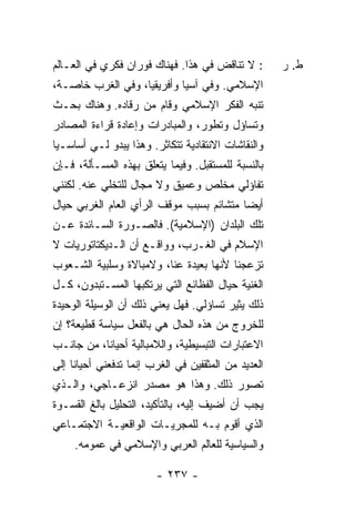 ‫: ﻻ ﺘﻨﺎﻗﺽ ﻓﻲ ﻫﺫﺍ. ﻓﻬﻨﺎﻙ ﻓﻭﺭﺍﻥ ﻓﻜﺭﻱ ﻓﻲ ﺍﻟﻌـﺎﻟﻡ‬         ‫ﻁ. ﺭ‬
‫ﺍﻹﺴﻼﻤﻲ. ﻭﻓﻲ ﺁﺴﻴﺎ ﻭﺃﻓﺭﻴﻘﻴﺎ، ﻭﻓﻲ ﺍﻟﻐﺭﺏ ﺨﺎﺼـﺔ،‬
‫ﺘﻨ‪‬ﻪ ﺍﻟﻔﻜﺭ ﺍﻹﺴﻼﻤﻲ ﻭﻗﺎﻡ ﻤﻥ ﺭﻗﺎﺩﻩ. ﻭﻫﻨﺎﻙ ﺒﺤـﺙ‬
                                        ‫ﹼﺒ‬
‫ﻭﺘﺴﺎﺅل ﻭﺘﻁﻭﺭ، ﻭﺍﻟﻤﺒﺎﺩﺭﺍﺕ ﻭﺇﻋﺎﺩﺓ ﻗﺭﺍﺀﺓ ﺍﻟﻤﺼﺎﺩﺭ‬
‫ﻭﺍﻟﻨﻘﺎﺸﺎﺕ ﺍﻻﻨﺘﻘﺎﺩﻴﺔ ﺘﺘﻜﺎﺜﺭ. ﻭﻫﺫﺍ ﻴﺒﺩﻭ ﻟـﻲ ﺃﺴﺎﺴـ ‪‬ﺎ‬
 ‫ﻴ‬
‫ﺒﺎﻟﻨﺴﺒﺔ ﻟﻠﻤﺴﺘﻘﺒل. ﻭﻓﻴﻤﺎ ﻴﺘﻌﻠﻕ ﺒﻬﺫﻩ ﺍﻟﻤﺴـﺄﻟﺔ، ﻓـﺈﻥ‬
‫ﺘﻔﺎﺅﻟﻲ ﻤﺨﻠﺹ ﻭﻋﻤﻴﻕ ﻭﻻ ﻤﺠﺎل ﻟﻠﺘﺨﻠﻲ ﻋﻨﻪ. ﻟﻜﻨﻨﻲ‬
‫ﺃﻴ ‪‬ﺎ ﻤﺘﺸﺎﺌﻡ ﺒﺴﺒﺏ ﻤﻭﻗﻑ ﺍﻟﺭﺃﻱ ﺍﻟﻌﺎﻡ ﺍﻟﻐﺭﺒﻲ ﺤﻴﺎل‬
                                          ‫ﻀ‬
‫ﺘﻠﻙ ﺍﻟﺒﻠﺩﺍﻥ )ﺍﻹﺴﻼﻤﻴﺔ(. ﻓﺎﻟﺼـﻭﺭﺓ ﺍﻟﺴـﺎﺌﺩﺓ ﻋـﻥ‬
‫ﺍﻹﺴﻼﻡ ﻓﻲ ﺍﻟﻐـﺭﺏ، ﻭﻭﺍﻗـﻊ ﺃﻥ ﺍﻟـﺩﻴﻜﺘﺎﺘﻭﺭﻴﺎﺕ ﻻ‬
‫ﺘﺯﻋﺠﻨﺎ ﻷﻨﻬﺎ ﺒﻌﻴﺩﺓ ﻋﻨﺎ، ﻭﻻﻤﺒﺎﻻﺓ ﻭﺴﻠﺒﻴﺔ ﺍﻟﺸـﻌﻭﺏ‬
‫ﺍﻟﻐﻨﻴﺔ ﺤﻴﺎل ﺍﻟﻔﻅﺎﺌﻊ ﺍﻟﺘﻲ ﻴﺭﺘﻜﺒﻬﺎ ﺍﻟﻤﺴـﺘﺒﺩﻭﻥ، ﻜـل‬
‫ﺫﻟﻙ ﻴﺜﻴﺭ ﺘﺴﺎﺅﻟﻲ. ﻓﻬل ﻴﻌﻨﻲ ﺫﻟﻙ ﺃﻥ ﺍﻟﻭﺴﻴﻠﺔ ﺍﻟﻭﺤﻴﺩﺓ‬
‫ﻟﻠﺨﺭﻭﺝ ﻤﻥ ﻫﺫﻩ ﺍﻟﺤﺎل ﻫﻲ ﺒﺎﻟﻔﻌل ﺴﻴﺎﺴﺔ ﻗﻁﻴﻌﺔ؟ ﺇﻥ‬
‫ﺍﻻﻋﺘﺒﺎﺭﺍﺕ ﺍﻟﺘﺒﺴﻴﻁﻴﺔ، ﻭﺍﻟﻼﻤﺒﺎﻟﻴﺔ ﺃﺤﻴﺎ ﹰﺎ، ﻤﻥ ﺠﺎﻨـﺏ‬
           ‫ﻨ‬
‫ﺍﻟﻌﺩﻴﺩ ﻤﻥ ﺍﻟﻤﺜﻘﻔﻴﻥ ﻓﻲ ﺍﻟﻐﺭﺏ ﺇﻨﻤﺎ ﺘﺩﻓﻌﻨﻲ ﺃﺤﻴﺎ ﹰﺎ ﺇﻟﻰ‬
     ‫ﻨ‬
‫ﺘﺼﻭﺭ ﺫﻟﻙ. ﻭﻫﺫﺍ ﻫﻭ ﻤﺼﺩﺭ ﺍﻨﺯﻋـﺎﺠﻲ، ﻭﺍﻟـﺫﻱ‬
‫ﻴﺠﺏ ﺃﻥ ﺃﻀﻴﻑ ﺇﻟﻴﻪ، ﺒﺎﻟﺘﺄﻜﻴﺩ، ﺍﻟﺘﺤﻠﻴل ﺒﺎﻟﻎ ﺍﻟﻘﺴـﻭﺓ‬
‫ﺍﻟﺫﻱ ﺃﻗﻭﻡ ﺒـﻪ ﻟﻠﻤﺠﺭﻴـﺎﺕ ﺍﻟﻭﺍﻗﻌﻴـﺔ ﺍﻻﺠﺘﻤـﺎﻋﻲ‬
     ‫ﻭﺍﻟﺴﻴﺎﺴﻴﺔ ﻟﻠﻌﺎﻟﻡ ﺍﻟﻌﺭﺒﻲ ﻭﺍﻹﺴﻼﻤﻲ ﻓﻲ ﻋﻤﻭﻤﻪ.‬

                         ‫- ٧٣٢ -‬
 