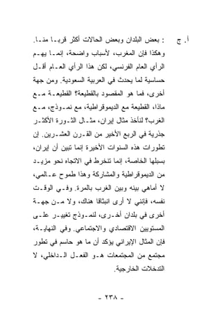 ‫: ﺒﻌﺽ ﺍﻟﺒﻠﺩﺍﻥ ﻭﺒﻌﺽ ﺍﻟﺤﺎﻻﺕ ﺃﻜﺜﺭ ﻗﺭ ‪‬ـﺎ ﻤ ﹼـﺎ.‬
   ‫ﻨ‬     ‫ﺒ‬                                       ‫ﺁ. ﺝ‬
‫ﻭﻫﻜﺫﺍ ﻓﺈﻥ ﺍﻟﻤﻐﺭﺏ، ﻷﺴﺒﺎﺏ ﻭﺍﻀﺤﺔ، ﺇﻨﻤـﺎ ﻴﻬـﻡ‬
‫ﺍﻟﺭﺃﻱ ﺍﻟﻌﺎﻡ ﺍﻟﻔﺭﻨﺴﻲ، ﻟﻜﻥ ﻫﺫﺍ ﺍﻟﺭﺃﻱ ﺍﻟﻌـﺎﻡ ﺃﻗـل‬
‫ﺤﺴﺎﺴﻴﺔ ﻟﻤﺎ ﻴﺤﺩﺙ ﻓﻲ ﺍﻟﻌﺭﺒﻴﺔ ﺍﻟﺴﻌﻭﺩﻴﺔ. ﻭﻤﻥ ﺠﻬﺔ‬
‫ﺃﺨﺭﻯ، ﻓﻤﺎ ﻫﻭ ﺍﻟﻤﻘﺼﻭﺩ ﺒﺎﻟﻘﻁﻴﻌﺔ؟ ﺍﻟﻘﻁﻴﻌـﺔ ﻤـﻊ‬
‫ﻤﺎﺫﺍ، ﺍﻟﻘﻁﻴﻌﺔ ﻤﻊ ﺍﻟﺩﻴﻤﻭﻗﺭﺍﻁﻴﺔ، ﻤﻊ ﻨﻤـﻭﺫﺝ، ﻤـﻊ‬
‫ﺍﻟﻐﺭﺏ؟ ﻟﻨﺄﺨﺫ ﻤﺜﺎل ﺇﻴﺭﺍﻥ، ﻤﺜـﺎل ﺍﻟﺜـﻭﺭﺓ ﺍﻷﻜﺜـﺭ‬
‫ﺠﺫﺭﻴﺔ ﻓﻲ ﺍﻟﺭﺒﻊ ﺍﻷﺨﻴﺭ ﻤﻥ ﺍﻟﻘـﺭﻥ ﺍﻟﻌﺸـﺭﻴﻥ. ﺇﻥ‬
‫ﺘﻁﻭﺭﺍﺕ ﻫﺫﻩ ﺍﻟﺴﻨﻭﺍﺕ ﺍﻷﺨﻴﺭﺓ ﺇﻨﻤﺎ ﺘﺒﻴﻥ ﺃﻥ ﺇﻴﺭﺍﻥ،‬
‫ﺒﺴﺒﻠﻬﺎ ﺍﻟﺨﺎﺼﺔ، ﺇﻨﻤﺎ ﺘﻨﺨﺭﻁ ﻓﻲ ﺍﻻﺘﺠﺎﻩ ﻨﺤﻭ ﻤﺯﻴـﺩ‬
‫ﻤﻥ ﺍﻟﺩﻴﻤﻭﻗﺭﺍﻁﻴﺔ ﻭﺍﻟﻤﺸﺎﺭﻜﺔ ﻭﻫﺫﺍ ﻁﻤﻭﺡ ﻋـﺎﻟﻤﻲ،‬
‫ﻻ ﺃﻤﺎﻫﻲ ﺒﻴﻨﻪ ﻭﺒﻴﻥ ﺍﻟﻐﺭﺏ ﺒﺎﻟﻤﺭﺓ. ﻭﻓـﻲ ﺍﻟﻭﻗـﺕ‬
‫ﻨﻔﺴﻪ، ﻓﺈﻨﻨﻲ ﻻ ﺃﺭﻯ ﺍﻨﺒﺜﺎ ﹰﺎ ﻫﻨﺎﻙ، ﻭﻻ ﻤـﻥ ﺠﻬـﺔ‬
                   ‫ﻗ‬
‫ﺃﺨﺭﻯ ﻓﻲ ﺒﻠﺩﺍﻥ ﺃﺨـﺭﻯ، ﻟﻨﻤـﻭﺫﺝ ﺘﻐﻴﻴـﺭ ﻋﻠـﻰ‬
‫ﺍﻟﻤﺴﺘﻭﻴﻴﻥ ﺍﻻﻗﺘﺼﺎﺩﻱ ﻭﺍﻻﺠﺘﻤﺎﻋﻲ. ﻭﻓﻲ ﺍﻟﻨﻬﺎﻴـﺔ،‬
‫ﻓﺈﻥ ﺍﻟﻤﺜﺎل ﺍﻹﻴﺭﺍﻨﻲ ﻴﺅﻜﺩ ﺃﻥ ﻤﺎ ﻫﻭ ﺤﺎﺴﻡ ﻓﻲ ﺘﻁﻭﺭ‬
‫ﻤﺠﺘﻤﻊ ﻤﻥ ﺍﻟﻤﺠﺘﻤﻌﺎﺕ ﻫـﻭ ﺍﻟﻔﻌـل ﺍﻟـﺩﺍﺨﻠﻲ، ﻻ‬
                            ‫ﺍﻟﺘﺩﺨﻼﺕ ﺍﻟﺨﺎﺭﺠﻴﺔ.‬


                      ‫- ٨٣٢ -‬
 