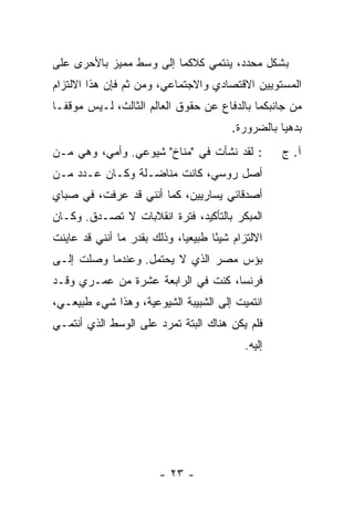 ‫ﺒﺸﻜل ﻤﺤﺩﺩ، ﻴﻨﺘﻤﻲ ﻜﻼﻜﻤﺎ ﺇﻟﻰ ﻭﺴﻁ ﻤﻤﻴﺯ ﺒﺎﻷﺤﺭﻯ ﻋﻠﻰ‬
‫ﺍﻟﻤﺴﺘﻭﻴﻴﻥ ﺍﻻﻗﺘﺼﺎﺩﻱ ﻭﺍﻻﺠﺘﻤﺎﻋﻲ، ﻭﻤﻥ ﺜﻡ ﻓﺈﻥ ﻫﺫﺍ ﺍﻻﻟﺘﺯﺍﻡ‬
‫ﻤﻥ ﺠﺎﻨﺒﻜﻤﺎ ﺒﺎﻟﺩﻓﺎﻉ ﻋﻥ ﺤﻘﻭﻕ ﺍﻟﻌﺎﻟﻡ ﺍﻟﺜﺎﻟﺙ، ﻟـﻴﺱ ﻤﻭﻗ ﹰـﺎ‬
  ‫ﻔ‬
                                         ‫ﺒﺩﻫ ‪‬ﺎ ﺒﺎﻟﻀﺭﻭﺭﺓ.‬
                                                    ‫ﻴ‬
‫: ﻟﻘﺩ ﻨﺸﺄﺕ ﻓﻲ "ﻤﻨﺎﺥ" ﺸﻴﻭﻋﻲ. ﻭﺃﻤﻲ، ﻭﻫﻲ ﻤـﻥ‬
                               ‫ﹸ‬                    ‫ﺁ. ﺝ‬
‫ﺃﺼل ﺭﻭﺴﻲ، ﻜﺎﻨﺕ ﻤﻨﺎﻀـﻠﺔ ﻭﻜـﺎﻥ ﻋـﺩﺩ ﻤـﻥ‬
‫ﺃﺼﺩﻗﺎﺌﻲ ﻴﺴﺎﺭﻴﻴﻥ، ﻜﻤﺎ ﺃﻨﻨﻲ ﻗﺩ ﻋﺭﻓﺕ، ﻓﻲ ﺼﺒﺎﻱ‬
‫ﺍﻟﻤﺒﻜﺭ ﺒﺎﻟﺘﺄﻜﻴﺩ، ﻓﺘﺭﺓ ﺍﻨﻘﻼﺒﺎﺕ ﻻ ﹸﺼـ ‪‬ﻕ. ﻭﻜـﺎﻥ‬
        ‫ﺘ ﺩ‬
‫ﺍﻻﻟﺘﺯﺍﻡ ﺸﻴ ًﺎ ﻁﺒﻴﻌ ‪‬ﺎ، ﻭﺫﻟﻙ ﺒﻘﺩﺭ ﻤﺎ ﺃﻨﻨﻲ ﻗﺩ ﻋﺎﻴﻨﺕ‬
‫ﹸ‬                            ‫ﻴ‬       ‫ﺌ‬
‫ﺒﺅﺱ ﻤﺼﺭ ﺍﻟﺫﻱ ﻻ ‪‬ﺤﺘﻤل. ﻭﻋﻨﺩﻤﺎ ﻭﺼﻠﺕ ﺇﻟـﻰ‬
                      ‫ﻴ‬
‫ﻓﺭﻨﺴﺎ، ﻜﻨﺕ ﻓﻲ ﺍﻟﺭﺍﺒﻌﺔ ﻋﺸﺭﺓ ﻤﻥ ﻋﻤـﺭﻱ ﻭﻗـﺩ‬
                              ‫ﹸ‬
‫ﺍﻨﺘﻤﻴﺕ ﺇﻟﻰ ﺍﻟﺸﺒﻴﺒﺔ ﺍﻟﺸﻴﻭﻋﻴﺔ، ﻭﻫﺫﺍ ﺸﻲﺀ ﻁﺒﻴﻌـﻲ،‬
                                       ‫ﹸ‬
‫ﻓﻠﻡ ﻴﻜﻥ ﻫﻨﺎﻙ ﺍﻟﺒﺘﺔ ﺘﻤﺭﺩ ﻋﻠﻰ ﺍﻟﻭﺴﻁ ﺍﻟﺫﻱ ﺃﻨﺘﻤـﻲ‬
                                            ‫ﺇﻟﻴﻪ.‬




                        ‫- ٣٢ -‬
 