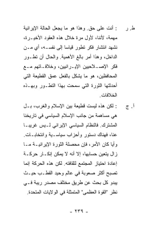 ‫: ﺃﻨﺕ ﻋﻠﻰ ﺤﻕ. ﻭﻫﺫﺍ ﻫﻭ ﻤﺎ ﻴﺠﻌل ﺍﻟﺤﺎﻟﺔ ﺍﻹﻴﺭﺍﻨﻴﺔ‬       ‫ﻁ. ﺭ‬
‫ﻤﻬﻤﺔ، ﻷﻨﻨﺎ، ﻷﻭل ﻤﺭﺓ ﺨﻼل ﻫﺫﻩ ﺍﻟﻌﻘﻭﺩ ﺍﻷﺨﻴـﺭﺓ،‬
‫ﻨﺸﻬﺩ ﺍﻨﺘﺸﺎﺭ ﻓﻜﺭ ﺘﻁ ‪‬ﺭ ﻗﻴﺎ ‪‬ﺎ ﺇﻟﻰ ﻨﻔﺴـﻪ، ﺃﻱ ﻤـﻥ‬
                   ‫ﺴ‬      ‫ﻭ‬
‫ﺍﻟﺩﺍﺨل، ﻭﻫﺫﺍ ﺃﻤﺭ ﺒﺎﻟﻎ ﺍﻷﻫﻤﻴﺔ. ﻭﺍﻟﺤﺎل ﺃﻥ ﺘﻁـﻭﺭ‬
‫ﻓﻜﺭ ﺍﻹﺼـﻼﺤﻴﻴﻥ ﺍﻹﻴـﺭﺍﻨﻴﻴﻥ، ﻭﺨﻼﻓـﺎﺘﻬﻡ ﻤـﻊ‬
‫ﺍﻟﻤﺤﺎﻓﻅﻴﻥ، ﻫﻭ ﻤﺎ ﻴﺸﻜل ﺒﺎﻟﻔﻌل ﻋﻤﻕ ﺍﻟﻘﻁﻴﻌﺔ ﺍﻟﺘﻲ‬
‫ﺃﺤﺩﺜﺘﻬﺎ ﺍﻟﺜﻭﺭﺓ ﺍﻟﺘﻲ ﺴﻤﺤﺕ ﺒﻬﺫﺍ ﺍﻟﺘﻁـﻭﺭ ﻭﺒﻬـﺫﻩ‬
                                       ‫ﺍﻟﺨﻼﻓﺎﺕ.‬
‫: ﻟﻜﻥ ﻫﺫﻩ ﻟﻴﺴﺕ ﻗﻁﻴﻌﺔ ﺒﻴﻥ ﺍﻹﺴﻼﻡ ﻭﺍﻟﻐﺭﺏ، ﺒـل‬          ‫ﺁ. ﺝ‬
‫ﻫﻲ ﻤﺴﺎﻫﻤﺔ ﻤﻥ ﺠﺎﻨﺏ ﺍﻹﺴﻼﻡ ﺍﻟﺴﻴﺎﺴﻲ ﻓﻲ ﺘﺎﺭﻴﺨﻨﺎ‬
‫ﺍﻟﻤﺸﺘﺭﻙ. ﻓﺎﻟﻨﻅﺎﻡ ﺍﻟﺴﻴﺎﺴﻲ ﺍﻹﻴﺭﺍﻨﻲ ﻟـﻴﺱ ﻏﺭﻴ ‪‬ـﺎ‬
  ‫ﺒ‬
‫ﻋ ﹼﺎ، ﻓﻬﻨﺎﻙ ﺩﺴﺘﻭﺭ ﻭﺃﺤﺯﺍﺏ ﺴﻴﺎﺴـﻴﺔ ﻭﺍﻨﺘﺨﺎﺒـﺎﺕ.‬
                                         ‫ﻨ‬
‫ﻭﺃ ‪‬ﺎ ﻜﺎﻥ ﺍﻷﻤﺭ، ﻓﺈﻥ ﻤﺤﺼﻠﺔ ﺍﻟﺜﻭﺭﺓ ﺍﻹﻴﺭﺍﻨﻴـﺔ ﻤـﺎ‬
                                          ‫ﻴ‬
‫ﺯﺍل ﻴﺘﻌﻴﻥ ﺤﺴﺎﺒﻬﺎ، ﺇﻻ ﺃﻨﻪ ﻻ ﻴﻤﻜﻥ ﺇﻨﻜـﺎﺭ ﺤﺭﻜـﺔ‬
                        ‫ﹼ‬
‫ﺇﻋﺎﺩﺓ ﺍﺤﺘﻴﺎﺯ ﺍﻟﻤﺠﺘﻤﻊ ﻟﺜﻘﺎﻓﺘﻪ. ﻟﻜﻥ ﻫﺫﻩ ﺍﻟﺤﺭﻜﺔ ﺇﻨﻤﺎ‬
‫ﺘﺼﺒﺢ ﺃﻜﺜﺭ ﺼﻌﻭﺒﺔ ﻓﻲ ﻋﺎﻟﻡ ﻭﺤﻴﺩ ﺍﻟﻘﻁـﺏ ﺤﻴـﺙ‬
‫ﻴﺒﺩﻭ ﻜل ﺒﺤﺙ ﻋﻥ ﻁﺭﻴﻕ ﻤﺨﺘﻠﻑ ﻤﺼﺩﺭ ﺭﻴﺒﺔ ﻓـﻲ‬
 ‫ﻨﻅﺭ "ﺍﻟﻘﻭﺓ ﺍﻟﻌﻅﻤﻰ" ﺍﻟﻤﺘﻤﺜﻠﺔ ﻓﻲ ﺍﻟﻭﻻﻴﺎﺕ ﺍﻟﻤﺘﺤﺩﺓ.‬


                        ‫- ٩٣٢ -‬
 