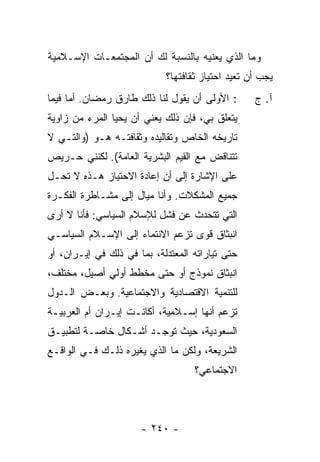 ‫ﻭﻤﺎ ﺍﻟﺫﻱ ﻴﻌﻨﻴﻪ ﺒﺎﻟﻨﺴﺒﺔ ﻟﻙ ﺃﻥ ﺍﻟﻤﺠﺘﻤﻌـﺎﺕ ﺍﻹﺴـﻼﻤﻴﺔ‬
                            ‫ﻴﺠﺏ ﺃﻥ ﺘﻌﻴﺩ ﺍﺤﺘﻴﺎﺯ ﺜﻘﺎﻓﺘﻬﺎ؟‬
‫: ﺍﻷﻭﻟﻰ ﺃﻥ ﻴﻘﻭل ﻟﻨﺎ ﺫﻟﻙ ﻁﺎﺭﻕ ﺭﻤﻀﺎﻥ. ﺃ ‪‬ﺎ ﻓﻴﻤﺎ‬
      ‫ﻤ‬                                           ‫ﺁ. ﺝ‬
‫ﻴﺘﻌﻠﻕ ﺒﻲ، ﻓﺈﻥ ﺫﻟﻙ ﻴﻌﻨﻲ ﺃﻥ ﻴﺤﻴﺎ ﺍﻟﻤﺭﺀ ﻤﻥ ﺯﺍﻭﻴﺔ‬
‫ﺘﺎﺭﻴﺨﻪ ﺍﻟﺨﺎﺹ ﻭﺘﻘﺎﻟﻴﺩﻩ ﻭﺜﻘﺎﻓﺘـﻪ ﻫـﻭ )ﻭﺍﻟﺘـﻲ ﻻ‬
‫ﺘﺘﻨﺎﻗﺽ ﻤﻊ ﺍﻟﻘﻴﻡ ﺍﻟﺒﺸﺭﻴﺔ ﺍﻟﻌﺎﻤﺔ(. ﻟﻜﻨﻨﻲ ﺤـﺭﻴﺹ‬
‫ﻋﻠﻰ ﺍﻹﺸﺎﺭﺓ ﺇﻟﻰ ﺃﻥ ﺇﻋﺎﺩﺓ ﺍﻻﺤﺘﻴﺎﺯ ﻫـﺫﻩ ﻻ ﺘﺤـل‬
‫ﺠﻤﻴﻊ ﺍﻟﻤﺸﻜﻼﺕ. ﻭﺃﻨﺎ ﻤ ‪‬ﺎل ﺇﻟﻰ ﻤﺸـﺎﻁﺭﺓ ﺍﻟﻔﻜـﺭﺓ‬
                      ‫ﻴ‬
‫ﺍﻟﺘﻲ ﺘﺘﺤﺩﺙ ﻋﻥ ﻓﺸل ﻟﻺﺴﻼﻡ ﺍﻟﺴﻴﺎﺴﻲ: ﻓﺄﻨﺎ ﻻ ﺃﺭﻯ‬
‫ﺍﻨﺒﺜﺎﻕ ﻗﻭﻯ ﺘﺯﻋﻡ ﺍﻻﻨﺘﻤﺎﺀ ﺇﻟﻰ ﺍﻹﺴـﻼﻡ ﺍﻟﺴﻴﺎﺴـﻲ‬
‫ﺤﺘﻰ ﺘﻴﺎﺭﺍﺘﻪ ﺍﻟﻤﻌﺘﺩﻟﺔ، ﺒﻤﺎ ﻓﻲ ﺫﻟﻙ ﻓﻲ ﺇﻴـﺭﺍﻥ، ﺃﻭ‬
‫ﺍﻨﺒﺜﺎﻕ ﻨﻤﻭﺫﺝ ﺃﻭ ﺤﺘﻰ ﻤﺨﻁﻁ ﺃﻭﻟﻲ ﺃﺼﻴل، ﻤﺨﺘﻠﻑ،‬
‫ﻟﻠﺘﻨﻤﻴﺔ ﺍﻻﻗﺘﺼﺎﺩﻴﺔ ﻭﺍﻻﺠﺘﻤﺎﻋﻴﺔ. ﻭﺒﻌـﺽ ﺍﻟـﺩﻭل‬
‫ﺘﺯﻋﻡ ﺃﻨﻬﺎ ﺇﺴـﻼﻤﻴﺔ، ﺃﻜﺎﻨـﺕ ﺇﻴـﺭﺍﻥ ﺃﻡ ﺍﻟﻌﺭﺒﻴـﺔ‬
‫ﺍﻟﺴﻌﻭﺩﻴﺔ، ﺤﻴﺙ ﺘﻭﺠـﺩ ﺃﺸـﻜﺎل ﺨﺎﺼـﺔ ﻟﺘﻁﺒﻴـﻕ‬
‫ﺍﻟﺸﺭﻴﻌﺔ، ﻭﻟﻜﻥ ﻤﺎ ﺍﻟﺫﻱ ﻴﻐﻴﺭﻩ ﺫﻟـﻙ ﻓـﻲ ﺍﻟﻭﺍﻗـﻊ‬
                                   ‫ﺍﻻﺠﺘﻤﺎﻋﻲ؟‬




                      ‫- ٠٤٢ -‬
 