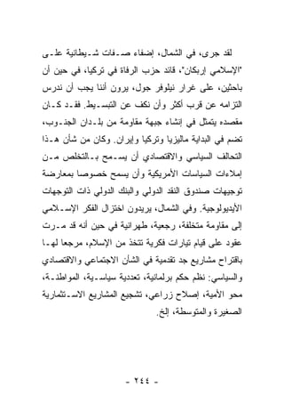 ‫ﻟﻘﺩ ﺠﺭﻯ، ﻓﻲ ﺍﻟﺸﻤﺎل، ﺇﻀﻔﺎﺀ ﺼـﻔﺎﺕ ﺸـﻴﻁﺎﻨﻴﺔ ﻋﻠـﻰ‬
‫"ﺍﻹﺴﻼﻤﻲ ﺇﺭﺒﻜﺎﻥ"، ﻗﺎﺌﺩ ﺤﺯﺏ ﺍﻟﺭﻓﺎﺓ ﻓﻲ ﺘﺭﻜﻴﺎ، ﻓﻲ ﺤﻴﻥ ﺃﻥ‬
‫ﺒﺎﺤﺜﻴﻥ، ﻋﻠﻰ ﻏﺭﺍﺭ ﻨﻴﻠﻭﻓﺭ ﺠﻭل، ﻴﺭﻭﻥ ﺃﻨﻨﺎ ﻴﺠﺏ ﺃﻥ ﻨﺩﺭﺱ‬
‫ﺍﻟﺘﺯﺍﻤﻪ ﻋﻥ ﻗﺭﺏ ﺃﻜﺜﺭ ﻭﺃﻥ ﻨﻜﻑ ﻋﻥ ﺍﻟﺘﺒﺴـﻴﻁ. ﻓﻘـﺩ ﻜـﺎﻥ‬
‫ﻤﻘﺼﺩﻩ ﻴﺘﻤﺜل ﻓﻲ ﺇﻨﺸﺎﺀ ﺠﺒﻬﺔ ﻤﻘﺎﻭﻤﺔ ﻤﻥ ﺒﻠـﺩﺍﻥ ﺍﻟﺠﻨـﻭﺏ،‬
‫ﺘﻀﻡ ﻓﻲ ﺍﻟﺒﺩﺍﻴﺔ ﻤﺎﻟﻴﺯﻴﺎ ﻭﺘﺭﻜﻴﺎ ﻭﺇﻴﺭﺍﻥ. ﻭﻜﺎﻥ ﻤﻥ ﺸﺄﻥ ﻫـﺫﺍ‬
‫ﺍﻟﺘﺤﺎﻟﻑ ﺍﻟﺴﻴﺎﺴﻲ ﻭﺍﻻﻗﺘﺼﺎﺩﻱ ﺃﻥ ﻴﺴـﻤﺢ ﺒـﺎﻟﺘﺨﻠﺹ ﻤـﻥ‬
‫ﺇﻤﻼﺀﺍﺕ ﺍﻟﺴﻴﺎﺴﺎﺕ ﺍﻷﻤﺭﻴﻜﻴﺔ ﻭﺃﻥ ﻴﺴﻤﺢ ﺨﺼﻭ ‪‬ﺎ ﺒﻤﻌﺎﺭﻀﺔ‬
         ‫ﺼ‬
‫ﺘﻭﺠﻴﻬﺎﺕ ﺼﻨﺩﻭﻕ ﺍﻟﻨﻘﺩ ﺍﻟﺩﻭﻟﻲ ﻭﺍﻟﺒﻨﻙ ﺍﻟﺩﻭﻟﻲ ﺫﺍﺕ ﺍﻟﺘﻭﺠﻬﺎﺕ‬
‫ﺍﻷﻴﺩﻴﻭﻟﻭﺠﻴﺔ. ﻭﻓﻲ ﺍﻟﺸﻤﺎل، ﻴﺭﻴﺩﻭﻥ ﺍﺨﺘﺯﺍل ﺍﻟﻔﻜﺭ ﺍﻹﺴـﻼﻤﻲ‬
‫ﺇﻟﻰ ﻤﻘﺎﻭﻤﺔ ﻤﺘﺨﻠﻔﺔ، ﺭﺠﻌﻴﺔ، ﻁﻬﺭﺍﻨﻴﺔ ﻓﻲ ﺤﻴﻥ ﺃﻨﻪ ﻗﺩ ﻤـﺭﺕ‬
‫ﻋﻘﻭﺩ ﻋﻠﻰ ﻗﻴﺎﻡ ﺘﻴﺎﺭﺍﺕ ﻓﻜﺭﻴﺔ ﺘﺘﺨﺫ ﻤﻥ ﺍﻹﺴﻼﻡ، ﻤﺭﺠ ‪‬ﺎ ﻟﻬـﺎ‬
      ‫ﻌ‬
‫ﺒﺎﻗﺘﺭﺍﺡ ﻤﺸﺎﺭﻴﻊ ﺠﺩ ﺘﻘﺩﻤﻴﺔ ﻓﻲ ﺍﻟﺸﺄﻥ ﺍﻻﺠﺘﻤﺎﻋﻲ ﻭﺍﻻﻗﺘﺼﺎﺩﻱ‬
‫ﻭﺍﻟﺴﻴﺎﺴﻲ: ﻨﻅﻡ ﺤﻜﻡ ﺒﺭﻟﻤﺎﻨﻴﺔ، ﺘﻌﺩﺩﻴﺔ ﺴﻴﺎﺴـﻴﺔ، ﺍﻟﻤﻭﺍﻁﻨـﺔ،‬
‫ﻤﺤﻭ ﺍﻷﻤﻴﺔ، ﺇﺼﻼﺡ ﺯﺭﺍﻋﻲ، ﺘﺸﺠﻴﻊ ﺍﻟﻤﺸﺎﺭﻴﻊ ﺍﻻﺴـﺘﺜﻤﺎﺭﻴﺔ‬
                              ‫ﺍﻟﺼﻐﻴﺭﺓ ﻭﺍﻟﻤﺘﻭﺴﻁﺔ، ﺇﻟﺦ.‬




                      ‫- ٤٤٢ -‬
 