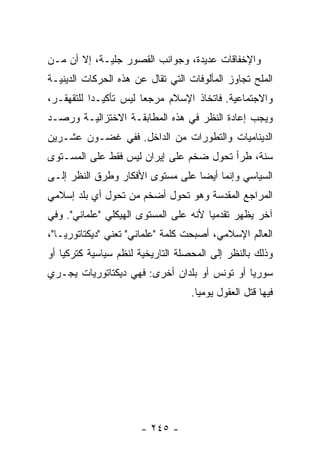 ‫ﻭﺍﻹﺨﻔﺎﻗﺎﺕ ﻋﺩﻴﺩﺓ، ﻭﺠﻭﺍﻨﺏ ﺍﻟﻘﺼﻭﺭ ﺠﻠﻴـﺔ، ﺇﻻ ﺃﻥ ﻤـﻥ‬
       ‫ﹼ‬
‫ﺍﻟﻤﻠﺢ ﺘﺠﺎﻭﺯ ﺍﻟﻤﺄﻟﻭﻓﺎﺕ ﺍﻟﺘﻲ ﺘﻘﺎل ﻋﻥ ﻫﺫﻩ ﺍﻟﺤﺭﻜﺎﺕ ﺍﻟﺩﻴﻨﻴـﺔ‬
                                                  ‫‪‬‬
‫ﻭﺍﻻﺠﺘﻤﺎﻋﻴﺔ. ﻓﺎﺘﺨﺎﺫ ﺍﻹﺴﻼﻡ ﻤﺭﺠ ‪‬ﺎ ﻟﻴﺱ ﺘﺄﻜﻴـ ‪‬ﺍ ﻟﻠﺘﻘﻬﻘـﺭ،‬
           ‫ﺩ‬            ‫ﻌ‬
‫ﻭﻴﺠﺏ ﺇﻋﺎﺩﺓ ﺍﻟﻨﻅﺭ ﻓﻲ ﻫﺫﻩ ﺍﻟﻤﻁﺎﺒﻘـﺔ ﺍﻻﺨﺘﺯﺍﻟﻴـﺔ ﻭﺭﺼـﺩ‬
‫ﺍﻟﺩﻴﻨﺎﻤﻴﺎﺕ ﻭﺍﻟﺘﻁﻭﺭﺍﺕ ﻤﻥ ﺍﻟﺩﺍﺨل. ﻓﻔﻲ ﻏﻀـﻭﻥ ﻋﺸـﺭﻴﻥ‬
‫ﺴﻨﺔ، ﻁﺭﺃ ﺘﺤﻭل ﻀﺨﻡ ﻋﻠﻰ ﺇﻴﺭﺍﻥ ﻟﻴﺱ ﻓﻘﻁ ﻋﻠﻰ ﺍﻟﻤﺴـﺘﻭﻯ‬
‫ﺍﻟﺴﻴﺎﺴﻲ ﻭﺇﻨﻤﺎ ﺃﻴ ‪‬ﺎ ﻋﻠﻰ ﻤﺴﺘﻭﻯ ﺍﻷﻓﻜﺎﺭ ﻭﻁﺭﻕ ﺍﻟﻨﻅﺭ ﺇﻟـﻰ‬
                                  ‫ﻀ‬
‫ﺍﻟﻤﺭﺍﺠﻊ ﺍﻟﻤﻘﺩﺴﺔ ﻭﻫﻭ ﺘﺤﻭل ﺃﻀﺨﻡ ﻤﻥ ﺘﺤﻭل ﺃﻱ ﺒﻠﺩ ﺇﺴﻼﻤﻲ‬
‫ﺁﺨﺭ ﻴﻅﻬﺭ ﺘﻘﺩﻤ ‪‬ﺎ ﻷﻨﻪ ﻋﻠﻰ ﺍﻟﻤﺴﺘﻭﻯ ﺍﻟﻬﻴﻜﻠﻲ "ﻋﻠﻤﺎﻨﻲ". ﻭﻓﻲ‬
                                       ‫ﻴ‬      ‫‪‬‬
‫ﺍﻟﻌﺎﻟﻡ ﺍﻹﺴﻼﻤﻲ، ﺃﺼﺒﺤﺕ ﻜﻠﻤﺔ "ﻋﻠﻤﺎﻨﻲ" ﺘﻌﻨﻲ "ﺩﻴﻜﺘﺎﺘﻭﺭ ‪‬ـﺎ"،‬
    ‫ﻴ‬
‫ﻭﺫﻟﻙ ﺒﺎﻟﻨﻅﺭ ﺇﻟﻰ ﺍﻟﻤﺤﺼﻠﺔ ﺍﻟﺘﺎﺭﻴﺨﻴﺔ ﻟﻨﻅﻡ ﺴﻴﺎﺴﻴﺔ ﻜﺘﺭﻜﻴﺎ ﺃﻭ‬
‫ﺴﻭﺭﻴﺎ ﺃﻭ ﺘﻭﻨﺱ ﺃﻭ ﺒﻠﺩﺍﻥ ﺃﺨﺭﻯ: ﻓﻬﻲ ﺩﻴﻜﺘﺎﺘﻭﺭﻴﺎﺕ ﻴﺠـﺭﻱ‬
                                   ‫ﻓﻴﻬﺎ ﻗﺘل ﺍﻟﻌﻘﻭل ﻴﻭﻤ ‪‬ﺎ.‬
                                     ‫ﻴ‬




                      ‫- ٥٤٢ -‬
 