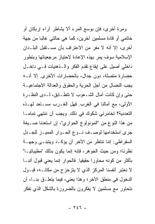 ‫ﻭﻤﺭﺓ ﺃﺨﺭﻯ، ﻓﺈﻥ ﺒﻭﺴﻊ ﺍﻟﻤﺭﺀ ﺃﻻ ﻴﺸﺎﻁﺭ ﺁﺭﺍﺀ ﺇﺭﺒﻜﺎﻥ ﺃﻭ‬
                     ‫ﹼ‬
‫ﺨﺎﺘﻤﻲ ﺃﻭ ﻗﺎﺩﺓ ﻤﺴﻠﻤﻴﻥ ﺁﺨﺭﻴﻥ، ﻜﻤﺎ ﻫﻲ ﺤﺎﻟﺘﻲ ﻏﺎﻟ ‪‬ﺎ ﻤﻥ ﺠﻬﺔ‬
        ‫ﺒ‬
‫ﺃﺨﺭﻯ، ﺇﻻ ﺃﻨﻪ ﻻ ﻤﻔﺭ ﻤﻥ ﺍﻻﻋﺘﺭﺍﻑ ﺒﺄﻥ ﻤﺴـﺘﻘﺒل ﺍﻟﺒﻠـﺩﺍﻥ‬
                                          ‫ﹼ‬
‫ﺍﻹﺴﻼﻤﻴﺔ ﺴﻭﻑ ﻴﻤﺭ ﺒﻬﺫﻩ ﺍﻹﻋﺎﺩﺓ ﻻﺤﺘﻴﺎﺯ ﻤﺭﺠﻌﻴﺎﺘﻬﺎ ﻭﺒﺘﻁﻭﺭ‬
‫ﺩﺍﺨﻠﻲ ﺃﺼﻴل ﻋﻠﻰ ﺇﻴﻘﺎﻉ ﺘﻘﺩﻡ ﺍﻟﻔﻜﺭ ﻭﺍﻟـﺫﻫﻨﻴﺎﺕ ﻓـﻲ ﺩﺍﺨـل‬
‫ﺤﻀﺎﺭﺓ ﻤﺘﺼﻠﺔ، ﺩﻭﻥ ﺠﺩﺍل، ﺒﺎﻟﺤﻀﺎﺭﺍﺕ ﺍﻷﺨﺭﻯ. ﺇﻻ ﺃﻨـﻪ‬
     ‫ﹼ‬
‫ﻴﺠﺏ ﺍﻟﻨﻀﺎل ﻤﻥ ﺃﺠل ﺍﻟﺤﺭﻴﺔ ﻭﺍﻟﺤﻘﻭﻕ ﻭﺍﻟﻌﺩﺍﻟﺔ ﺍﻻﺠﺘﻤﺎﻋﻴـﺔ‬
‫ﺤﺘﻰ ﻭﺇﻥ ﻜﺎﻨﺕ ﺁﻤﺎل ﺍﻟﺸـﻌﻭﺏ ﻻ ﺘﺘﻁـﺎﺒﻕ، ﻟـﺩﻯ ﺍﻟﻨﻅـﺭﺓ‬
‫ﺍﻷﻭﻟﻰ، ﻤﻊ ﺁﻤﺎﻟﻨﺎ ﻓﻲ ﺍﻟﻐﺭﺏ. ﻓﻬل ﺍﻟﻐـﺭﺏ ﻤﺴـﺘﻌﺩ ﻟﻬـﺫﻩ‬
‫ﺍﻟﺘﻌﺩﺩﻴﺔ؟ ﺘﺨﺎﻤﺭﻨﻲ ﺸﻜﻭﻙ ﻓﻲ ﺫﻟﻙ. ﻭﻴﺠﺏ ﺃﻥ ﻨﻨﺘﻬﻲ ﺘﻤﺎ ‪‬ـﺎ‬
  ‫ﻤ‬
‫ﻤﻥ ﻫﺫﺍ ﺍﻟﻨﻭﻉ ﻤﻥ "ﺍﻟﻤﻭﻨﻭﻟﻭﺝ ﺍﻟﺤﻭﺍﺭﻱ"، ﺇﻥ ﺍﺴﺘﻌﺩﻨﺎ ﺼـﻴﻐﺔ‬
‫ﺠﺭﻯ ﺍﺴﺘﺨﺩﺍﻤﻬﺎ ﻟﻭﺼـﻑ ﻨـﻭﻉ ﺍﻟﺤـﻭﺍﺭ ﺍﻟﻤﻤﻴـﺯ ﻟﻠﺠـﺩل‬
‫ﺍﻟﺴﻘﺭﺍﻁﻲ: ﺇﻨﻨﺎ ﻨﻨﺘﻅﺭ ﻤﻥ ﺍﻵﺨﺭ ﺃﻥ ﻴﺅﻜـﺩ ﻭﻴﺘﺒﻨـﻰ ﻭﺠﻬـﺔ‬
‫ﻨﻅﺭﻨﺎ؛ ﻭﻤﻥ ﺤﻴﺙ ﺍﻟﺠﻭﻫﺭ، ﻓﺈﻨﻪ ﺇﻨﻤﺎ ﻴﻜﻭﻥ ﺒﺫﻟﻙ "ﻤﻁﻴﺒﺎﺘ ‪‬ـﺎ"‬
   ‫ﻴ‬
‫ﺒﺄﻜﺜﺭ ﻤﻥ ﻜﻭﻨﻪ ﻤﺤﺎﻭ ‪‬ﺍ ﺤﻘﻴﻘ ‪‬ﺎ. ﻓﺎﻟﺤﻭﺍﺭ ﺇﻨﻤﺎ ﻴﻌﻨﻲ ﻗﺒﻭل ﺃﻨﻨـﺎ‬
                               ‫ﻴ‬       ‫ﺭ‬
‫ﻻ ﻨﻌﺘﺒﺭ ﺃﻨﻔﺴﻨﺎ ﺍﻟﻤﺭﻜﺯ ﺍﻟﺫﻱ ﻻ ﻴﺘﺯﺤﺯﺡ ﻤﻥ ﻤﻜﺎﻨـﻪ، ﻗﺒـﻭل‬
‫ﺍﻟﺩﺨﻭل ﻓﻲ ﻤﻨﻁﻕ ﺍﻵﺨﺭ؛ ﻭﻫﺫﺍ ﻴﻌﻨﻲ، ﻓﻴﻤﺎ ﻴﺘﻌﻠـﻕ ﺒﻨـﺎ، ﺃﻥ‬
‫ﻨﺘﺤﺎﻭﺭ ﻤﻊ ﻤﺴﻠﻤﻴﻥ ﻻ ﻴﻔﻜﺭﻭﻥ ﺒﺎﻟﻀﺭﻭﺭﺓ ﺒﺎﻟﺸﻜل ﺍﻟﺫﻱ ﻨﻔﻜﺭ‬


                        ‫- ٦٤٢ -‬
 