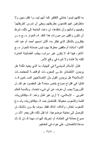 ‫ﺒﻪ ﻟﻜﻨﻬﻡ ﻟﻴﺴﻭﺍ ﺨﺎﻤﻠﻲ ﺍﻟﺘﻔﻜﻴﺭ ﻜﻤﺎ ﺃﻨﻬﻡ ﻟﻴﺴـﻭﺍ ﺘﻘﻠﻴـﺩﻴﻴﻥ ﻭﻻ‬
‫ﻤﺘﻁﺭﻓﻴﻥ. ﻓﻬﻡ ﺘﻘﺩﻤﻴﻭﻥ ﺒﻁﺭﻴﻘﺘﻬﻡ ﻭﻴﺒﻘﻰ ﺃﻥ ﻨﺩﺭﺱ "ﻁﺭﻴﻘﺘﻬﻡ"‬
‫ﻭﻗﻴﻤﻬﻡ ﻭﺁﻤﺎﻟﻬﻡ ﻭﺃﻥ ﻨﻨﺘﻘﺩﻫﺎ، ﺇﻥ ﺩﻋﺕ ﺍﻟﺤﺎﺠﺔ ﺇﻟﻰ ﺫﻟﻙ، ﺸﺭﻁ‬
‫ﺃﻥ ﻨﻜﻭﻥ ﻭﺍﺜﻘﻴﻥ ﻤﻥ ﻤﺒﺭﺭﺍﺕ ﻫﺫﺍ ﺍﻟﻨﻘﺩ. ﻓـﺎﻟﺤﻭﺍﺭ ﻤـﻊ ﻤـﻥ‬
‫ﻴﻔﻜﺭﻭﻥ ﺒﺎﻟﺸﻜل ﺍﻟﺫﻱ ﻨﻔﻜﺭ ﺒﻪ، ﺃﻜﺎﻥ ﺍﺴﻤﻬﻡ ﺃﺤﻤﺩ ﺃﻡ ﻋﺒﺩ ﺍﷲ،‬
‫ﺃﻜﺎﻨﻭﺍ ﺃﺴﺎﺘﺫﺓ ﺃﻡ ﻤﺜﻘﻔﻴﻥ ﻤﻌ ﹶﺭ ﹰﺎ ﺒﻬﻡ، ﻟﻴﺱ ﻀﻤﺎﻨﺔ ﻟﻠﺤﻭﺍﺭ ﻤـﻊ‬
                           ‫‪ ‬ﺘ ﻓ‬
‫ﺍﻵﺨﺭ، ﻓﻬﺫﺍ ﻗﺩ ﻻ ﻴﻜﻭﻥ ﻏﻴﺭ ﺴﺭﺍﺏ، ﻴﺠﻠﺏ ﺍﻟﻁﻤﺄﻨﻴﻨﺔ ﺍﻟﻌﺎﺒﺭﺓ‬
                     ‫ﻟﻜﻨﻪ ﺒﻼ ﻓﺎﺌﺩﺓ ﻭﻻ ﺜﻤﺭﺓ ﻓﻲ ﻭﺍﻗﻊ ﺍﻷﻤﺭ.‬
‫ﻓﺸل ﺍﻹﺴﻼﻡ ﺍﻟﺴﻴﺎﺴﻲ؟ ﻓﻲ ﺍﻟﻨﻬﺎﻴﺔ، ﻤﺎ ﺍﻟﺫﻱ ﻴﻌﻨﻴﻪ ﺫﻟﻙ؟ ﻫل‬
‫ﻴﺭﻴﺩﻭﻥ ﺍﻻﻁﻤﺌﻨﺎﻥ ﻋﻠـﻰ ﺍﻟﻤﺠﺭﻴـﺎﺕ ﺍﻟﻭﺍﻗﻌﻴـﺔ ﻟﻠﻤﺠﺘﻤﻌـﺎﺕ‬
‫ﺍﻹﺴﻼﻤﻴﺔ؟ ﻫل ﻴﺭﻴﺩﻭﻥ ﺍﻟﻘﻭل ﺒﺄﻥ ﺍﻹﺼﻼﺤﻴﻴﻥ ﺍﻟﻤﺴـﻠﻤﻴﻥ ﻗـﺩ‬
‫ﻓﺸﻠﻭﺍ ﻓﻲ ﺍﻗﺘﺭﺍﺡ ﻨﻤﻭﺫﺝ ﺨﺎﺹ ﻤﺤﺩﺩ؟ ﻫل ﺍﻟﻤﻘﺼﻭﺩ ﻫﻭ ﻓﺸـل‬
‫ﺍﻟﺜﻭﺭﻴﻴﻥ؟ ﻴﺠﺏ ﺃﻥ ﻨﻌﺭﻑ ﻋﻥ ﺃﻱ ﺸﻲﺀ ﻨﺘﺤﺩﺙ. ﻭﺒﺎﻟﻨﺴﺒﺔ ﻟﻠﻌﺎﻟﻡ‬
‫ﺍﻟﻌﺭﺒﻲ - ﺍﻹﺴﻼﻤﻲ، ﻻ ﺃﺭﻯ ﻏﻴﺭ ﻓﺸل ﻭﺍﺤﺩ: ﺍﻟـﺩﻴﻜﺘﺎﺘﻭﺭﻴﺎﺕ‬
‫ﻗﺎﺌﻤﺔ ﻭﺍﻟﺸﻌﻭﺏ ﻤﺨﻨﻭﻗﺔ. ﻓﻠﻨﻨﺎﻀل ﻀﺩ ﺍﻟـﺩﻴﻜﺘﺎﺘﻭﺭﻴﺎﺕ ﻭﻟﻨـﺩﻉ‬
‫ﺍﻟﺸﻌﻭﺏ ﺘﺨﺘﺎﺭ، ﻭﺁﻨﺫﺍﻙ، ﺁﻨﺫﺍﻙ ﻓﻘﻁ. ﺴﻭﻑ ﻴﻜـﻭﻥ ﺒﺎﻹﻤﻜـﺎﻥ‬
‫ﺍﻟﺘﻭﺼل ﺇﻟﻰ ﻤﻌﺎﻴﻨﺔ ﻤﻭﻀﻭﻋﻴﺔ. ﺃﻤﺎ ﻗﺒل ﺫﻟﻙ، ﻓﻠﻥ ﻴﻌﺩﻭ ﺍﻷﻤـﺭ‬
‫ﺼﻭﻍ ﻤﻌﺎﺩﻟﺔ ﻓﻲ ﺍﻟﻌﺘﺎﻤﺔ، ﺃﻭ ﺘﺤﺭﻴﻙ ﺍﻟﻬﻭﺍﺀ، ﻤﻬﻤﺎ ﻜـﺎﻥ ﺫﻟـﻙ‬
                   ‫ﻤﺩﻋﺎﺓ ﻟﻼﻁﻤﺌﻨﺎﻥ، ﻋﻠﻰ ﺨﻭﺍﺀ ﻓﻲ ﺍﻟﻤﻔﺎﻫﻴﻡ.‬

                        ‫- ٧٤٢ -‬
 