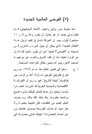 ‫)٥( ﺍﻟﻔﻭﻀﻰ ﺍﻟﻌﺎﻟﻤﻴﺔ ﺍﻟﺠﺩﻴﺩﺓ‬
‫ﻤﻨﺫ ﺴﻘﻭﻁ ﺴﻭﺭ ﺒﺭﻟﻴﻥ ﻭﺍﻨﻬﻴﺎﺭ ﺍﻻﺘﺤﺎﺩ ﺍﻟﺴﻭﻓﻴﻴﺘﻲ، ﻗـﺎﻡ‬
‫ﻨﻅﺎﻡ ﺩﻭﻟﻲ ﺠﺩﻴﺩ، ﺃﻭ ﻫﻭ ﻴﺤﺎﻭل ﺃﻥ ﻴﻘﻭﻡ. ﻭﻋﻠـﻰ ﺃﺜـﺭ ١١‬
‫ﺴﺒﺘﻤﺒﺭ/ ﺃﻴﻠﻭل، ﻴﺒﺩﻭ ﺃﻥ ﺍﻟﺤﺭﻜﺔ ﺘﺘﺴﺎﺭﻉ. ﻜﻴﻑ ﺘﺭﻴﺎﻥ ﻫـﺫﺍ‬
‫"ﺍﻟﻨﻅﺎﻡ ﺍﻟﺠﺩﻴﺩ"، ﺍﻟﺫﻱ ﻴﻤﻜﻥ ﺃﻥ ﻴﻤﻴل ﺍﻟﻤﺭﺀ ﺒـﺎﻷﺤﺭﻯ ﺇﻟـﻰ‬
‫ﺘﺴﻤﻴﺘﻪ ﺏ "ﺍﻟﻔﻭﻀﻰ"؟ ﻓﺒﻌﻴ ‪‬ﺍ ﻋﻥ ﺃﻥ ﻴﻜﻭﻥ ﺴﻠﻤ ‪‬ﺎ ﻜﻤﺎ ﻜـﺎﻥ‬
          ‫ﻴ‬                 ‫ﺩ‬
‫ﻤﻥ ﺍﻟﻭﺍﺭﺩ ﺘﺨﻴﻠﻪ ﻤﻨﺫ ﺃﻥ ﻜﻑ ﺍﻟﺸﺭﻕ ﻭﺍﻟﻐﺭﺏ ﻋﻥ ﻤﻭﺍﺠﻬـﺔ‬
   ‫ﺃﺤﺩﻫﻤﺎ ﺍﻵﺨﺭ، ﻴﺒﺩﻭ ﺃﻨﻪ ﻴﺘﻤﻴﺯ ﺒﺘﻜﺎﺜﺭ ﻟﻠﻨﺯﺍﻋﺎﺕ ﺍﻟﻤﺴﻠﺤﺔ.‬
‫: ﺴﻌ ‪‬ﺎ ﺇﻟﻰ ﺘﻔﺴﻴﺭ ﺍﻟﻌﺎﻟﻡ ﻤﻨﺫ ﻋـﺎﻡ ٩٨٩١، ﺠـﺭﻯ‬
                                      ‫ﻴ‬             ‫ﺁ. ﺝ‬
‫ﻁﺭﺡ ﻨﻅﺭﻴﺘﻴﻥ ﻜﺒﺭﻴﻴﻥ، ﻓـﺄﻭ ﹰ، ﺃﻋﻠـﻥ ﻓﺭﻨﺴـﻴﺱ‬
               ‫ﻻ‬
‫ﻓﻭﻜﻭﻴﺎﻤﺎ "ﻨﻬﺎﻴﺔ ﺍﻟﺘﺎﺭﻴﺦ". ﻓﻬﻭ ﻴـﺭﻯ ﺃﻥ ﺍﻟﻠﻴﺒﺭﺍﻟﻴـﺔ‬
‫ﺍﻻﻗﺘﺼﺎﺩﻴﺔ ﻭﺍﻟﺴﻴﺎﺴﻴﺔ ﺍﻟﻐﺭﺒﻴﺔ ﻗﺩ ﺃﺤﺭﺯﺕ ﺍﻨﺘﺼـﺎ ‪‬ﺍ‬
 ‫ﺭ‬
‫ﺤﺎﺴ ‪‬ﺎ ﻭﻨﻬﺎﺌ ‪‬ﺎ ﻭﺃﻥ ﻤﺩﻫﺎ ﻟﺘﺸﻤل ﻜﻭﻜﺒﻨﺎ ﺒﺄﺴﺭﻩ ﺃﺼﺒﺢ‬
                                  ‫ﻴ‬        ‫ﻤ‬
‫ﺒﺭﻨﺎﻤ ‪‬ﺎ ﻤﻁﺭﻭ ‪‬ﺎ. ﻭﻗﺩ ﻴﺄﺨﺫ ﺫﻟﻙ ﻭﻗ ﹰﺎ، ﻭﺴـﻴﻌﺭﻑ‬
          ‫ﺘ‬                   ‫ﺤ‬       ‫ﺠ‬
‫ﺍﻟﻌﺎﻟﻡ ﺍﻟﻌﺩﻴﺩ ﻤﻥ ﺍﻟﺘﻘﻠﺒﺎﺕ، ﻟﻜﻥ ﺍﻟﻨﺘﻴﺠﺔ ﺤﺘﻤﻴـﺔ ﻭﻻ‬
                                          ‫‪‬‬
‫ﻤﻔﺭ ﻤﻨﻬﺎ. ﺜﻡ ﺠﺎﺀﺕ ﺃﻁﺭﻭﺤﺔ ﺼﻤﻭﻴل ﻫﻨﺘﻨﺠﺘـﻭﻥ‬
‫ﻋﻥ "ﺼﺩﺍﻡ ﺍﻟﺤﻀﺎﺭﺍﺕ". ﻓﻬﻨﺎﻙ ﺜﻤﺎﻨﻲ ﺤﻀﺎﺭﺍﺕ ﻓﻲ‬

                        ‫- ٨٤٢ -‬
 