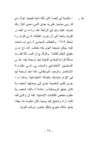 ‫: ﺒﺎﻟﻨﺴﺒﺔ ﻟﻲ ﺃﻴ ‪‬ﺎ، ﻜﺎﻥ ﺫﻟﻙ ﺸﻴ ًﺎ ﻁﺒﻴﻌ ‪‬ﺎ. ﻓﻭﺍﻟـﺩﻱ‬
          ‫ﻴ‬       ‫ﺌ‬              ‫ﻀ‬                   ‫ﻁ. ﺭ‬
‫ﻗﺩ ‪‬ﺒﻲ ﺴﻴﺎﺴ ‪‬ﺎ ﻋﻠﻰ ﻴﺩ ﺠﺩﻱ ﻷﻤﻲ، ﺤﺴﻥ ﺍﻟﺒ ﱠﺎ. ﻭﻗﺩ‬
      ‫ﻨ‬                          ‫ﻴ‬      ‫ﺭ ‪‬‬
‫ﺘﻌﺭﻑ ﻋﻠﻴﻪ ﻭﻫﻭ ﻓﻲ ﺍﻟﺭﺍﺒﻌﺔ ﻋﺸـﺭﺓ ﻤـﻥ ﺍﻟﻌﻤـﺭ‬
‫ﺘﻘﺭﻴ ‪‬ﺎ ﻭﺘﺒﻌﻪ ﺇﻟﻰ ﺃﻥ ﺠﺭﻯ ﺍﻏﺘﻴﺎﻟﻪ، ﻓـﻲ ﻓﺒﺭﺍﻴـﺭ/‬
                                        ‫ﺒ‬
‫ﺸﺒﺎﻁ ٩٤٩١. ﻭﺍﻟﺨﻁﺎﺏ ﺍﻟﺴﻴﺎﺴﻲ ﺍﻟـﺫﻱ ﺍﺴـﺘﻤﻌﺕ‬
‫ﹸ‬
‫ﺇﻟﻴﻪ، ﻴﻤﻜﻥ ﺘﺴﻤﻴﺘﻪ ﺍﻟﻴﻭﻡ ﺒﺄﻨﻪ ﺨﻁﺎﺏ "ﺩﻓـﺎﻉ ﻋـﻥ‬
‫ﺤﻘﻭﻕ ﺍﻟﻌﺎﻟﻡ ﺍﻟﺜﺎﻟﺙ". ﻭﺍﻟﻭﺍﻗـﻊ ﺃﻥ ﺍﻟﻤﺴـﺄﻟﺔ ﻜﺎﻨـﺕ‬
‫ﻤﺴﺄﻟﺔ ﻗﺭﺍﺀﺓ ﻟﻠﻤﺒﺎﺩﺉ ﺍﻟﺩﻴﻨﻴﺔ ﺘﺠﺩ ﺘﺭﺠﻤﺔ ﻟﻬﺎ، ﻋﻠـﻰ‬
‫ﺍﻟﻤﺴﺘﻭﻴﻴﻥ ﺍﻻﺠﺘﻤﺎﻋﻲ ﻭﺍﻟﺴﻴﺎﺴـﻲ، ﻓـﻲ ﻤﻘﺎﻭﻤـﺔ‬
‫ﺍﻻﺴﺘﻌﻤﺎﺭ ﻭﺍﻟﻭﺠﻭﺩ ﺍﻟﺒﺭﻴﻁﺎﻨﻲ، ﻜﻤﺎ ﺘﺠﺩ ﺘﺭﺠﻤﺔ ﻟﻬﺎ‬
‫ﻓﻲ ﺍﻟﺘﺯﺍﻡ ﻤﺘﻤﺎﺴﻙ ﺒﺎﻟﻌﺩﺍﻟﺔ ﺍﻻﺠﺘﻤﺎﻋﻴﺔ. ﻭﺩﺍﺌ ‪‬ﺎ ﻤـﺎ‬
     ‫ﻤ‬
‫ﺠﺭﻯ ﺘﻘﺩﻴﻡ ﺸﺨﺼﻴﺔ ﺠﺩﻱ ﺇﻟﻲ ﺒﻭﺼﻔﻬﺎ ﺸﺨﺼـﻴﺔ‬
              ‫‪‬‬
‫ﻜﺎﺌﻥ ﻋﻤﻴﻕ ﺍﻟﺭﻭﺤﺎﻨﻴﺔ ﻭ، ﺍﻤﺘﺩﺍ ‪‬ﺍ ﻟـﺫﻟﻙ، ﺸﺨﺼـﻴﺔ‬
               ‫ﺩ‬
‫ﻤﻘﺎﻭﻡ ﻤﺨﻠﺹ ﻟﻠﻜﺎﺌﻨﺎﺕ ﺍﻹﻨﺴﺎﻨﻴﺔ. ﻜﻤﺎ ﺃﻥ ﻭﺍﻟﺩﻱ ﻜﻤﺎ‬
‫ﻜﻨﺕ ﺃﺭﺍﻩ ﻭﺃﺴﺘﻤﻊ ﺇﻟﻴﻪ ﻴﻭﻤ ‪‬ﺎ، ﻜﺎﻥ ﻤﻘﺎﻭ ‪‬ﺎ ﻨﺸـﻴ ﹰﺎ،‬
  ‫ﻁ‬       ‫ﻤ‬            ‫ﻴ‬
    ‫ﻴﺘﻤﻴﺯ ﺒﺫﻜﺎﺀ ﺤﻴﻭﻱ ﺒﺸﻜل ﺨﺎﺹ، ﻭﻭ ﹼﺎﺏ ﺘﻘﺭﻴ ‪‬ﺎ.‬
      ‫ﺒ‬        ‫ﺜ‬




                         ‫- ٤٢ -‬
 