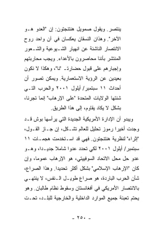 ‫ﻴﻨﺘﺼﺭ. ﻭﻴﻘﻭل ﺼﻤﻭﻴل ﻫﻨﺘﻨﺠﺘﻭﻥ: ﺇﻥ "ﺍﻟﻌﺩﻭ ﻫـﻭ‬
‫ﺍﻵﺨﺭ". ﻭﻫﺫﺍﻥ ﺍﻟﻨﺴﻘﺎﻥ ﻴﻌﻜﺴﺎﻥ ﻓﻲ ﺁﻥ ﻭﺍﺤﺩ ﺭﻭﺡ‬
‫ﺍﻻﻨﺘﺼﺎﺭ ﺍﻟﻨﺎﺸﺌﺔ ﻋﻥ ﺍﻨﻬﻴﺎﺭ ﺍﻟﺸـﻴﻭﻋﻴﺔ ﻭﺍﻟﺸـﻌﻭﺭ‬
‫ﺍﻟﻤﻨﺘﺸﺭ ﺒﺄﻨﻨﺎ ﻤﺤﺎﺼﺭﻭﻥ ﺒﺎﻷﻋﺩﺍﺀ. ﻭﻴﺠﺏ ﻤﺤﺎﺭﺒﺘﻬﻡ‬
‫ﻭﺇﺠﺒﺎﺭﻫﻡ ﻋﻠﻰ ﻗﺒﻭل ﺤﻀﺎﺭﺘـ "ﻨﺎ"، ﻭﻫﻜﺫﺍ ﻻ ﻨﻜﻭﻥ‬
‫ﺒﻌﻴﺩﻴﻥ ﻋﻥ ﺍﻟﺭﺅﻴﺔ ﺍﻻﺴﺘﻌﻤﺎﺭﻴﺔ. ﻭﻴﻤﻜﻥ ﺘﺼﻭﺭ ﺃﻥ‬
‫ﺃﺤﺩﺍﺙ ١١ ﺴﺒﺘﻤﺒﺭ/ ﺃﻴﻠﻭل ١٠٠٢ ﻭﺍﻟﺤﺭﺏ ﺍﻟﺘـﻲ‬
‫ﺸﻨﺘﻬﺎ ﺍﻟﻭﻻﻴﺎﺕ ﺍﻟﻤﺘﺤﺩﺓ "ﻋﻠﻰ ﺍﻹﺭﻫﺎﺏ" ﺇﻨﻤﺎ ﺘﺠﺭﻨﺎ،‬
            ‫ﺒﺸﻜل ﻻ ﻴﻜﺎﺩ ‪‬ﻘﺎﻭﻡ، ﺇﻟﻰ ﻫﺫﺍ ﺍﻟﻁﺭﻴﻕ.‬
                                 ‫ﻴ‬
‫ﻭﻴﺒﺩﻭ ﺃﻥ ﺍﻹﺩﺍﺭﺓ ﺍﻷﻤﺭﻴﻜﻴﺔ ﺍﻟﺠﺩﻴﺩﺓ ﺍﻟﺘﻲ ﻴﺭﺃﺴﻬﺎ ﺒﻭﺵ ﻗـﺩ‬
‫ﻭﺠﺩﺕ ﺃﺨﻴ ‪‬ﺍ ﺭﻤﻭﺯ ﺘﺤﻠﻴل ﻟﻠﻌﺎﻟﻡ ﺘﺸـﻜل، ﺇﻥ ﺠـﺎﺯ ﺍﻟﻘـﻭل،‬
                                          ‫ﺭ‬
‫"ﺇﺜﺭﺍﺀ" ﻟﻨﻅﺭﻴﺔ ﻫﻨﺘﻨﺠﺘﻭﻥ. ﻓﻬﻲ ﻗﺩ ﺍﺴـﺘﺨﺩﻤﺕ ﻫﺠﻤـﺎﺕ ١١‬
‫ﺴﺒﺘﻤﺒﺭ/ ﺃﻴﻠﻭل ١٠٠٢ ﻟﻜﻲ ﺘﺤﺩﺩ ﻋﺩ ‪‬ﺍ ﺸﺎﻤﻼ ﺠﺩﻴـ ‪‬ﺍ، ﻭﻫـﻭ‬
       ‫ﺩ‬      ‫ﹰ‬     ‫ﻭ‬
‫ﻋﺩﻭ ﺤل ﻤﺤل ﺍﻻﺘﺤﺎﺩ ﺍﻟﺴﻭﻓﻴﻴﺘﻲ، ﻫﻭ ﺍﻹﺭﻫﺎﺏ ﻋﻤﻭ ‪‬ﺎ، ﻭﺇﻥ‬
      ‫ﻤ‬
‫ﻜﺎﻥ "ﺍﻹﺭﻫﺎﺏ ﺍﻹﺴﻼﻤﻲ" ﺒﺸﻜل ﺃﻜﺜﺭ ﺘﺤﺩﻴ ‪‬ﺍ. ﻭﻫﺫﺍ ﺍﻟﺼﺭﺍﻉ،‬
               ‫ﺩ‬
‫ﺸﺄﻥ ﺍﻟﺤﺭﺏ ﺍﻟﺒﺎﺭﺩﺓ، ﻫﻭ ﺼﺭﺍﻉ ﻁﻭﻴـل ﺍﻟـﻨﻔﺱ، ﻻ ﻴﻨﺘﻬـﻲ‬
‫ﺒﺎﻻﻨﺘﺼﺎﺭ ﺍﻷﻤﺭﻴﻜﻲ ﻓﻲ ﺃﻓﻐﺎﻨﺴﺘﺎﻥ ﻭﺴﻘﻭﻁ ﻨﻅﺎﻡ ﻁﺎﻟﺒﺎﻥ. ﻭﻫﻭ‬
‫ﻴﺤﺘﻡ ﺘﻌﺒﺌﺔ ﺠﻤﻴﻊ ﺍﻟﻤﻭﺍﺭﺩ ﺍﻟﺩﺍﺨﻠﻴﺔ ﻭﺍﻟﺨﺎﺭﺠﻴﺔ ﻟﻠﺒﻠـﺩ، ﺘﺤـﺕ‬


                      ‫- ٠٥٢ -‬
 