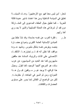 ‫ﺸﻌﺎﺭ: "ﻤﻥ ﻟﻴﺱ ﻤﻌﻨﺎ ﻓﻬﻭ ﻤﻊ ﺍﻹﺭﻫﺎﺒﻴﻴﻥ". ﻭﻫـﺫﻩ ﺍﻟﺴﻴﺎﺴـﺔ‬
‫ﺘﻁ ‪‬ﻕ ﻓﻲ ﺍﻟﺴﻴﺎﺴﺔ ﺍﻟﺩﺍﺨﻠﻴﺔ ﻭﻤﻥ ﻫﻨﺎ ﺍﻋﺘﻤﺎﺩ ﺘﺩﺍﺒﻴﺭ ﻋﺩﻴﺩﺓ ﻗﺎﺘﻠﺔ‬
                                                      ‫ﹸ ﹶﺒ ﹸ‬
‫ﻟﻠﺤﺭﻴﺔ - ﻜﻤﺎ ﺘﻁ ‪‬ﻕ ﺤﻴﺎل ﺍﻟﺤﻠﻔﺎﺀ ﺍﻟﻤﺩﻋﻭﻴﻥ ﺇﻟﻰ ﺍﻟﻤﺸـﺎﺭﻜﺔ‬
                                    ‫ﹸ ﹶﺒ ﹸ‬
‫ﺩﻭﻥ ﻗﻴﺩ ﺃﻭ ﺸﺭﻁ ﻓﻲ ﻫﺫﻩ ﺍﻟﺤﻤﻠﺔ ﺍﻟﺼﻠﻴﺒﻴﺔ ﻭﺍﻟﺫﻴﻥ ﻻ ﻴﺠـﺭﻱ‬
                                                 ‫ﺃﺨﺫ ﺭﺃﻴﻬﻡ.‬
‫: ﻓﻜﺭﺓ ﺍﻟﻐﺭﺏ ﻋﻥ ﻨﻔﺴﻪ ﺤﺎﺴﻤﺔ، ﻭﻗﺩ ﻨﺸﺄ ﺨﻠﻁ ﺒﻴﻥ‬            ‫ﻁ. ﺭ‬
‫ﺍﻟﻤﺒﺎﺩﺉ ﺍﻹﻨﺴﺎﻨﻴﺔ ﺍﻟﻌﺎﻤﺔ ﺍﻟﻜﺒﺭﻯ ﻭﻨﻤﻭﺫﺝ ﺤﻀـﺎﺭﺓ‬
‫ﻴﺘﺠﺴﺩ ﻭﻴﻔﺭﺽ ﻨﻔﺴﻪ ﺒﺸﻜل ﻤﻠﻤﻭﺱ. ﻭﻨﺸﻬﺩ ﻋـﻭﺩﺓ‬
‫ﻤﻭﺍﻗﻑ ﻜﻨﺎ ﻨﻅﻥ ﺃﻨﻪ ﻗﺩ ﺘـﻡ ﺘﺠﺎﻭﺯﻫـﺎ: ﺍﻻﻨﻜﻔـﺎﺀ‬
‫ﺍﻻﻨﺤﺴﺎﺒﻲ ﻋﻠﻰ ﺍﻟﺫﺍﺕ ﻭﺍﻟﺭﺅﻴﺔ، ﺍﻟﺴﺎﺌﺩﺓ ﻋﻨﺩ ﻤﺜﻘﻔﻴﻥ‬
‫ﻤﺸﻬﻭﺭﻴﻥ ﻜﻤﺎ ﻋﻨﺩ ﺍﻟﻌﺩﻴﺩ ﻤﻥ ﺍﻟﺴﻴﺎﺴﻴﻴﻥ، ﻋﻥ ﻏﺭﺏ‬
‫ﺴﺎﺌﺩ، ﻫﻭ ﺍﻟﻤﺭﺠﻊ "ﺍﻟﺠﻴﺩ" ﺍﻟﻭﺤﻴﺩ، ﻜﻤﺎ ﺘﻘﻭل. ﻭﺤﻴﺎل‬
‫ﻫﺫﺍ ﺍﻟﻭﺍﻗﻊ، ﻻ ﻴﻭﺠﺩ ﻏﻴـﺭ ﻤـﻭﻗﻔﻴﻥ: ﻗﺒـﻭل ﻫـﺫﺍ‬
‫ﺍﻟﻨﻤﻭﺫﺝ، ﻭﻤﻥ ﺜﻡ ﺍﻟﺴﻴﺭ ﻓﻲ ﺍﺘﺠﺎﻫﻪ، ﺃﻭ ﻤﻘﺎﻭﻤﺘـﻪ.‬
‫ﻟﻜﻥ ﻤﻥ ﺍﻟﻭﺍﻀﺢ ﺃﻥ ﺍﻟﻨﻘﺎﺵ ﺇﻨﻤﺎ ﻴﺩﻭﺭ ﻋﻠﻰ ﻤﺴﺘﻭﻯ‬
                             ‫ﺍﻟﺤﻀﺎﺭﺍﺕ ﻭﺍﻟﺜﻘﺎﻓﺎﺕ.‬




                        ‫- ١٥٢ -‬
 