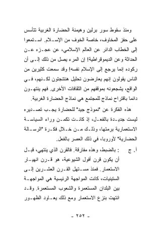 ‫ﻭﻤﻨﺫ ﺴﻘﻭﻁ ﺴﻭﺭ ﺒﺭﻟﻴﻥ ﻭﻫﻴﻤﻨﺔ ﺍﻟﺤﻀﺎﺭﺓ ﺍﻟﻐﺭﺒﻴﺔ ﺘﺘﺄﺴﺱ‬
‫ﻋﻠﻰ ﺤﻔﺯ ﺍﻟﻤﺨﺎﻭﻑ، ﺨﺎﺼﺔ ﺍﻟﺨﻭﻑ ﻤﻥ ﺍﻹﺴـﻼﻡ. ﺍﺴـﺘﻤﻌﻭﺍ‬
‫ﺇﻟﻰ ﺍﻟﺨﻁﺎﺏ ﺍﻟﺩﺍﺌﺭ ﻋﻥ ﺍﻟﻌﺎﻟﻡ ﺍﻹﺴﻼﻤﻲ، ﻋﻥ ﻋﺠـﺯﻩ ﻋـﻥ‬
‫ﺍﻟﺤﺩﺍﺜﺔ ﻭﻋﻥ ﺍﻟﺩﻴﻤﻭﻗﺭﺍﻁﻴﺔ! ﺇﻥ ﺍﻟﻤﺭﺀ ﻴﺼل ﻤﻥ ﺫﻟﻙ ﺇﻟـﻰ ﺃﻥ‬
‫‪‬‬
‫ﺭﻜﻭﺩﻩ ﺇﻨﻤﺎ ﻴﺭﺠﻊ ﺇﻟﻰ ﺍﻹﺴﻼﻡ ﻨﻔﺴﻪ! ﻭﻗﺩ ﺴﻤﻌﺕ ﻜﺜﻴﺭﻴﻥ ﻤﻥ‬
          ‫ﹸ‬
‫ﺍﻟﻨﺎﺱ ﻴﻘﻭﻟﻭﻥ ﺇﻨﻬﻡ ﻴﻌﺎﺭﻀﻭﻥ ﺘﺤﻠﻴل ﻫﻨﺘﻨﺠﺘﻭﻥ ﻟﻜـﻨﻬﻡ، ﻓـﻲ‬
‫ﺍﻟﻭﺍﻗﻊ، ﻴﺸﺠﻌﻭﻨﻪ ﺒﻤﻭﻗﻔﻬﻡ ﻤﻥ ﺍﻟﺜﻘﺎﻓﺎﺕ ﺍﻷﺨﺭﻯ. ﻓﻬﻡ ﻴﻨﺘﻬـﻭﻥ‬
   ‫ﺩﺍﺌ ‪‬ﺎ ﺒﺎﻗﺘﺭﺍﺡ ﻨﻤﺎﺫﺝ ﻟﻠﻤﺠﺘﻤﻊ ﻫﻲ ﻨﻤﺎﺫﺝ ﺍﻟﺤﻀﺎﺭﺓ ﺍﻟﻐﺭﺒﻴﺔ.‬
                                                    ‫ﻤ‬
‫ﻫﺫﻩ ﺍﻟﻔﻜﺭﺓ ﻋﻥ "ﻨﻤﻭﺫﺝ ﺠﻴﺩ" ﻟﻠﺤﻀﺎﺭﺓ ﻴﺠـﺏ ﺘﺼـﺩﻴﺭﻩ‬
‫ﻟﻴﺴﺕ ﺠﺩﻴـﺩﺓ ﺒﺎﻟﻔﻌـل، ﺇﺫ ﻜﺎﻨـﺕ ﺘﻜﻤـﻥ ﻭﺭﺍﺀ ﺍﻟﺴﻴﺎﺴـﺔ‬
‫ﺍﻻﺴﺘﻌﻤﺎﺭﻴﺔ ﺒﺭﻤﺘﻬﺎ، ﻭﺫﻟـﻙ ﻤـﻥ ﺨـﻼل ﻓﻜـﺭﺓ "ﺍﻟﺭﺴـﺎﻟﺔ‬
               ‫ﺍﻟﺤﻀﺎﺭﻴﺔ" ﻷﻭﺭﻭﺒﺎ، ﻓﻲ ﺫﻟﻙ ﺍﻟﻌﺼﺭ ﺒﺎﻟﻔﻌل.‬
‫: ﺒﺎﻟﻀﺒﻁ، ﻭﻫﺫﻩ ﻤﻔﺎﺭﻗﺔ. ﻓﺎﻟﻘﺭﻥ ﺍﻟﺫﻱ ﻴﻨﺘﻬﻲ، ﻗﺒـل‬      ‫ﺁ. ﺝ‬
‫ﺃﻥ ﻴﻜﻭﻥ ﻗﺭﻥ ﺃﻓﻭل ﺍﻟﺸﻴﻭﻋﻴﺔ، ﻫﻭ ﻗـﺭﻥ ﺍﻨﻬﻴـﺎﺭ‬
‫ﺍﻻﺴﺘﻌﻤﺎﺭ. ﻓﻤﻨﺫ ﻤﺴـﺘﻬل ﺍﻟﻘـﺭﻥ ﺍﻟﻌﺸـﺭﻴﻥ ﺇﻟـﻰ‬
‫ﺍﻟﺴﺘﻴﻨﻴﺎﺕ، ﻜﺎﻨﺕ ﺍﻟﻤﻭﺍﺠﻬﺔ ﺍﻟﺭﺌﻴﺴﻴﺔ ﻫﻲ ﺍﻟﻤﻭﺍﺠﻬـﺔ‬
‫ﺒﻴﻥ ﺍﻟﺒﻠﺩﺍﻥ ﺍﻟﻤﺴﺘﻌﻤﺭﺓ ﻭﺍﻟﺸﻌﻭﺏ ﺍﻟﻤﺴﺘﻌﻤﺭﺓ. ﻭﻗـﺩ‬
‫ﺍﻨﺘﻬﺕ ﺒﻨﺯﻉ ﺍﻻﺴﺘﻌﻤﺎﺭ ﻭﻤﻊ ﺫﻟﻙ ﻴﻌـﺎﻭﺩ ﺍﻟﻅﻬـﻭﺭ‬


                       ‫- ٢٥٢ -‬
 