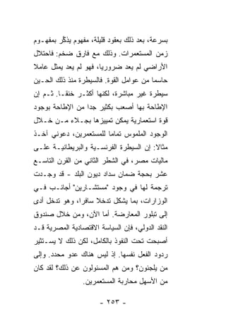 ‫ﺒﺴﺭﻋﺔ، ﺒﻌﺩ ﺫﻟﻙ ﺒﻌﻘﻭﺩ ﻗﻠﻴﻠﺔ، ﻤﻔﻬﻭﻡ ﻴﺫ ﱢﺭ ﺒﻤﻔﻬـﻭﻡ‬
        ‫‪ ‬ﹶﻜ ‪‬‬
‫ﺯﻤﻥ ﺍﻟﻤﺴﺘﻌﻤﺭﺍﺕ. ﻭﺫﻟﻙ ﻤﻊ ﻓﺎﺭﻕ ﻀﺨﻡ: ﻓﺎﺤﺘﻼل‬
‫ﺍﻷﺭﺍﻀﻲ ﻟﻡ ﻴﻌﺩ ﻀﺭﻭﺭ ‪‬ﺎ، ﻓﻬﻭ ﻟﻡ ﻴﻌﺩ ﻴﻤﺜل ﻋﺎﻤﻼ‬
‫ﹰ‬                      ‫ﻴ‬
‫ﺤﺎﺴ ‪‬ﺎ ﻤﻥ ﻋﻭﺍﻤل ﺍﻟﻘﻭﺓ. ﻓﺎﻟﺴﻴﻁﺭﺓ ﻤﻨﺫ ﺫﻟﻙ ﺍﻟﺤـﻴﻥ‬
                                         ‫ﻤ‬
‫ﺴﻴﻁﺭﺓ ﻏﻴﺭ ﻤﺒﺎﺸﺭﺓ، ﻟﻜﻨﻬﺎ ﺃﻜﺜـﺭ ﺨﻨ ﹰـﺎ. ﺜـﻡ ﺇﻥ‬
          ‫ﻘ‬
‫ﺍﻹﻁﺎﺤﺔ ﺒﻬﺎ ﺃﺼﻌﺏ ﺒﻜﺜﻴﺭ ﺠ ‪‬ﺍ ﻤﻥ ﺍﻹﻁﺎﺤﺔ ﺒﻭﺠﻭﺩ‬
                 ‫ﺩ‬
‫ﻗﻭﺓ ﺍﺴﺘﻌﻤﺎﺭﻴﺔ ﻴﻤﻜﻥ ﺘﻤﻴﻴﺯﻫﺎ ﺒﺠـﻼﺀ ﻤـﻥ ﺨـﻼل‬
‫ﺍﻟﻭﺠﻭﺩ ﺍﻟﻤﻠﻤﻭﺱ ﺘﻤﺎ ‪‬ﺎ ﻟﻠﻤﺴﺘﻌﻤﺭﻴﻥ، ﺩﻋﻭﻨﻲ ﺁﺨـﺫ‬
                        ‫ﻤ‬
‫ﻤﺜﺎﻻ: ﺇﻥ ﺍﻟﺴﻴﻁﺭﺓ ﺍﻟﻔﺭﻨﺴـﻴﺔ ﻭﺍﻟﺒﺭﻴﻁﺎﻨﻴـﺔ ﻋﻠـﻰ‬
‫ﻤﺎﻟﻴﺎﺕ ﻤﺼﺭ، ﻓﻲ ﺍﻟﺸﻁﺭ ﺍﻟﺜﺎﻨﻲ ﻤﻥ ﺍﻟﻘﺭﻥ ﺍﻟﺘﺎﺴـﻊ‬
‫ﻋﺸﺭ ﺒﺤﺠﺔ ﻀﻤﺎﻥ ﺴﺩﺍﺩ ﺩﻴﻭﻥ ﺍﻟﺒﻠﺩ - ﻗﺩ ﻭﺠـﺩﺕ‬
‫ﺘﺭﺠﻤﺔ ﻟﻬﺎ ﻓﻲ ﻭﺠﻭﺩ "ﻤﺴﺘﺸـﺎﺭﻴﻥ" ﺃﺠﺎﻨـﺏ ﻓـﻲ‬
‫ﺍﻟﻭﺯﺍﺭﺍﺕ، ﺒﻤﺎ ﻴﺸﻜل ﺘﺩﺨﻼ ﺴﺎﻓ ‪‬ﺍ، ﻭﻫﻭ ﺘﺩﺨل ﺃﺩﻯ‬
               ‫ﹰ ﺭ‬
‫ﺇﻟﻰ ﺘﺒﻠﻭﺭ ﺍﻟﻤﻌﺎﺭﻀﺔ. ﺃ ‪‬ﺎ ﺍﻵﻥ، ﻭﻤﻥ ﺨﻼل ﺼﻨﺩﻭﻕ‬
                    ‫ﻤ‬
‫ﺍﻟﻨﻘﺩ ﺍﻟﺩﻭﻟﻲ، ﻓﺈﻥ ﺍﻟﺴﻴﺎﺴﺔ ﺍﻻﻗﺘﺼﺎﺩﻴﺔ ﺍﻟﻤﺼﺭﻴﺔ ﻗـﺩ‬
‫ﺃﺼﺒﺤﺕ ﺘﺤﺕ ﺍﻟﻨﻔﻭﺫ ﺒﺎﻟﻜﺎﻤل، ﻟﻜﻥ ﺫﻟﻙ ﻻ ﻴﺴـﺘﺜﻴﺭ‬
‫ﺭﺩﻭﺩ ﺍﻟﻔﻌل ﻨﻔﺴﻬﺎ. ﺇﺫ ﻟﻴﺱ ﻫﻨﺎﻙ ﻋﺩﻭ ﻤﺤﺩﺩ. ﻭﺇﻟﻰ‬
‫ﻤﻥ ﻴﻠﺠﺌﻭﻥ؟ ﻭﻤﻥ ﻫﻡ ﺍﻟﻤﺴﺌﻭﻟﻭﻥ ﻋﻥ ﺫﻟﻙ؟ ﻟﻘﺩ ﻜﺎﻥ‬
                 ‫ﻤﻥ ﺍﻷﺴﻬل ﻤﺤﺎﺭﺒﺔ ﺍﻟﻤﺴﺘﻌﻤﺭﻴﻥ.‬

                       ‫- ٣٥٢ -‬
 