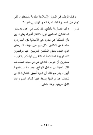 ‫ﻭﻜﻴﻑ ﹸﻭﺒﻠﺕ ﻓﻲ ﺍﻟﺒﻠﺩﺍﻥ ﺍﻹﺴﻼﻤﻴﺔ ﻨﻅﺭﻴﺔ ﻫﻨﺘﻨﺠﺘﻭﻥ ﺍﻟﺘﻲ‬
                                       ‫ﻗ ﹶ ﹾ‬
       ‫ﺘﺠﻌل ﻤﻥ ﺍﻟﺤﻀﺎﺭﺓ ﺍﻹﺴﻼﻤﻴﺔ ﺍﻟﻌﺩﻭ ﺍﻟﺭﺌﻴﺴﻲ ﻟﻠﻐﺭﺏ؟‬
‫: ﻟﻬﺎ ﺃﻨﺼﺎﺭﻫﺎ ﺒﺎﻟﻁﺒﻊ. ﻓﻘﺩ ﻟﻌﺒﺕ ﻓﻲ ﺃﻋﻴﻥ ﺒﻌـﺽ‬         ‫ﻁ. ﺭ‬
‫ﺍﻟﻤﻨﺎﻀﻠﻴﻥ ﺍﻟﻤﺴﻠﻤﻴﻥ ﺩﻭ ‪‬ﺍ ﻜﺎﺸ ﹰﺎ: ﺃﺨﻴ ‪‬ﺍ، ﻴﻌﺘﺭﻓـﻭﻥ‬
           ‫ﺭ‬       ‫ﻔ‬      ‫ﺭ‬
‫ﺒﺄﻥ ﺍﻟﻤﺸﻜﻠﺔ ﻫﻲ ﻨﺤﻥ، ﻫﻲ ﺍﻹﺴﻼﻡ! ﻟﻜﻥ ﺁﺨـﺭﻴﻥ،‬
‫ﺨﺎﺼﺔ ﻤﻥ ﺍﻟﻤﺜﻘﻔﻴﻥ، ﻜﺎﻥ ﻟﻬﻡ ﻋﻴﻥ ﻤﻭﻗﻑ ﺍﻟـﺭﻓﺽ‬
‫ﺍﻟﺫﻱ ﺍﺘﺨﺫﻩ ﺒﻌﺽ ﺍﻟﻤﺜﻘﻔﻴﻥ ﺍﻟﻐﺭﺒﻴﻴﻥ، ﻓﻬﻡ ﻴﺭﻓﻀﻭﻥ‬
‫ﺘﻠﻙ ﺍﻟﺭﺅﻴﺔ ﺍﻟﻤﺘﺸﺎﺌﻤﺔ ﻟﻠﻌﻼﻗﺔ ﺒﻴﻥ ﺍﻹﺴﻼﻡ ﻭﺍﻟﻐﺭﺏ،‬
‫ﻤﻌﺘﺒﺭﻴﻥ ﺃﻥ ﻋﻭﺍﻤل ﺍﻟﺘﻼﻗﻲ ﻫﻲ ﻓﻲ ﻨﻬﺎﻴﺔ ﺍﻟﻤﻁـﺎﻑ‬
‫ﺃﻜﺜﺭ ﺃﻫﻤﻴﺔ ﻤﻥ ﻋﻭﺍﻤل ﺍﻟﻨﺯﺍﻉ. ﻭﺒﻌﺩ ١١ ﺴـﺒﺘﻤﺒﺭ/‬
‫ﺃﻴﻠﻭل، ﻴﺒﺩﻭ ﻤﻊ ﺫﻟﻙ ﺃﻥ ﺍﻟﻬﻭﺓ ﺃﻋﻤﻕ. ﻓﺎﻟﻔﻜﺭﺓ ﺍﻟﺘـﻲ‬
‫ﺘﺘﺤﺩﺙ ﻋﻥ ﻤﻭﺍﺠﻬﺔ ﻴﺴﺤﻕ ﻓﻴﻬﺎ ﺍﻟﺴﺎﺌﺩ ﺍﻟﻤﺴﻭﺩ ﺇﻨﻤﺎ‬
            ‫‪‬‬
                       ‫ﺘﺸﻕ ﻁﺭﻴﻘﻬﺎ. ﻭﻫﺫﺍ ﺨﻁﻴﺭ.‬




                        ‫- ٤٥٢ -‬
 