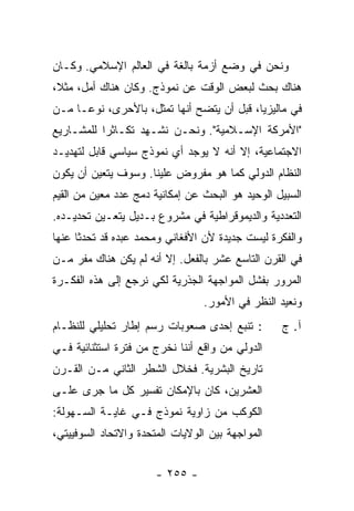 ‫ﻭﻨﺤﻥ ﻓﻲ ﻭﻀﻊ ﺃﺯﻤﺔ ﺒﺎﻟﻐﺔ ﻓﻲ ﺍﻟﻌﺎﻟﻡ ﺍﻹﺴﻼﻤﻲ. ﻭﻜـﺎﻥ‬
‫ﻫﻨﺎﻙ ﺒﺤﺙ ﻟﺒﻌﺽ ﺍﻟﻭﻗﺕ ﻋﻥ ﻨﻤﻭﺫﺝ. ﻭﻜﺎﻥ ﻫﻨﺎﻙ ﺃﻤل، ﻤﺜ ﹰ،‬
 ‫ﻼ‬
‫ﻓﻲ ﻤﺎﻟﻴﺯﻴﺎ، ﻗﺒل ﺃﻥ ﻴﺘﻀﺢ ﺃﻨﻬﺎ ﺘﻤﺜل، ﺒﺎﻷﺤﺭﻯ، ﻨﻭ ‪‬ـﺎ ﻤـﻥ‬
      ‫ﻋ‬
‫"ﺍﻷﻤﺭﻜﺔ ﺍﻹﺴـﻼﻤﻴﺔ". ﻭﻨﺤـﻥ ﻨﺸـﻬﺩ ﺘﻜـﺎﺜ ‪‬ﺍ ﻟﻠﻤﺸـﺎﺭﻴﻊ‬
           ‫ﺭ‬
‫ﺍﻻﺠﺘﻤﺎﻋﻴﺔ، ﺇﻻ ﺃﻨﻪ ﻻ ﻴﻭﺠﺩ ﺃﻱ ﻨﻤﻭﺫﺝ ﺴﻴﺎﺴﻲ ﻗﺎﺒل ﻟﺘﻬﺩﻴـﺩ‬
                                       ‫ﹼ‬
‫ﺍﻟﻨﻅﺎﻡ ﺍﻟﺩﻭﻟﻲ ﻜﻤﺎ ﻫﻭ ﻤﻔﺭﻭﺽ ﻋﻠﻴﻨﺎ. ﻭﺴﻭﻑ ﻴﺘﻌﻴﻥ ﺃﻥ ﻴﻜﻭﻥ‬
‫ﺍﻟﺴﺒﻴل ﺍﻟﻭﺤﻴﺩ ﻫﻭ ﺍﻟﺒﺤﺙ ﻋﻥ ﺇﻤﻜﺎﻨﻴﺔ ﺩﻤﺞ ﻋﺩﺩ ﻤﻌﻴﻥ ﻤﻥ ﺍﻟﻘﻴﻡ‬
‫ﺍﻟﺘﻌﺩﺩﻴﺔ ﻭﺍﻟﺩﻴﻤﻭﻗﺭﺍﻁﻴﺔ ﻓﻲ ﻤﺸﺭﻭﻉ ﺒـﺩﻴل ﻴﺘﻌـﻴﻥ ﺘﺤﺩﻴـﺩﻩ.‬
‫ﻭﺍﻟﻔﻜﺭﺓ ﻟﻴﺴﺕ ﺠﺩﻴﺩﺓ ﻷﻥ ﺍﻷﻓﻐﺎﻨﻲ ﻭﻤﺤﻤﺩ ﻋﺒﺩﻩ ﻗﺩ ﺘﺤﺩﺜﺎ ﻋﻨﻬﺎ‬
‫ﻓﻲ ﺍﻟﻘﺭﻥ ﺍﻟﺘﺎﺴﻊ ﻋﺸﺭ ﺒﺎﻟﻔﻌل. ﺇﻻ ﺃﻨﻪ ﻟﻡ ﻴﻜﻥ ﻫﻨﺎﻙ ﻤﻔﺭ ﻤـﻥ‬
                        ‫ﹼ‬
‫ﺍﻟﻤﺭﻭﺭ ﺒﻔﺸل ﺍﻟﻤﻭﺍﺠﻬﺔ ﺍﻟﺠﺫﺭﻴﺔ ﻟﻜﻲ ﻨﺭﺠﻊ ﺇﻟﻰ ﻫﺫﻩ ﺍﻟﻔﻜـﺭﺓ‬
                                 ‫ﻭﻨﻌﻴﺩ ﺍﻟﻨﻅﺭ ﻓﻲ ﺍﻷﻤﻭﺭ.‬
‫: ﺘﻨﺒﻊ ﺇﺤﺩﻯ ﺼﻌﻭﺒﺎﺕ ﺭﺴﻡ ﺇﻁﺎﺭ ﺘﺤﻠﻴﻠﻲ ﻟﻠﻨﻅـﺎﻡ‬        ‫ﺁ. ﺝ‬
‫ﺍﻟﺩﻭﻟﻲ ﻤﻥ ﻭﺍﻗﻊ ﺃﻨﻨﺎ ﻨﺨﺭﺝ ﻤﻥ ﻓﺘﺭﺓ ﺍﺴﺘﺜﻨﺎﺌﻴﺔ ﻓـﻲ‬
‫ﺘﺎﺭﻴﺦ ﺍﻟﺒﺸﺭﻴﺔ. ﻓﺨﻼل ﺍﻟﺸﻁﺭ ﺍﻟﺜﺎﻨﻲ ﻤـﻥ ﺍﻟﻘـﺭﻥ‬
‫ﺍﻟﻌﺸﺭﻴﻥ، ﻜﺎﻥ ﺒﺎﻹﻤﻜﺎﻥ ﺘﻔﺴﻴﺭ ﻜل ﻤﺎ ﺠﺭﻯ ﻋﻠـﻰ‬
‫ﺍﻟﻜﻭﻜﺏ ﻤﻥ ﺯﺍﻭﻴﺔ ﻨﻤﻭﺫﺝ ﻓـﻲ ﻏﺎﻴـﺔ ﺍﻟﺴـﻬﻭﻟﺔ:‬
‫ﺍﻟﻤﻭﺍﺠﻬﺔ ﺒﻴﻥ ﺍﻟﻭﻻﻴﺎﺕ ﺍﻟﻤﺘﺤﺩﺓ ﻭﺍﻻﺘﺤﺎﺩ ﺍﻟﺴﻭﻓﻴﻴﺘﻲ،‬


                       ‫- ٥٥٢ -‬
 