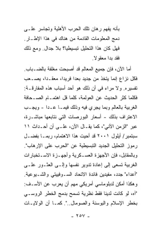 ‫ﺒﺄﻨﻪ ﻴﻔﻬﻡ ﺭﻫﺎﻥ ﺘﻠﻙ ﺍﻟﺤﺭﺏ ﺍﻷﻫﻠﻴﺔ ﻭﺘﺠﺎﺴﺭ ﻋﻠـﻰ‬
‫ﺩﻤﺞ ﺍﻟﻤﻌﻠﻭﻤﺎﺕ ﺍﻟﻘﺎﺩﻤﺔ ﻤﻥ ﻫﻨﺎﻙ ﻓﻲ ﻫﺫﺍ ﺍﻹﻁـﺎﺭ.‬
‫ﻓﻬل ﻜﺎﻥ ﻫﺫﺍ ﺍﻟﺘﺤﻠﻴل ﺘﺒﺴﻴﻁ ‪‬ﺎ؟ ﺒﻼ ﺠﺩﺍل. ﻭﻤﻊ ﺫﻟﻙ‬
                   ‫ﻴ‬
                                 ‫ﻓﻘﺩ ﺒﺩﺍ ﻤﻌﻘﻭﻻ.‬
                                  ‫ﹰ‬
‫ﺃﻤﺎ ﺍﻵﻥ، ﻓﺈﻥ ﺠﻤﻴﻊ ﺍﻟﻤﻌﺎﻟﻡ ﻗﺩ ﺃﺼﺒﺤﺕ ﻤﻐﻠ ﹶﺔ ﺒﺎﻟﻀـﺒﺎﺏ.‬
           ‫‪ ‬ﹶﹼﻔ‬                       ‫‪‬‬
‫ﻓﻜل ﻨﺯﺍﻉ ﺇﻨﻤﺎ ﻴﺘﺨﺫ ﻤﻥ ﺠﺩﻴﺩ ﺒﻌ ‪‬ﺍ ﻓﺭﻴ ‪‬ﺍ، ﻤﻌﻘـ ‪‬ﺍ، ﻴﺼـﻌﺏ‬
        ‫ﺩ‬        ‫ﺩ‬      ‫ﺩ‬
‫ﺘﻔﺴﻴﺭﻩ. ﻭﻻ ﻤﺭﺍﺀ ﻓﻲ ﺃﻥ ﺫﻟﻙ ﻫﻭ ﺃﺤﺩ ﺃﺴﺒﺎﺏ ﻫﺫﻩ ﺍﻟﻤﻔﺎﺭﻗـﺔ:‬
‫ﻓﻜﻠﻤﺎ ﻜﺜﺭ ﺍﻟﺤﺩﻴﺙ ﻋﻥ ﺍﻟﻌﻭﻟﻤﺔ، ﻜﻠﻤﺎ ﻗل ﺍﻫﺘﻤـﺎﻡ ﺍﻟﺼـﺤﺎﻓﺔ‬
‫ﺍﻟﻐﺭﺒﻴﺔ ﺒﺎﻟﻌﺎﻟﻡ ﻭﺒﻤﺎ ﻴﺠﺭﻱ ﻓﻴﻪ ﻭﺫﻟﻙ ﻓﻴﻤـﺎ ﻋـﺩﺍ - ﻭﻴﺠـﺏ‬
‫ﺍﻻﻋﺘﺭﺍﻑ ﺒﺫﻟﻙ - ﺃﺴﻌﺎﺭ ﺍﻟﺒﻭﺭﺼﺎﺕ ﺍﻟﺘﻲ ﻨﺘﺎﺒﻌﻬﺎ ﻤﺒﺎﺸـﺭﺓ،‬
‫ﻋﺒﺭ "ﺍﻟﺯﻤﻥ ﺍﻵﻨﻲ"، ﻜﻤﺎ ﻴﻘـﺎل ﺍﻵﻥ، ﻋﻠـﻰ ﺃﻥ ﺃﺤـﺩﺍﺙ ١١‬
‫ﺴﺒﺘﻤﺒﺭ/ ﺃﻴﻠﻭل ١٠٠٢ ﻗﺩ ﺃﺤﻴﺕ ﻫﺫﺍ ﺍﻻﻫﺘﻤﺎﻡ، ﺭﺒﻤـﺎ ﺒﻔﻀـل‬
‫ﺭﻤﻭﺯ ﺍﻟﺘﺤﻠﻴل ﺍﻟﺠﺩﻴﺩ ﺍﻟﺘﺒﺴﻴﻁﻴﺔ ﻋﻥ "ﺍﻟﺤﺭﺏ ﻋﻠﻰ ﺍﻹﺭﻫﺎﺏ".‬
‫ﻭﺒﺎﻟﻤﻘﺎﺒل، ﻓﺈﻥ ﺍﻷﺠﻬﺯﺓ ﺍﻟﻌﺴـﻜﺭﻴﺔ ﻭﺃﺠﻬـﺯﺓ ﺍﻻﺴـﺘﺨﺒﺎﺭﺍﺕ‬
‫ﺍﻟﻐﺭﺒﻴﺔ ﺘﺴﻌﻰ ﺇﻟﻰ ﺇﻋﺎﺩﺓ ﺘﺩﻭﻴﺭ ﻨﻔﺴﻬﺎ ﻭﺇﻟـﻰ ﺍﻟﻌﺜـﻭﺭ ﻋﻠـﻰ‬
‫"ﺃﻋﺩﺍﺀ" ﺠﺩﺩ، ﻤﻔﻴﺩﻴﻥ ﻓﺎﺌﺩﺓ ﺍﻻﺘﺤﺎﺩ ﺍﻟﺴـﻭﻓﻴﻴﺘﻲ ﻭﺍﻟﺸـﻴﻭﻋﻴﺔ.‬
‫ﻭﻫﻜﺫﺍ ﺃﻤﻜﻥ ﻟﺩﺒﻠﻭﻤﺎﺴﻲ ﺃﻤﺭﻴﻜﻲ ﻤﻬﻡ ﺃﻥ ﻴﻌﺭﺏ ﻋﻥ ﺍﻷﺴـﻑ:‬
‫"ﺁﻩ، ﻟﻭ ﻜﺎﻨﺕ ﻟﺩﻴﻨﺎ ﻓﻘﻁ ﻨﻅﺭﻴﺔ ﺘﺴﻤﺢ ﺒﺩﻤﺞ ﺍﻟﺨﻁﺭ ﺍﻟﺭﻭﺴـﻲ‬
‫ﺒﺨﻁﺭ ﺍﻹﺴﻼﻡ ﻭﺍﻟﺒﻭﺴﻨﺔ ﻭﺍﻟﺼﻭﻤﺎل..". ﻜﻤـﺎ ﺃﻥ ﺍﻟﻭﻻﻴـﺎﺕ‬

                      ‫- ٧٥٢ -‬
 