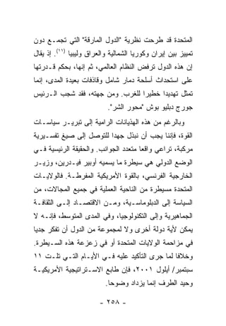 ‫ﺍﻟﻤﺘﺤﺩﺓ ﻗﺩ ﻁﺭﺤﺕ ﻨﻅﺭﻴﺔ "ﺍﻟﺩﻭل ﺍﻟﻤﺎﺭﻗﺔ" ﺍﻟﺘﻲ ﺘﺠﻤـﻊ ﺩﻭﻥ‬
‫ﺘﻤﻴﻴﺯ ﺒﻴﻥ ﺇﻴﺭﺍﻥ ﻭﻜﻭﺭﻴﺎ ﺍﻟﺸﻤﺎﻟﻴﺔ ﻭﺍﻟﻌﺭﺍﻕ ﻭﻟﻴﺒﻴﺎ )١١(. ﺇﺫ ﻴﻘﺎل‬
‫ﺇﻥ ﻫﺫﻩ ﺍﻟﺩﻭل ﺘﺭﻓﺽ ﺍﻟﻨﻅﺎﻡ ﺍﻟﻌﺎﻟﻤﻲ، ﺜﻡ ﺇﻨﻬﺎ، ﺒﺤﻜﻡ ﻗـﺩﺭﺘﻬﺎ‬
‫ﻋﻠﻰ ﺍﺴﺘﺤﺩﺍﺙ ﺃﺴﻠﺤﺔ ﺩﻤﺎﺭ ﺸﺎﻤل ﻭﻗﺎﺫﻓﺎﺕ ﺒﻌﻴﺩﺓ ﺍﻟﻤﺩﻯ، ﺇﻨﻤﺎ‬
‫ﺘﻤﺜل ﺘﻬﺩﻴ ‪‬ﺍ ﺨﻁﻴ ‪‬ﺍ ﻟﻠﻐﺭﺏ. ﻭﻤﻥ ﺠﻬﺘﻪ، ﻓﻘﺩ ﺸﺠﺏ ﺍﻟـﺭﺌﻴﺱ‬
                                  ‫ﺭ‬      ‫ﺩ‬
                           ‫ﺠﻭﺭﺝ ﺩﺒﻠﻴﻭ ﺒﻭﺵ "ﻤﺤﻭﺭ ﺍﻟﺸﺭ".‬
‫ﻭﺒﺎﻟﺭﻏﻡ ﻤﻥ ﻫﺫﻩ ﺍﻟﻬﺫﻴﺎﻨﺎﺕ ﺍﻟﺭﺍﻤﻴﺔ ﺇﻟﻰ ﺘﺒﺭﻴـﺭ ﺴﻴﺎﺴـﺎﺕ‬
‫ﺍﻟﻘﻭﺓ، ﻓﺈﻨﻨﺎ ﻴﺠﺏ ﺃﻥ ﻨﺒﺫل ﺠﻬ ‪‬ﺍ ﻟﻠﺘﻭﺼل ﺇﻟﻰ ﺼﻴﻎ ﺘﻔﺴـﻴﺭﻴﺔ‬
                         ‫ﺩ‬
‫ﻤﺭﻜﺒﺔ، ﺘﺭﺍﻋﻲ ﻭﺍﻗ ‪‬ﺎ ﻤﺘﻌﺩﺩ ﺍﻟﺠﻭﺍﻨﺏ. ﻭﺍﻟﺤﻘﻴﻘﺔ ﺍﻟﺭﺌﻴﺴﻴﺔ ﻓـﻲ‬
                                      ‫ﻌ‬
‫ﺍﻟﻭﻀﻊ ﺍﻟﺩﻭﻟﻲ ﻫﻲ ﺴﻴﻁﺭﺓ ﻤﺎ ﻴﺴﻤﻴﻪ ﺃﻭﺒﻴﺭ ﻓﻴـﺩﺭﻴﻥ، ﻭﺯﻴـﺭ‬
‫ﺍﻟﺨﺎﺭﺠﻴﺔ ﺍﻟﻔﺭﻨﺴﻲ، ﺒﺎﻟﻘﻭﺓ ﺍﻷﻤﺭﻴﻜﻴﺔ ﺍﻟﻤﻔﺭﻁـﺔ. ﻓﺎﻟﻭﻻﻴـﺎﺕ‬
‫ﺍﻟﻤﺘﺤﺩﺓ ﻤﺴﻴﻁﺭﺓ ﻤﻥ ﺍﻟﻨﺎﺤﻴﺔ ﺍﻟﻌﻤﻠﻴﺔ ﻓﻲ ﺠﻤﻴﻊ ﺍﻟﻤﺠﺎﻻﺕ، ﻤﻥ‬
‫ﺍﻟﺴﻴﺎﺴﺔ ﺇﻟﻰ ﺍﻟﺩﺒﻠﻭﻤﺎﺴـﻴﺔ، ﻭﻤـﻥ ﺍﻻﻗﺘﺼـﺎﺩ ﺇﻟـﻰ ﺍﻟﺜﻘﺎﻓـﺔ‬
‫ﺍﻟﺠﻤﺎﻫﻴﺭﻴﺔ ﻭﺇﻟﻰ ﺍﻟﺘﻜﻨﻭﻟﻭﺠﻴﺎ، ﻭﻓﻲ ﺍﻟﻤﺩﻯ ﺍﻟﻤﺘﻭﺴﻁ، ﻓﺈﻨـﻪ ﻻ‬
‫ﻴﻤﻜﻥ ﻷﻴﺔ ﺩﻭﻟﺔ ﺃﺨﺭﻯ ﻭﻻ ﻟﻤﺠﻤﻭﻋﺔ ﻤﻥ ﺍﻟﺩﻭل ﺃﻥ ﺘﻔﻜﺭ ﺠﺩ ‪‬ﺎ‬
 ‫ﻴ‬
‫ﻓﻲ ﻤﺯﺍﺤﻤﺔ ﺍﻟﻭﻻﻴﺎﺕ ﺍﻟﻤﺘﺤﺩﺓ ﺃﻭ ﻓﻲ ﺯﻋﺯﻋﺔ ﻫﺫﻩ ﺍﻟﺴـﻴﻁﺭﺓ.‬
‫ﻭﺨﻼ ﹰﺎ ﻟﻤﺎ ﺠﺭﻯ ﺍﻟﺘﺄﻜﻴﺩ ﻋﻠﻴﻪ ﻓـﻲ ﺍﻷﻴـﺎﻡ ﺍﻟﺘـﻲ ﺘﻠـﺕ ١١‬
                                               ‫ﻓ‬
‫ﺴﺒﺘﻤﺒﺭ/ ﺃﻴﻠﻭل ١٠٠٢، ﻓﺈﻥ ﻁﺎﺒﻊ ﺍﻻﺴـﺘﺭﺍﺘﻴﺠﻴﺔ ﺍﻷﻤﺭﻴﻜﻴـﺔ‬
                           ‫ﻭﺤﻴﺩ ﺍﻟﻁﺭﻑ ﺇﻨﻤﺎ ﻴﺯﺩﺍﺩ ﻭﻀﻭ ‪‬ﺎ.‬
                             ‫ﺤ‬

                        ‫- ٨٥٢ -‬
 