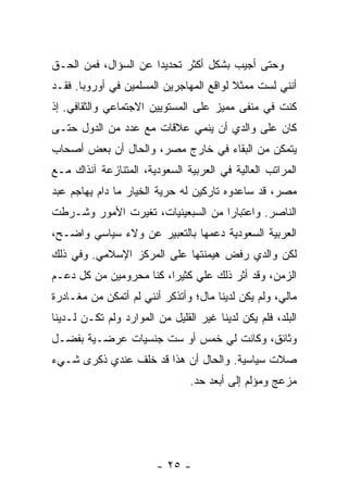 ‫ﻭﺤﺘﻰ ﺃﺠﻴﺏ ﺒﺸﻜل ﺃﻜﺜﺭ ﺘﺤﺩﻴ ‪‬ﺍ ﻋﻥ ﺍﻟﺴﺅﺍل، ﻓﻤﻥ ﺍﻟﺤـﻕ‬
                      ‫ﺩ‬
‫ﺃﻨﻨﻲ ﻟﺴﺕ ﻤﻤﺜﻼ ﻟﻭﺍﻗﻊ ﺍﻟﻤﻬﺎﺠﺭﻴﻥ ﺍﻟﻤﺴﻠﻤﻴﻥ ﻓﻲ ﺃﻭﺭﻭﺒﺎ. ﻓﻘـﺩ‬
                                         ‫ﹰ‬
‫ﻜﻨﺕ ﻓﻲ ﻤﻨﻔﻰ ﻤﻤﻴﺯ ﻋﻠﻰ ﺍﻟﻤﺴﺘﻭﻴﻴﻥ ﺍﻻﺠﺘﻤﺎﻋﻲ ﻭﺍﻟﺜﻘﺎﻓﻲ. ﺇﺫ‬
‫ﻜﺎﻥ ﻋﻠﻰ ﻭﺍﻟﺩﻱ ﺃﻥ ﻴﻨﻤﻲ ﻋﻼﻗﺎﺕ ﻤﻊ ﻋﺩﺩ ﻤﻥ ﺍﻟﺩﻭل ﺤﺘـﻰ‬
‫ﻴﺘﻤﻜﻥ ﻤﻥ ﺍﻟﺒﻘﺎﺀ ﻓﻲ ﺨﺎﺭﺝ ﻤﺼﺭ، ﻭﺍﻟﺤﺎل ﺃﻥ ﺒﻌﺽ ﺃﺼﺤﺎﺏ‬
‫ﺍﻟﻤﺭﺍﺘﺏ ﺍﻟﻌﺎﻟﻴﺔ ﻓﻲ ﺍﻟﻌﺭﺒﻴﺔ ﺍﻟﺴﻌﻭﺩﻴﺔ، ﺍﻟﻤﺘﻨﺎﺯﻋﺔ ﺁﻨﺫﺍﻙ ﻤـﻊ‬
‫ﻤﺼﺭ، ﻗﺩ ﺴﺎﻋﺩﻭﻩ ﺘﺎﺭﻜﻴﻥ ﻟﻪ ﺤﺭﻴﺔ ﺍﻟﺨﻴﺎﺭ ﻤﺎ ﺩﺍﻡ ﻴﻬﺎﺠﻡ ﻋﺒﺩ‬
‫ﺍﻟﻨﺎﺼﺭ. ﻭﺍﻋﺘﺒﺎ ‪‬ﺍ ﻤﻥ ﺍﻟﺴﺒﻌﻴﻨﻴﺎﺕ، ﺘﻐﻴﺭﺕ ﺍﻷﻤﻭﺭ ﻭﺸـﺭﻁﺕ‬
                                   ‫ﺭ‬
‫ﺍﻟﻌﺭﺒﻴﺔ ﺍﻟﺴﻌﻭﺩﻴﺔ ﺩﻋﻤﻬﺎ ﺒﺎﻟﺘﻌﺒﻴﺭ ﻋﻥ ﻭﻻﺀ ﺴﻴﺎﺴﻲ ﻭﺍﻀـﺢ،‬
‫ﻟﻜﻥ ﻭﺍﻟﺩﻱ ﺭﻓﺽ ﻫﻴﻤﻨﺘﻬﺎ ﻋﻠﻰ ﺍﻟﻤﺭﻜﺯ ﺍﻹﺴﻼﻤﻲ. ﻭﻓﻲ ﺫﻟﻙ‬
‫ﺍﻟﺯﻤﻥ، ﻭﻗﺩ ﺃ ﹼﺭ ﺫﻟﻙ ﻋﻠﻲ ﻜﺜﻴ ‪‬ﺍ، ﻜﻨﺎ ﻤﺤﺭﻭﻤﻴﻥ ﻤﻥ ﻜل ﺩﻋـﻡ‬
                         ‫‪ ‬ﺭ‬            ‫ﺜ‬
‫ﻤﺎﻟﻲ، ﻭﻟﻡ ﻴﻜﻥ ﻟﺩﻴﻨﺎ ﻤﺎل؛ ﻭﺃﺘﺫﻜﺭ ﺃﻨﻨﻲ ﻟﻡ ﺃﺘﻤﻜﻥ ﻤﻥ ﻤﻐـﺎﺩﺭﺓ‬
‫ﺍﻟﺒﻠﺩ، ﻓﻠﻡ ﻴﻜﻥ ﻟﺩﻴﻨﺎ ﻏﻴﺭ ﺍﻟﻘﻠﻴل ﻤﻥ ﺍﻟﻤﻭﺍﺭﺩ ﻭﻟﻡ ﺘﻜـﻥ ﻟـﺩﻴﻨﺎ‬
‫ﻭﺜﺎﺌﻕ، ﻭﻜﺎﻨﺕ ﻟﻲ ﺨﻤﺱ ﺃﻭ ﺴﺕ ﺠﻨﺴﻴﺎﺕ ﻋﺭﻀـﻴﺔ ﺒﻔﻀـل‬
‫ﺼﻼﺕ ﺴﻴﺎﺴﻴﺔ. ﻭﺍﻟﺤﺎل ﺃﻥ ﻫﺫﺍ ﻗﺩ ﺨﹼﻑ ﻋﻨﺩﻱ ﺫﻜﺭﻯ ﺸـﻲﺀ‬
                ‫ﻠ‬
                                ‫ﻤﺯﻋﺞ ﻭﻤﺅﻟﻡ ﺇﻟﻰ ﺃﺒﻌﺩ ﺤﺩ.‬




                        ‫- ٥٢ -‬
 