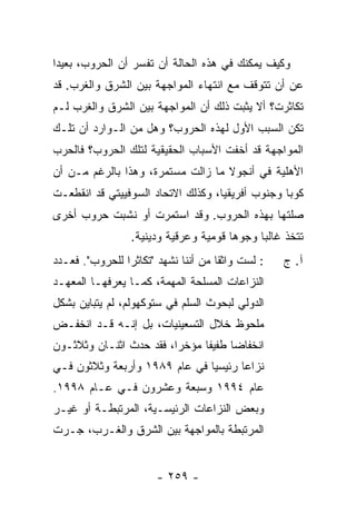 ‫ﻭﻜﻴﻑ ﻴﻤﻜﻨﻙ ﻓﻲ ﻫﺫﻩ ﺍﻟﺤﺎﻟﺔ ﺃﻥ ﺘﻔﺴﺭ ﺃﻥ ﺍﻟﺤﺭﻭﺏ، ﺒﻌﻴ ‪‬ﺍ‬
 ‫ﺩ‬
‫ﻋﻥ ﺃﻥ ﺘﺘﻭﻗﻑ ﻤﻊ ﺍﻨﺘﻬﺎﺀ ﺍﻟﻤﻭﺍﺠﻬﺔ ﺒﻴﻥ ﺍﻟﺸﺭﻕ ﻭﺍﻟﻐﺭﺏ. ﻗﺩ‬
‫ﺘﻜﺎﺜﺭﺕ؟ ﺃﻻ ﻴﺜﺒﺕ ﺫﻟﻙ ﺃﻥ ﺍﻟﻤﻭﺍﺠﻬﺔ ﺒﻴﻥ ﺍﻟﺸﺭﻕ ﻭﺍﻟﻐﺭﺏ ﻟـﻡ‬
‫ﺘﻜﻥ ﺍﻟﺴﺒﺏ ﺍﻷﻭل ﻟﻬﺫﻩ ﺍﻟﺤﺭﻭﺏ؟ ﻭﻫل ﻤﻥ ﺍﻟـﻭﺍﺭﺩ ﺃﻥ ﺘﻠـﻙ‬
‫ﺍﻟﻤﻭﺍﺠﻬﺔ ﻗﺩ ﺃﺨﻔﺕ ﺍﻷﺴﺒﺎﺏ ﺍﻟﺤﻘﻴﻘﻴﺔ ﻟﺘﻠﻙ ﺍﻟﺤﺭﻭﺏ؟ ﻓﺎﻟﺤﺭﺏ‬
‫ﺍﻷﻫﻠﻴﺔ ﻓﻲ ﺃﻨﺠﻭﻻ ﻤﺎ ﺯﺍﻟﺕ ﻤﺴﺘﻤﺭﺓ، ﻭﻫﺫﺍ ﺒﺎﻟﺭﻏﻡ ﻤـﻥ ﺃﻥ‬
‫ﻜﻭﺒﺎ ﻭﺠﻨﻭﺏ ﺃﻓﺭﻴﻘﻴﺎ، ﻭﻜﺫﻟﻙ ﺍﻻﺘﺤﺎﺩ ﺍﻟﺴﻭﻓﻴﻴﺘﻲ ﻗﺩ ﺍﻨﻘﻁﻌـﺕ‬
‫ﺼﻠﺘﻬﺎ ﺒﻬﺫﻩ ﺍﻟﺤﺭﻭﺏ. ﻭﻗﺩ ﺍﺴﺘﻤﺭﺕ ﺃﻭ ﻨﺸﺒﺕ ﺤﺭﻭﺏ ﺃﺨﺭﻯ‬
                  ‫ﺘﺘﺨﺫ ﻏﺎﻟ ‪‬ﺎ ﻭﺠﻭ ‪‬ﺎ ﻗﻭﻤﻴﺔ ﻭﻋﺭﻗﻴﺔ ﻭﺩﻴﻨﻴﺔ.‬
                                        ‫ﻫ‬      ‫ﺒ‬
‫: ﻟﺴﺕ ﻭﺍﺜ ﹰﺎ ﻤﻥ ﺃﻨﻨﺎ ﻨﺸﻬﺩ "ﺘﻜﺎﺜ ‪‬ﺍ ﻟﻠﺤﺭﻭﺏ". ﻓﻌـﺩﺩ‬
                ‫ﺭ‬                     ‫ﹸ ﻘ‬           ‫ﺁ. ﺝ‬
‫ﺍﻟﻨﺯﺍﻋﺎﺕ ﺍﻟﻤﺴﻠﺤﺔ ﺍﻟﻤﻬﻤﺔ، ﻜﻤـﺎ ‪‬ﻌﺭ ﹸﻬـﺎ ﺍﻟﻤﻌﻬـﺩ‬
           ‫ﻴ ‪‬ﻓ‬
‫ﺍﻟﺩﻭﻟﻲ ﻟﺒﺤﻭﺙ ﺍﻟﺴﻠﻡ ﻓﻲ ﺴﺘﻭﻜﻬﻭﻟﻡ، ﻟﻡ ﻴﺘﺒﺎﻴﻥ ﺒﺸﻜل‬
‫ﻤﻠﺤﻭﻅ ﺨﻼل ﺍﻟﺘﺴﻌﻴﻨﻴﺎﺕ، ﺒل ﺇﻨـﻪ ﻗـﺩ ﺍﻨﺨﻔـﺽ‬
‫ﺍﻨﺨﻔﺎ ‪‬ﺎ ﻁﻔﻴ ﹰﺎ ﻤﺅﺨ ‪‬ﺍ، ﻓﻘﺩ ﺤﺩﺙ ﺍﺜﻨـﺎﻥ ﻭﺜﻼﺜـﻭﻥ‬
                         ‫ﺭ‬      ‫ﻔ‬      ‫ﻀ‬
‫ﻨﺯﺍ ‪‬ﺎ ﺭﺌﻴﺴ ‪‬ﺎ ﻓﻲ ﻋﺎﻡ ٩٨٩١ ﻭﺃﺭﺒﻌﺔ ﻭﺜﻼﺜﻭﻥ ﻓـﻲ‬
                               ‫ﻴ‬       ‫ﻋ‬
‫ﻋﺎﻡ ٤٩٩١ ﻭﺴﺒﻌﺔ ﻭﻋﺸﺭﻭﻥ ﻓـﻲ ﻋـﺎﻡ ٨٩٩١.‬
‫ﻭﺒﻌﺽ ﺍﻟﻨﺯﺍﻋﺎﺕ ﺍﻟﺭﺌﻴﺴـﻴﺔ، ﺍﻟﻤﺭﺘﺒﻁـﺔ ﺃﻭ ﻏﻴـﺭ‬
‫ﺍﻟﻤﺭﺘﺒﻁﺔ ﺒﺎﻟﻤﻭﺍﺠﻬﺔ ﺒﻴﻥ ﺍﻟﺸﺭﻕ ﻭﺍﻟﻐـﺭﺏ، ﺠـﺭﺕ‬


                        ‫- ٩٥٢ -‬
 