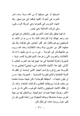 ‫ﺘﺴﻭﻴﺘﻬﺎ ﺃﻭ ﻫﻲ ﺒﺴﺒﻴﻠﻬﺎ ﺇﻟـﻰ ﺍﻟﺘﺴـﻭﻴﺔ. ﻭﺘﺴـﺘﻤﺭ‬
‫ﺍﻟﺤﺭﺏ ﻓﻲ ﺃﻨﺠﻭﻻ، ﻟﻜﻨﻬﺎ ﺘﻭﻗﻔﺕ ﻓﻲ ﻤﻭﺯﻤﺒﻴﻕ. ﻭﻗﺩ‬
‫ﺍﻨﺘﻬﺕ ﺍﻟﺤﺭﻭﺏ ﻓﻲ ﻜﻤﺒﻭﺩﻴﺎ ﻭﻓﻲ ﺃﻤﺭﻴﻜﺎ ﺍﻟﻭﺴـﻁﻰ،‬
                  ‫ﻭﻓﻲ ﺃﻴﺭﻟﻨﺩﻩ ﺍﻟﺸﻤﺎﻟﻴﺔ ﻭﻓﻲ ﺘﻴﻤﻭﺭ.‬
‫ﺃﻤﺎ ﻓﻴﻤﺎ ﻴﺘﻌﻠﻕ ﺒﺎﻟﻨﺯﺍﻋﺎﺕ ﺍﻷﺨﺭﻯ، ﻓﻠﻴﺱ ﺒﺎﻹﻤﻜﺎﻥ ﺇﺩﺭﺍﺠﻬﺎ ﻓﻲ‬
‫ﺒﺎﺏ ﻭﺍﺤﺩ. ﻓﻬﻨﺎﻙ ﺃﻭﻻ ﺍﻟﻨﺯﺍﻋﺎﺕ ﺍﻟﻨﺎﺸـﺌﺔ ﻋـﻥ ﺤـل ﺍﻻﺘﺤـﺎﺩ‬
                                  ‫ﹰ‬
‫ﺍﻟﺴﻭﻓﻴﻴﺘﻲ ﻭﻴﻭﻏﻭﺴﻼﻓﻴﺎ، ﺁﺨﺭ ﺃﻜﺒﺭ ﺍﺘﺤﺎﺩﻴﻥ ﻋﻠﻰ ﻜﻭﻜﺒﻨﺎ، ﻭﻗﺩ ﺤل‬
‫ﻤﺤﻠﻬﻤﺎ ﺃﻜﺜﺭ ﻤﻥ ﻋﺸﺭﻴﻥ ﺩﻭﻟﺔ ﻭﻫﺫﻩ ﺍﻻﻨﻘﻼﺒﺎﺕ ﻭﻫﺫﻩ ﺍﻟﺤـﺭﻭﺏ‬
‫ﻤﻥ ﻁﺎﺠﻴﻜﺴﺘﺎﻥ ﺇﻟﻰ ﺍﻟﺒﻭﺴﻨﺔ - ﻫﻲ ﻤـﻥ ﻋـﻴﻥ ﻁﺒﻴﻌـﺔ ﺘﻠـﻙ‬
‫ﺍﻻﻨﻘﻼﺒﺎﺕ ﻭﺍﻟﺤﺭﻭﺏ ﺍﻟﺘﻲ ﺯﻋﺯﻋﺕ ﺍﻹﻤﺒﺭﺍﻁﻭﺭﻴﺔ ﺍﻟﻨﻤﺴـﺎﻭﻴﺔ -‬
‫ﺍﻟﻤﺠﺭﻴﺔ ﻭﺍﻟﺩﻭﻟﺔ ﺍﻟﻌﺜﻤﺎﻨﻴﺔ ﺇﻟﻰ ﺤﺩ ﺍﻨﻬﻴﺎﺭﻫﻤﺎ ﺒﻌﺩ ﺍﻟﺤﺭﺏ ﺍﻟﻌﺎﻟﻤﻴـﺔ‬
‫ﺍﻷﻭﻟﻰ. ﻓﻬل ﻫﺫﺍ ﺍﻻﻨﺘﻬﺎﺀ ﻟﻼﺘﺤﺎﺩﺍﺕ ﺸﻲﺀ ﺇﻴﺠﺎﺒﻲ؟ ﺘﺠﺫﺒﻨﻲ ﺠـ ‪‬ﺍ‬
 ‫ﺩ‬
‫ﺃﻁﺭﻭﺤﺔ ﺠﻭﺭﺝ ﹸﺭﻡ ﻭﻓﺭﺍﻨﺴﻭﺍ ﻓﻴﺠﺘﻭ ﺍﻟﻠﺫﻴﻥ ﺃﻭﻀﺤﺎ ﺃﻥ ﺘﻔﻜﻴـﻙ‬
                                        ‫ﻗ‬
‫ﺍﻟﺩﻭﻟﺔ ﺍﻟﻌﺜﻤﺎﻨﻴﺔ ﻭﺍﻹﻤﺒﺭﺍﻁﻭﺭﻴﺔ ﺍﻟﻨﻤﺴﺎﻭﻴﺔ - ﺍﻟﻤﺠﺭﻴﺔ، ﺒﻌﻴ ‪‬ﺍ ﻋـﻥ‬
     ‫ﺩ‬
‫ﺃﻥ ﻴﻜﻭﻥ ﻨﺘﻴﺠﺔ ﻟـ "ﺍﺴﺘﻴﻘﺎﻅ ﺍﻟﻘﻭﻤﻴﺎﺕ"، ﻜﺎﻥ ﻨﺘﻴﺠﺔ ﺴﻴﺎﺴﺔ ﻤﺘﻌﻤﺩﺓ‬
‫ﻤﻥ ﺠﺎﻨﺏ ﻓﺭﻨﺴﺎ ﻭﺒﺭﻴﻁﺎﻨﻴﺎ ﺍﻟﻌﻅﻤﻰ ﻭﺍﻟﻭﻻﻴﺎﺕ ﺍﻟﻤﺘﺤﺩﺓ. ﻭﺍﻟﺤـﺎل‬
‫ﺃﻥ ﺘﻔﻜﻙ ﺍﻻﺘﺤﺎﺩ ﺍﻟﺴﻭﻓﻴﻴﺘﻲ ﻭﺍﻻﺘﺤﺎﺩ ﺍﻟﻴﻭﻏﻭﺴـﻼﻓﻲ ﻜـﺎﻥ ﻫـﻭ‬
‫ﺍﻵﺨﺭ، ﺠﺯﻴًﺎ، ﻨﺘﻴﺠﺔ ﺨﻴﺎﺭﺍﺕ ﺍﺴﺘﺭﺍﺘﻴﺠﻴﺔ. ﻭﻭﺍﺸﻨﻁﻥ ﻟﻬﺎ ﻤﻥ ﺠﻬﺔ‬
                                              ‫ﺌ‬
‫ﺃﺨﺭﻯ ﺴﻴﺎﺴﺔ ﻤﺘﻤﺎﺴﻜﺔ ﻭﻤﺅﻜﺩﺓ ﻟﻠﺤﻴﻠﻭﻟﺔ ﺩﻭﻥ ﺇﻋﺎﺩﺓ ﺘﻜﻭﻴﻥ ﻜﻴـﺎﻥ‬
                        ‫ﻜﺒﻴﺭ ﺤﻭل ﺭﻭﺴﻴﺎ، ﺘﺤﺕ ﺃﻱ ﺸﻜل ﻜﺎﻥ.‬

                         ‫- ٠٦٢ -‬
 