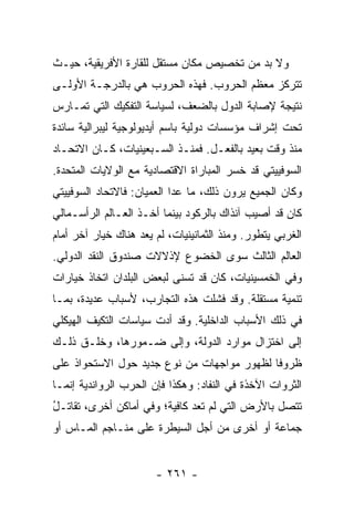 ‫ﻭﻻ ﺒﺩ ﻤﻥ ﺘﺨﺼﻴﺹ ﻤﻜﺎﻥ ﻤﺴﺘﻘل ﻟﻠﻘﺎﺭﺓ ﺍﻷﻓﺭﻴﻘﻴﺔ، ﺤﻴـﺙ‬
‫ﺘﺘﺭﻜﺯ ﻤﻌﻅﻡ ﺍﻟﺤﺭﻭﺏ. ﻓﻬﺫﻩ ﺍﻟﺤﺭﻭﺏ ﻫﻲ ﺒﺎﻟﺩﺭﺠـﺔ ﺍﻷﻭﻟـﻰ‬
‫ﻨﺘﻴﺠﺔ ﻹﺼﺎﺒﺔ ﺍﻟﺩﻭل ﺒﺎﻟﻀﻌﻑ، ﻟﺴﻴﺎﺴﺔ ﺍﻟﺘﻔﻜﻴﻙ ﺍﻟﺘﻲ ﹸﻤـﺎﺭﺱ‬
‫‪‬‬    ‫ﺘ‬
‫ﺘﺤﺕ ﺇﺸﺭﺍﻑ ﻤﺅﺴﺴﺎﺕ ﺩﻭﻟﻴﺔ ﺒﺎﺴﻡ ﺃﻴﺩﻴﻭﻟﻭﺠﻴﺔ ﻟﻴﺒﺭﺍﻟﻴﺔ ﺴﺎﺌﺩﺓ‬
‫ﻤﻨﺫ ﻭﻗﺕ ﺒﻌﻴﺩ ﺒﺎﻟﻔﻌـل. ﻓﻤﻨـﺫ ﺍﻟﺴـﺒﻌﻴﻨﻴﺎﺕ، ﻜـﺎﻥ ﺍﻻﺘﺤـﺎﺩ‬
‫ﺍﻟﺴﻭﻓﻴﻴﺘﻲ ﻗﺩ ﺨﺴﺭ ﺍﻟﻤﺒﺎﺭﺍﺓ ﺍﻻﻗﺘﺼﺎﺩﻴﺔ ﻤﻊ ﺍﻟﻭﻻﻴﺎﺕ ﺍﻟﻤﺘﺤﺩﺓ.‬
‫ﻭﻜﺎﻥ ﺍﻟﺠﻤﻴﻊ ﻴﺭﻭﻥ ﺫﻟﻙ، ﻤﺎ ﻋﺩﺍ ﺍﻟﻌﻤﻴﺎﻥ: ﻓﺎﻻﺘﺤﺎﺩ ﺍﻟﺴﻭﻓﻴﻴﺘﻲ‬
‫ﻜﺎﻥ ﻗﺩ ﺃﺼﻴﺏ ﺁﻨﺫﺍﻙ ﺒﺎﻟﺭﻜﻭﺩ ﺒﻴﻨﻤﺎ ﺃﺨـﺫ ﺍﻟﻌـﺎﻟﻡ ﺍﻟﺭﺃﺴـﻤﺎﻟﻲ‬
‫ﺍﻟﻐﺭﺒﻲ ﻴﺘﻁﻭﺭ. ﻭﻤﻨﺫ ﺍﻟﺜﻤﺎﻨﻴﻨﻴﺎﺕ، ﻟﻡ ﻴﻌﺩ ﻫﻨﺎﻙ ﺨﻴﺎﺭ ﺁﺨﺭ ﺃﻤﺎﻡ‬
‫ﺍﻟﻌﺎﻟﻡ ﺍﻟﺜﺎﻟﺙ ﺴﻭﻯ ﺍﻟﺨﻀﻭﻉ ﻹﺫﻻﻻﺕ ﺼﻨﺩﻭﻕ ﺍﻟﻨﻘﺩ ﺍﻟﺩﻭﻟﻲ.‬
‫ﻭﻓﻲ ﺍﻟﺨﻤﺴﻴﻨﻴﺎﺕ، ﻜﺎﻥ ﻗﺩ ﺘﺴﻨﻰ ﻟﺒﻌﺽ ﺍﻟﺒﻠﺩﺍﻥ ﺍﺘﺨﺎﺫ ﺨﻴﺎﺭﺍﺕ‬
‫ﺘﻨﻤﻴﺔ ﻤﺴﺘﻘﻠﺔ. ﻭﻗﺩ ﻓﺸﻠﺕ ﻫﺫﻩ ﺍﻟﺘﺠﺎﺭﺏ، ﻷﺴﺒﺎﺏ ﻋﺩﻴﺩﺓ، ﺒﻤـﺎ‬
‫ﻓﻲ ﺫﻟﻙ ﺍﻷﺴﺒﺎﺏ ﺍﻟﺩﺍﺨﻠﻴﺔ. ﻭﻗﺩ ﺃﺩﺕ ﺴﻴﺎﺴﺎﺕ ﺍﻟﺘﻜﻴﻑ ﺍﻟﻬﻴﻜﻠﻲ‬
‫ﺇﻟﻰ ﺍﺨﺘﺯﺍل ﻤﻭﺍﺭﺩ ﺍﻟﺩﻭﻟﺔ، ﻭﺇﻟﻰ ﻀـﻤﻭﺭﻫﺎ، ﻭﺨﻠـﻕ ﺫﻟـﻙ‬
‫ﻅﺭﻭ ﹰﺎ ﻟﻅﻬﻭﺭ ﻤﻭﺍﺠﻬﺎﺕ ﻤﻥ ﻨﻭﻉ ﺠﺩﻴﺩ ﺤﻭل ﺍﻻﺴﺘﺤﻭﺍﺫ ﻋﻠﻰ‬
                                            ‫ﻓ‬
‫ﺍﻟﺜﺭﻭﺍﺕ ﺍﻵﺨﺫﺓ ﻓﻲ ﺍﻟﻨﻔﺎﺩ: ﻭﻫﻜﺫﺍ ﻓﺈﻥ ﺍﻟﺤﺭﺏ ﺍﻟﺭﻭﺍﻨﺩﻴﺔ ﺇﻨﻤـﺎ‬
‫ﺘﺘﺼل ﺒﺎﻷﺭﺽ ﺍﻟﺘﻲ ﻟﻡ ﺘﻌﺩ ﻜﺎﻓﻴﺔ؛ ﻭﻓﻲ ﺃﻤﺎﻜﻥ ﺃﺨﺭﻯ، ﺘﻘﺎﺘـل‬
‫ُ‬
‫ﺠﻤﺎﻋﺔ ﺃﻭ ﺃﺨﺭﻯ ﻤﻥ ﺃﺠل ﺍﻟﺴﻴﻁﺭﺓ ﻋﻠﻰ ﻤﻨـﺎﺠﻡ ﺍﻟﻤـﺎﺱ ﺃﻭ‬
                                            ‫ﹰ‬


                       ‫- ١٦٢ -‬
 