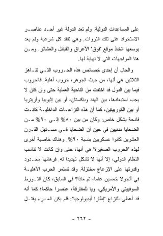 ‫ﻋﻠﻰ ﺍﻟﻤﺴﺎﻋﺩﺍﺕ ﺍﻟﺩﻭﻟﻴﺔ. ﻭﻟﻡ ﺘﻌﺩ ﺍﻟﺩﻭﻟﺔ ﻏﻴﺭ ﺃﺤـﺩ ﻋﻨﺎﺼـﺭ‬
‫ﺍﻻﺴﺘﺤﻭﺍﺫ ﻋﻠﻰ ﺘﻠﻙ ﺍﻟﺜﺭﻭﺍﺕ. ﻭﻫﻲ ﺘﻔﻘﺩ ﻜل ﺸﺭﻋﻴﺔ ﻭﻟﻡ ﻴﻌﺩ‬
‫ﺒﻭﺴﻌﻬﺎ ﺍﺘﺨﺎﺫ ﻤﻭﻗﻊ "ﻓﻭﻕ" ﺍﻷﻋﺭﺍﻕ ﻭﺍﻟﻘﺒﺎﺌل ﻭﺍﻟﻌﺸﺎﺌﺭ. ﻭﻤـﻥ‬
                           ‫ﻫﻨﺎ ﺍﻟﻤﻭﺍﺠﻬﺎﺕ ﺍﻟﺘﻲ ﻻ ﻨﻬﺎﻴﺔ ﻟﻬﺎ.‬
‫ﻭﺍﻟﺤﺎل ﺃﻥ ﺇﺤﺩﻯ ﺨﺼﺎﺌﺹ ﻫﺫﻩ ﺍﻟﺤـﺭﻭﺏ ﺍﻟﺘـﻲ ﺘﻨـﺎﻫﺯ‬
‫ﺍﻟﺜﻼﺜﻴﻥ ﻫﻲ ﺃﻨﻬﺎ، ﻤﻥ ﺤﻴﺙ ﺍﻟﺠﻭﻫﺭ، ﺤﺭﻭﺏ ﺃﻫﻠﻴﺔ. ﻓﺎﻟﺤﺭﻭﺏ‬
‫ﻓﻴﻤﺎ ﺒﻴﻥ ﺍﻟﺩﻭل ﻗﺩ ﺍﺨﺘﻔﺕ ﻤﻥ ﺍﻟﻨﺎﺤﻴﺔ ﺍﻟﻌﻤﻠﻴﺔ ﺤﺘﻰ ﻭﺇﻥ ﻜﺎﻥ ﻻ‬
‫ﻴﺠﺏ ﺍﺴﺘﺒﻌﺎﺩﻫﺎ، ﺒﻴﻥ ﺍﻟﻬﻨﺩ ﻭﺒﺎﻜﺴﺘﺎﻥ، ﺃﻭ ﺒﻴﻥ ﺇﺜﻴﻭﺒﻴﺎ ﻭﺃﺭﻴﺘﺭﻴﺎ‬
‫ﺃﻭ ﺒﻴﻥ ﺍﻟﻜﻭﺭﻴﻴﺘﻴﻥ، ﻜﻤﺎ ﺃﻥ ﻫﺫﻩ ﺍﻟﻨﺯﺍﻋـﺎﺕ ﺍﻟﺩﺍﺨﻠﻴـﺔ ﻜﺎﻨـﺕ‬
‫ﻓﺎﺩﺤﺔ ﺒﺸﻜل ﺨﺎﺹ: ﻭﻜﺎﻥ ﻤﻥ ﺒﻴﻥ ٠٨% ﺇﻟـﻰ ٠٩% ﻤـﻥ‬
‫ﺍﻟﻀﺤﺎﻴﺎ ﻤﺩﻨﻴﻴﻥ ﻓﻲ ﺤﻴﻥ ﺃﻥ ﺍﻟﻀﺤﺎﻴﺎ ﻓـﻲ ﻤﺴـﺘﻬل ﺍﻟﻘـﺭﻥ‬
‫ﺍﻟﻌﺸﺭﻴﻥ ﻜﺎﻨﻭﺍ ﻋﺴﻜﺭﻴﻴﻥ ﺒﻨﺴﺒﺔ ٠٩%. ﻭﻫﻨﺎﻙ ﺨﺎﺼﻴﺔ ﺃﺨﺭﻯ‬
‫ﻟﻬﺫﻩ "ﺍﻟﺤﺭﻭﺏ ﺍﻟﺼﻐﻴﺭﺓ" ﻫﻲ ﺃﻨﻬﺎ، ﺤﺘﻰ ﻭﺇﻥ ﻜﺎﻨﺕ ﻻ ﺘﻨﺎﺴﺏ‬
‫ﺍﻟﻨﻅﺎﻡ ﺍﻟﺩﻭﻟﻲ، ﺇﻻ ﺃﻨﻬﺎ ﻻ ﺘﺸﻜل ﺘﻬﺩﻴ ‪‬ﺍ ﻟﻪ. ﻓﺭﻫﺎﻨﻬﺎ ﻤﺤـﺩﻭﺩ‬
                    ‫ﺩ‬                  ‫ﹼ‬
‫ﻭﻗﺩﺭﺘﻬﺎ ﻋﻠﻰ ﺍﻹﺯﻋﺎﺝ ﻤﺨﺘﺯﻟﺔ. ﻭﻗﺩ ﺘﺴﺘﻤﺭ ﺍﻟﺤﺭﺏ ﺍﻷﻫﻠﻴـﺔ‬
‫ﻓﻲ ﺃﻨﺠﻭﻻ ﺨﻤﺴﻴﻥ ﻋﺎ ‪‬ﺎ، ﺜﻡ ﻤﺎﺫﺍ؟ ﻓﻲ ﺍﻟﺴﺎﺒﻕ، ﻜﺎﻥ ﺍﻟﺘـﻭﺭﻁ‬
                                  ‫ﻤ‬
‫ﺍﻟﺴﻭﻓﻴﻴﺘﻲ ﻭﺍﻷﻤﺭﻴﻜﻲ، ﻭﻴﺎ ﻟﻠﻤﻔﺎﺭﻗﺔ، ﻋﻨﺼ ‪‬ﺍ ﺤﺎﻜ ‪‬ﺎ؛ ﻜﻤﺎ ﺃﻨﻪ‬
          ‫ﻤ‬      ‫ﺭ‬
‫ﻗﺩ ﺃﻋﻁﻰ ﻟﻠﻨﺯﺍﻉ "ﺇﻁﺎ ‪‬ﺍ ﺃﻴﺩﻴﻭﻟﻭﺠ ‪‬ﺎ": ﻓﻠﻡ ﻴﻜﻥ ﺍﻟﻤـﺭﺀ ﻴﻘﺘـل‬
                        ‫ﻴ‬           ‫ﺭ‬


                        ‫- ٢٦٢ -‬
 