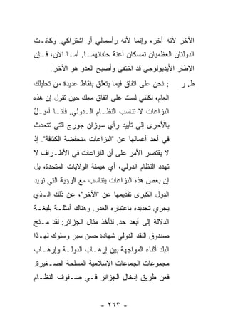 ‫ﺍﻵﺨﺭ ﻷﻨﻪ ﺁﺨﺭ، ﻭﺇﻨﻤﺎ ﻷﻨﻪ ﺭﺃﺴﻤﺎﻟﻲ ﺃﻭ ﺍﺸﺘﺭﺍﻜﻲ. ﻭﻜﺎﻨـﺕ‬
‫ﺍﻟﺩﻭﻟﺘﺎﻥ ﺍﻟﻌﻅﻤﻴﺎﻥ ﺘﻤﺴﻜﺎﻥ ﺃﻋﻨﺔ ﺤﻠﻔﺎﺌﻬﻤـﺎ. ﺃﻤـﺎ ﺍﻵﻥ، ﻓـﺈﻥ‬
     ‫ﺍﻹﻁﺎﺭ ﺍﻷﻴﺩﻴﻭﻟﻭﺠﻲ ﻗﺩ ﺍﺨﺘﻔﻰ ﻭﺃﺼﺒﺢ ﺍﻟﻌﺩﻭ ﻫﻭ ﺍﻵﺨﺭ.‬
              ‫‪‬‬
‫: ﻨﺤﻥ ﻋﻠﻰ ﺍﺘﻔﺎﻕ ﻓﻴﻤﺎ ﻴﺘﻌﻠﻕ ﺒﻨﻘﺎﻁ ﻋﺩﻴﺩﺓ ﻤﻥ ﺘﺤﻠﻴﻠﻙ‬   ‫ﻁ. ﺭ‬
‫ﺍﻟﻌﺎﻡ، ﻟﻜﻨﻨﻲ ﻟﺴﺕ ﻋﻠﻰ ﺍﺘﻔﺎﻕ ﻤﻌﻙ ﺤﻴﻥ ﺘﻘﻭل ﺇﻥ ﻫﺫﻩ‬
                              ‫ﹸ‬
‫ﺍﻟﻨﺯﺍﻋﺎﺕ ﻻ ﺘﻨﺎﺴﺏ ﺍﻟﻨﻅـﺎﻡ ﺍﻟـﺩﻭﻟﻲ. ﻓﺄﻨـﺎ ﺃﻤﻴـل‬
‫ُ‬
‫ﺒﺎﻷﺤﺭﻯ ﺇﻟﻰ ﺘﺄﻴﻴﺩ ﺭﺃﻱ ﺴﻭﺯﺍﻥ ﺠﻭﺭﺝ ﺍﻟﺘﻲ ﺘﺘﺤﺩﺙ‬
‫ﻓﻲ ﺃﺤﺩ ﺃﻋﻤﺎﻟﻬﺎ ﻋﻥ "ﺍﻟﻨﺯﺍﻋﺎﺕ ﻤﻨﺨﻔﻀﺔ ﺍﻟﻜﺜﺎﻓﺔ". ﺇﺫ‬
‫ﻻ ﻴﻘﺘﺼﺭ ﺍﻷﻤﺭ ﻋﻠﻰ ﺃﻥ ﺍﻟﻨﺯﺍﻋﺎﺕ ﻓﻲ ﺍﻷﻁـﺭﺍﻑ ﻻ‬
‫ﺘﻬﺩﺩ ﺍﻟﻨﻅﺎﻡ ﺍﻟﺩﻭﻟﻲ، ﺃﻱ ﻫﻴﻤﻨﺔ ﺍﻟﻭﻻﻴﺎﺕ ﺍﻟﻤﺘﺤﺩﺓ، ﺒل‬
‫ﺇﻥ ﺒﻌﺽ ﻫﺫﻩ ﺍﻟﻨﺯﺍﻋﺎﺕ ﻴﺘﻨﺎﺴﺏ ﻤﻊ ﺍﻟﺭﺅﻴﺔ ﺍﻟﺘﻲ ﺘﺭﻴﺩ‬
‫ﺍﻟﺩﻭل ﺍﻟﻜﺒﺭﻯ ﺘﻘﺩﻴﻤﻬﺎ ﻋﻥ "ﺍﻵﺨﺭ"، ﻋﻥ ﺫﻟﻙ ﺍﻟـﺫﻱ‬
‫ﻴﺠﺭﻱ ﺘﺤﺩﻴﺩﻩ ﺒﺎﻋﺘﺒﺎﺭﻩ ﺍﻟﻌﺩﻭ. ﻭﻫﻨﺎﻙ ﺃﻤﺜﻠـﺔ ﺒﻠﻴﻐـﺔ‬
‫ﺍﻟﺩﻻﻟﺔ ﺇﻟﻰ ﺃﺒﻌﺩ ﺤﺩ. ﻟﻨﺄﺨﺫ ﻤﺜﺎل ﺍﻟﺠﺯﺍﺌﺭ: ﻟﻘﺩ ﻤـﻨﺢ‬
‫ﺼﻨﺩﻭﻕ ﺍﻟﻨﻘﺩ ﺍﻟﺩﻭﻟﻲ ﺸﻬﺎﺩﺓ ﺤﺴﻥ ﺴﻴﺭ ﻭﺴﻠﻭﻙ ﻟﻬـﺫﺍ‬
‫ﺍﻟﺒﻠﺩ ﺃﺜﻨﺎﺀ ﺍﻟﻤﻭﺍﺠﻬﺔ ﺒﻴﻥ ﺇﺭﻫـﺎﺏ ﺍﻟﺩﻭﻟـﺔ ﻭﺇﺭﻫـﺎﺏ‬
‫ﻤﺠﻤﻭﻋﺎﺕ ﺍﻟﺠﻤﺎﻋﺎﺕ ﺍﻹﺴﻼﻤﻴﺔ ﺍﻟﻤﺴﻠﺤﺔ ﺍﻟﺼـﻐﻴﺭﺓ.‬
‫ﻓﻌﻥ ﻁﺭﻴﻕ ﺇﺩﺨﺎل ﺍﻟﺠﺯﺍﺌﺭ ﻓـﻲ ﺼـﻔﻭﻑ ﺍﻟﻨﻅـﺎﻡ‬


                       ‫- ٣٦٢ -‬
 