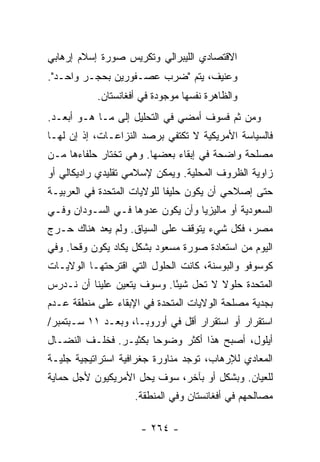 ‫ﺍﻻﻗﺘﺼﺎﺩﻱ ﺍﻟﻠﻴﺒﺭﺍﻟﻲ ﻭﺘﻜﺭﻴﺱ ﺼﻭﺭﺓ ﺇﺴﻼﻡ ﺇﺭﻫﺎﺒﻲ‬
‫ﻭﻋﻨﻴﻑ، ﻴﺘﻡ "ﻀﺭﺏ ﻋﺼـﻔﻭﺭﻴﻥ ﺒﺤﺠـﺭ ﻭﺍﺤـﺩ".‬
           ‫ﻭﺍﻟﻅﺎﻫﺭﺓ ﻨﻔﺴﻬﺎ ﻤﻭﺠﻭﺩﺓ ﻓﻲ ﺃﻓﻐﺎﻨﺴﺘﺎﻥ.‬
‫ﻭﻤﻥ ﺜﻡ ﻓﺴﻭﻑ ﺃﻤﻀﻲ ﻓﻲ ﺍﻟﺘﺤﻠﻴل ﺇﻟﻰ ﻤـﺎ ﻫـﻭ ﺃﺒﻌـﺩ.‬
‫ﻓﺎﻟﺴﻴﺎﺴﺔ ﺍﻷﻤﺭﻴﻜﻴﺔ ﻻ ﺘﻜﺘﻔﻲ ﺒﺭﺼﺩ ﺍﻟﻨﺯﺍﻋـﺎﺕ، ﺇﺫ ﺇﻥ ﻟﻬـﺎ‬
‫ﻤﺼﻠﺤﺔ ﻭﺍﻀﺤﺔ ﻓﻲ ﺇﺒﻘﺎﺀ ﺒﻌﻀﻬﺎ. ﻭﻫﻲ ﺘﺨﺘﺎﺭ ﺤﻠﻔﺎﺀﻫﺎ ﻤـﻥ‬
‫ﺯﺍﻭﻴﺔ ﺍﻟﻅﺭﻭﻑ ﺍﻟﻤﺤﻠﻴﺔ. ﻭﻴﻤﻜﻥ ﻹﺴﻼﻤﻲ ﺘﻘﻠﻴﺩﻱ ﺭﺍﺩﻴﻜﺎﻟﻲ ﺃﻭ‬
‫ﺤﺘﻰ ﺇﺼﻼﺤﻲ ﺃﻥ ﻴﻜﻭﻥ ﺤﻠﻴ ﹰﺎ ﻟﻠﻭﻻﻴﺎﺕ ﺍﻟﻤﺘﺤﺩﺓ ﻓﻲ ﺍﻟﻌﺭﺒﻴـﺔ‬
                             ‫ﻔ‬
‫ﺍﻟﺴﻌﻭﺩﻴﺔ ﺃﻭ ﻤﺎﻟﻴﺯﻴﺎ ﻭﺃﻥ ﻴﻜﻭﻥ ﻋﺩﻭﻫﺎ ﻓـﻲ ﺍﻟﺴـﻭﺩﺍﻥ ﻭﻓـﻲ‬
‫ﻤﺼﺭ، ﻓﻜل ﺸﻲﺀ ﻴﺘﻭﻗﻑ ﻋﻠﻰ ﺍﻟﺴﻴﺎﻕ. ﻭﻟﻡ ﻴﻌﺩ ﻫﻨﺎﻙ ﺤـﺭﺝ‬
‫ﺍﻟﻴﻭﻡ ﻤﻥ ﺍﺴﺘﻌﺎﺩﺓ ﺼﻭﺭﺓ ﻤﺴﻌﻭﺩ ﺒﺸﻜل ﻴﻜﺎﺩ ﻴﻜﻭﻥ ﻭﻗ ‪‬ﺎ. ﻭﻓﻲ‬
      ‫ﺤ‬
‫ﻜﻭﺴﻭﻓﻭ ﻭﺍﻟﺒﻭﺴﻨﺔ، ﻜﺎﻨﺕ ﺍﻟﺤﻠﻭل ﺍﻟﺘﻲ ﺍﻗﺘﺭﺤﺘﻬـﺎ ﺍﻟﻭﻻﻴـﺎﺕ‬
‫ﺍﻟﻤﺘﺤﺩﺓ ﺤﻠﻭﻻ ﻻ ﺘﺤل ﺸﻴ ًﺎ. ﻭﺴﻭﻑ ﻴﺘﻌﻴﻥ ﻋﻠﻴﻨﺎ ﺃﻥ ﻨـﺩﺭﺱ‬
                            ‫ﺌ‬          ‫ﹰ‬
‫ﺒﺠﺩﻴﺔ ﻤﺼﻠﺤﺔ ﺍﻟﻭﻻﻴﺎﺕ ﺍﻟﻤﺘﺤﺩﺓ ﻓﻲ ﺍﻹﺒﻘﺎﺀ ﻋﻠﻰ ﻤﻨﻁﻘﺔ ﻋـﺩﻡ‬
‫ﺍﺴﺘﻘﺭﺍﺭ ﺃﻭ ﺍﺴﺘﻘﺭﺍﺭ ﺃﻗل ﻓﻲ ﺃﻭﺭﻭﺒـﺎ، ﻭﺒﻌـﺩ ١١ ﺴـﺒﺘﻤﺒﺭ/‬
‫ﺃﻴﻠﻭل، ﺃﺼﺒﺢ ﻫﺫﺍ ﺃﻜﺜﺭ ﻭﻀﻭ ‪‬ﺎ ﺒﻜﺜﻴـﺭ. ﻓﺨﻠـﻑ ﺍﻟﻨﻀـﺎل‬
                       ‫ﺤ‬
‫ﺍﻟﻤﻌﺎﺩﻱ ﻟﻺﺭﻫﺎﺏ، ﺘﻭﺠﺩ ﻤﻨﺎﻭﺭﺓ ﺠﻐﺭﺍﻓﻴﺔ ﺍﺴﺘﺭﺍﺘﻴﺠﻴﺔ ﺠﻠﻴـﺔ‬
‫ﻟﻠﻌﻴﺎﻥ. ﻭﺒﺸﻜل ﺃﻭ ﺒﺂﺨﺭ، ﺴﻭﻑ ﻴﺤل ﺍﻷﻤﺭﻴﻜﻴﻭﻥ ﻷﺠل ﺤﻤﺎﻴﺔ‬
                    ‫ﻤﺼﺎﻟﺤﻬﻡ ﻓﻲ ﺃﻓﻐﺎﻨﺴﺘﺎﻥ ﻭﻓﻲ ﺍﻟﻤﻨﻁﻘﺔ.‬

                     ‫- ٤٦٢ -‬
 