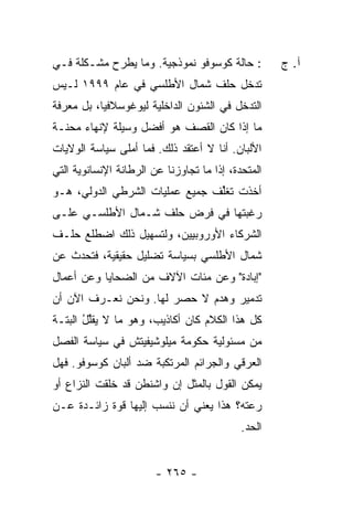 ‫: ﺤﺎﻟﺔ ﻜﻭﺴﻭﻓﻭ ﻨﻤﻭﺫﺠﻴﺔ. ﻭﻤﺎ ﻴﻁﺭﺡ ﻤﺸـﻜﻠﺔ ﻓـﻲ‬          ‫ﺁ. ﺝ‬
‫ﺘﺩﺨل ﺤﻠﻑ ﺸﻤﺎل ﺍﻷﻁﻠﺴﻲ ﻓﻲ ﻋﺎﻡ ٩٩٩١ ﻟـﻴﺱ‬
‫ﺍﻟﺘﺩﺨل ﻓﻲ ﺍﻟﺸﺌﻭﻥ ﺍﻟﺩﺍﺨﻠﻴﺔ ﻟﻴﻭﻏﻭﺴﻼﻓﻴﺎ، ﺒل ﻤﻌﺭﻓﺔ‬
‫ﻤﺎ ﺇﺫﺍ ﻜﺎﻥ ﺍﻟﻘﺼﻑ ﻫﻭ ﺃﻓﻀل ﻭﺴﻴﻠﺔ ﻹﻨﻬﺎﺀ ﻤﺤﻨـﺔ‬
‫ﺍﻷﻟﺒﺎﻥ. ﺃﻨﺎ ﻻ ﺃﻋﺘﻘﺩ ﺫﻟﻙ. ﻓﻤﺎ ﺃﻤﻠﻰ ﺴﻴﺎﺴﺔ ﺍﻟﻭﻻﻴﺎﺕ‬
‫ﺍﻟﻤﺘﺤﺩﺓ، ﺇﺫﺍ ﻤﺎ ﺘﺠﺎﻭﺯﻨﺎ ﻋﻥ ﺍﻟﺭﻁﺎﻨﺔ ﺍﻹﻨﺴﺎﻨﻭﻴﺔ ﺍﻟﺘﻲ‬
‫ﺃﺨﺫﺕ ﺘﻐﱢﻑ ﺠﻤﻴﻊ ﻋﻤﻠﻴﺎﺕ ﺍﻟﺸﺭﻁﻲ ﺍﻟﺩﻭﻟﻲ، ﻫـﻭ‬
                               ‫ﻠ ﹸ‬
‫ﺭﻏﺒﺘﻬﺎ ﻓﻲ ﻓﺭﺽ ﺤﻠﻑ ﺸـﻤﺎل ﺍﻷﻁﻠﺴـﻲ ﻋﻠـﻰ‬
‫ﺍﻟﺸﺭﻜﺎﺀ ﺍﻷﻭﺭﻭﺒﻴﻴﻥ، ﻭﻟﺘﺴﻬﻴل ﺫﻟﻙ ﺍﻀﻁﻠﻊ ﺤﻠـﻑ‬
‫ﺸﻤﺎل ﺍﻷﻁﻠﺴﻲ ﺒﺴﻴﺎﺴﺔ ﺘﻀﻠﻴل ﺤﻘﻴﻘﻴﺔ، ﻓﺘﺤﺩﺙ ﻋﻥ‬
‫"ﺇﺒﺎﺩﺓ" ﻭﻋﻥ ﻤﺌﺎﺕ ﺍﻵﻻﻑ ﻤﻥ ﺍﻟﻀﺤﺎﻴﺎ ﻭﻋﻥ ﺃﻋﻤﺎل‬
‫ﺘﺩﻤﻴﺭ ﻭﻫﺩﻡ ﻻ ﺤﺼﺭ ﻟﻬﺎ. ﻭﻨﺤﻥ ﻨﻌـﺭﻑ ﺍﻵﻥ ﺃﻥ‬
‫ﻜل ﻫﺫﺍ ﺍﻟﻜﻼﻡ ﻜﺎﻥ ﺃﻜﺎﺫﻴﺏ، ﻭﻫﻭ ﻤﺎ ﻻ ﻴﻘﱢل ﺍﻟﺒﺘـﺔ‬
       ‫ﻠُ‬
‫ﻤﻥ ﻤﺴﺌﻭﻟﻴﺔ ﺤﻜﻭﻤﺔ ﻤﻴﻠﻭﺸﻴﻔﻴﺘﺵ ﻓﻲ ﺴﻴﺎﺴﺔ ﺍﻟﻔﺼل‬
‫ﺍﻟﻌﺭﻗﻲ ﻭﺍﻟﺠﺭﺍﺌﻡ ﺍﻟﻤﺭﺘﻜﺒﺔ ﻀﺩ ﺃﻟﺒﺎﻥ ﻜﻭﺴﻭﻓﻭ. ﻓﻬل‬
‫ﻴﻤﻜﻥ ﺍﻟﻘﻭل ﺒﺎﻟﻤﺜل ﺇﻥ ﻭﺍﺸﻨﻁﻥ ﻗﺩ ﺨﻠﻘﺕ ﺍﻟﻨﺯﺍﻉ ﺃﻭ‬
                         ‫‪‬‬
‫ﺭﻋﺘﻪ؟ ﻫﺫﺍ ﻴﻌﻨﻲ ﺃﻥ ﻨﻨﺴﺏ ﺇﻟﻴﻬﺎ ﻗﻭﺓ ﺯﺍﺌـﺩﺓ ﻋـﻥ‬
                                            ‫ﺍﻟﺤﺩ.‬


                        ‫- ٥٦٢ -‬
 