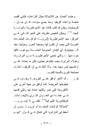 ‫ﻭﻋﻨﺩﻤﺎ ﺃﺘﺤﺩﺙ ﻋﻥ ﺍﻟﻼﻤﺒﺎﻻﺓ ﺤﻴﺎل ﺍﻟﻨﺯﺍﻋﺎﺕ، ﻓﺈﻨﻨﻲ ﺃﻗﺼﺩ‬
                                      ‫ﹸ‬
‫ﺨﺎﺼﺔ ﻨﺯﺍﻋﺎﺕ ﺃﻓﺭﻴﻘﻴﺎ. ﻭﻤﻨﺫ ﺒﻀﻊ ﺴﻨﻭﺍﺕ، ﻜـﺎﻥ ﺠـﺎﻥ -‬
‫ﻜﺭﻴﺴﺘﻭﻑ ﺭﻴﻔﺎﻥ ﻗﺩ ﻜﺘﺏ ﻜﺘﺎ ‪‬ﺎ، ﻫﻭ ﺍﻹﻤﺒﺭﺍﻁﻭﺭﻴﺔ ﻭﺍﻟﺒﺭﺍﺒـﺭﺓ‬
                            ‫ﺒ‬
‫ﺍﻟﺠﺩﺩ )٢١(. ﻭﻴﻤﻜﻥ ﺘﻠﺨﻴﺹ ﻨﻅﺭﻴﺘﻪ ﻋﻠﻰ ﺍﻟﻨﺤﻭ ﺍﻟﺘـﺎﻟﻲ: ﻓـﻲ‬
‫ﺍﻟﻤﺭﻜﺯ، ﻨﺠﺩ ﺍﻹﻤﺒﺭﺍﻁﻭﺭﻴﺔ )ﺃﻭﺭﻭﺒـﺎ، ﺍﻟﻭﻻﻴـﺎﺕ ﺍﻟﻤﺘﺤـﺩﺓ،‬
‫ﺍﻟﻐﺭﺏ( ﺍﻟﺘﻲ ﻴﺠﺏ ﺃﻥ ﺘﻜﻭﻥ ﻟﻬﺎ ﻭﻀﻌﻴﺔ ﺍﻟﺤﺭﻡ. ﻭﺤﻭﻟﻬﺎ، ﻨﺠﺩ‬
‫‪‬‬
‫ﺍﻟـ ‪ ،Limes‬ﺃﻱ ﺍﻟﺒﻠﺩﺍﻥ ﺍﻟﺤﺩﻭﺩﻴﺔ ﺍﻟﺤﺎﺴـﻤﺔ ﻭﻴﻭﻏﻭﺴـﻼﻓﻴﺎ‬
‫ﺠﺯﺀ ﻤﻨﻬﺎ -، ﻭﺍﻟﺘﻲ ﺘﺤﻤﻲ ﺍﻹﻤﺒﺭﺍﻁﻭﺭﻴـﺔ ﻤـﻥ ﺍﻟﺒﺭﺍﺒـﺭﺓ،‬
‫ﻭﻫﺅﻻﺀ ﺍﻟﺒﺭﺍﺒﺭﺓ، ﻴﺠﺏ ﺇﺒﻘﺎﺅﻫﻡ ﺒﻌﻴﺩﻴﻥ، ﻟﻜﻥ ﻤﺎ ﻴﺤﺩﺙ ﻋﻠـﻰ‬
‫ﺃﺭﺍﻀﻴﻬﻡ ﻟﻴﺱ ﻤﻬ ‪‬ﺎ ﺠ ‪‬ﺍ. ﻭﺃﻨﺎ ﺃﺸﻙ ﻓـﻲ ﺃﻥ ﺃﻓﺭﻴﻘﻴـﺎ ﺘﻤﺜـل‬
                                 ‫ﻤ ﺩ‬
                            ‫ﻤﺼﻠﺤﺔ ﻜﺒﺭﻯ ﺒﺎﻟﻨﺴﺒﺔ ﻟﻠﻐﺭﺏ.‬
‫: ﺃﻨﺎ ﺍﻵﺨﺭ ﺃﻭﺍﻓﻕ ﻋﻠـﻰ ﺃﻁﺭﻭﺤـﺔ ﺭﻴﻔـﺎﻥ، ﻓـﻲ‬          ‫ﻁ. ﺭ‬
‫ﺨﻁﻭﻁﻬﺎ ﺍﻟﻌﺭﻴﻀﺔ. ﻜﻤﺎ ﺃﻭﺍﻓﻕ ﻤﻥ ﺠﻬﺔ ﺃﺨﺭﻯ ﻋﻠﻰ‬
‫ﺍﻷﻁﺭﻭﺤﺔ ﺍﻟﺘﻲ ﺘﺒﺩﻭ ﻭﻜﺄﻨﻬﺎ ﺍﻤﺘﺩﺍﺩ ﻟﻬﺎ ﻭﺍﻟﺘﻲ ﻗ ‪‬ﻤﻬﺎ‬
   ‫ﺩ‬
‫ﻓ ـﻲ ﻋﻤﻠ ـﻪ ﺫﻱ ﺍﻟﻌﻨ ـﻭﺍﻥ ﺍﻟﺜ ـﺭﻱ ﺒﺎﻹﻴﺤ ـﺎﺀﺍﺕ:‬
     ‫ـ‬         ‫ـ‬        ‫ـ‬          ‫ـ‬      ‫ـ‬
‫ﺍﻟﺩﻴﻜﺘﺎﺘﻭﺭﻴﺔ ﺍﻟﻠﻴﺒﺭﺍﻟﻴﺔ)٣١(. ﻟﻜﻨﻨـﻲ ﻻ ﺃﺅﻤـﻥ ﺒــ‬
‫"ﻻﻤﺒﺎﻻﺓ" ﺍﻟﻭﻻﻴﺎﺕ ﺍﻟﻤﺘﺤـﺩﺓ ﺃﻭ ﺃﻭﺭﻭﺒـﺎ. ﻭﺩﻭﻥ ﺃﻥ‬
‫ﺃﺴﻘﻁ ﻓﻲ ﺍﻟﺒﺎﺭﺍﻨﻭﻴﺎ ﺍﻟﺘﻲ ﺘﺘﻤﺜل ﻓـﻲ ﻗـﻭل: "ﺇﻨﻬـﻡ‬
                                          ‫ﹸﹶ‬


                       ‫- ٦٦٢ -‬
 