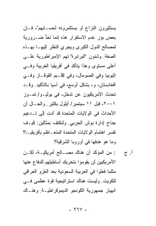 ‫ﻴﺴﺘﺜﻴﺭﻭﻥ ﺍﻟﻨﺯﺍﻉ ﺃﻭ ﻴﺴﺘﺜﻤﺭﻭﻨﻪ ﻟﺤﺴـﺎﺒﻬﻡ"، ﻓـﺈﻥ‬
‫ﺒﻌﺽ ﺒﺅﺭ ﻋﺩﻡ ﺍﻻﺴﺘﻘﺭﺍﺭ ﻫﺫﻩ ﺇﻨﻤﺎ ﹸﻌﺩ ﻀـﺭﻭﺭﻴﺔ‬
        ‫ﺘ ﱡ‬
‫ﻟﻤﺼﺎﻟﺢ ﺍﻟﺩﻭل ﺍﻟﻜﺒﺭﻯ ﻭﻴﺠﺭﻱ ﺍﻟﻨﻅﺭ ﺇﻟﻴﻬـﺎ ﺒﻬـﺫﻩ‬
‫ﺍﻟﺼﻔﺔ. ﻭﺸﺌﻭﻥ "ﺍﻟﺒﺭﺍﺒﺭﺓ" ﺘﻬﻡ ﺍﻹﻤﺒﺭﺍﻁﻭﺭﻴﺔ ﻋﻠـﻰ‬
‫ﺃﻋﻠﻰ ﻤﺴﺘﻭﻯ ﻭﻫﺫﺍ ﻴﺘﺄﻜﺩ ﻓﻲ ﺃﻓﺭﻴﻘﻴﺎ ﺍﻟﻐﺭﺒﻴﺔ ﻭﻓـﻲ‬
‫ﺇﺜﻴﻭﺒﻴﺎ ﻭﻓﻲ ﺍﻟﺼﻭﻤﺎل، ﻭﻓﻲ ﺇﻗﻠـﻴﻡ ﺍﻟﻘﻭﻗـﺎﺯ ﻭﻓـﻲ‬
‫ﺃﻓﻐﺎﻨﺴﺘﺎﻥ، ﻭ، ﺒﺸﻜل ﺃﻭﺴﻊ، ﻓﻲ ﺁﺴﻴﺎ ﺒﺎﻟﺘﺄﻜﻴﺩ. ﻭﻗـﺩ‬
‫ﺘﺤﺩﺙ ﺍﻷﻤﺭﻴﻜﻴﻭﻥ ﻋﻥ ﺘﺩﺨل، ﻓﻲ ﻴﻭﻟﻴـﻭ/ ﺘﻤـﻭﺯ‬
                                     ‫‪‬‬
‫١٠٠٢، ﻗﺒل ١١ ﺴﺒﺘﻤﺒﺭ/ ﺃﻴﻠﻭل ﺒﻜﺜﻴﺭ. ﻭﺍﻟﺤـﺎل ﺃﻥ‬
‫ﺍﻷﺤﺩﺍﺙ ﻓﻲ ﺍﻟﻭﻻﻴﺎﺕ ﺍﻟﻤﺘﺤﺩﺓ ﻗﺩ ﺃﺩﺕ ﺇﻟﻰ ﺘـﺩﻋﻴﻡ‬
‫ﺠﻨﺎﺡ ﺇﺩﺍﺭﺓ ﺒﻭﺵ ﺍﻟﺤﺭﺒﻲ. ﻭﻟﻨﻜﺘﻑ ﺒﻤﺜﺎﻟﻴﻥ: ﻜﻴـﻑ‬
‫ﺘﻔ ‪‬ﺭ ﺍﻫﺘﻤﺎﻡ ﺍﻟﻭﻻﻴﺎﺕ ﺍﻟﻤﺘﺤﺩﺓ ﺍﻟﻤﺘﻌـﺎﻅﻡ ﺒﺄﻓﺭﻴﻘﻴـﺎ؟‬
                                            ‫ﹸ ﹶﺴ ‪‬‬
                ‫ﻭﻤﺎ ﻫﻭ ﻫﺩﻓﻬﺎ ﻓﻲ ﺃﻭﺭﻭﺒﺎ ﺍﻟﺸﺭﻗﻴﺔ؟‬
‫: ﻤﻥ ﺍﻟﻤﺅﻜﺩ ﺃﻥ ﻫﻨﺎﻙ ﻤﺼـﺎﻟﺢ ﺃﻤﺭﻴﻜﻴـﺔ، ﻟﻜـﻥ‬            ‫ﺁ. ﺝ‬
‫ﺍﻷﻤﺭﻴﻜﻴﻴﻥ ﻟﻥ ﻴﻘﻭﻤﻭﺍ ﺒﺘﺤﺭﻴﻙ ﺃﺴﺎﻁﻴﻠﻬﻡ ﻟﻠﺩﻓﺎﻉ ﻋﻨﻬﺎ‬
‫ﻤﺜﻠﻤﺎ ﻓﻌﻠﻭﺍ ﻓﻲ ﺍﻟﻌﺭﺒﻴﺔ ﺍﻟﺴﻌﻭﺩﻴﺔ ﺒﻌﺩ ﺍﻟﻐﺯﻭ ﺍﻟﻌﺭﺍﻗﻲ‬
‫ﻟﻠﻜﻭﻴﺕ. ﻭﻟﻴﺴﺕ ﻫﻨﺎﻙ ﺍﺴﺘﺭﺍﺘﻴﺠﻴﺔ ﻗﻭﺓ ﻋﻅﻤﻰ ﻓـﻲ‬
‫ﺍﻨﻬﻴﺎﺭ ﺠﻤﻬﻭﺭﻴﺔ ﺍﻟﻜﻭﻨﺠﻭ ﺍﻟﺩﻴﻤﻭﻗﺭﺍﻁﻴـﺔ. ﻭﻫﻨـﺎﻙ‬


                        ‫- ٧٦٢ -‬
 