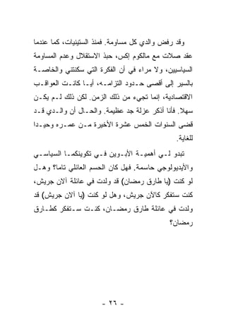 ‫ﻭﻗﺩ ﺭﻓﺽ ﻭﺍﻟﺩﻱ ﻜل ﻤﺴﺎﻭﻤﺔ. ﻓﻤﻨﺫ ﺍﻟﺴﺘﻴﻨﻴﺎﺕ، ﻜﻤﺎ ﻋﻨﺩﻤﺎ‬
‫ﻋﻘﺩ ﺼﻼﺕ ﻤﻊ ﻤﺎﻟﻜﻭﻡ ﺇﻜﺱ، ﺤ ‪‬ﺫ ﺍﻻﺴﺘﻘﻼل ﻭﻋﺩﻡ ﺍﻟﻤﺴﺎﻭﻤﺔ‬
                       ‫ﺒ‬
‫ﺍﻟﺴﻴﺎﺴﻴﻴﻥ، ﻭﻻ ﻤﺭﺍﺀ ﻓﻲ ﺃﻥ ﺍﻟﻔﻜﺭﺓ ﺍﻟﺘﻲ ﺴﻜﻨﺘﻨﻲ ﻭﺍﻟﺨﺎﺼـﺔ‬
‫ﺒﺎﻟﺴﻴﺭ ﺇﻟﻰ ﺃﻗﺼﻰ ﺤـﺩﻭﺩ ﺍﻟﺘﺯﺍﻤـﻪ، ﺃ ‪‬ـﺎ ﻜﺎﻨـﺕ ﺍﻟﻌﻭﺍﻗـﺏ‬
                 ‫ﻴ‬
‫ﺍﻻﻗﺘﺼﺎﺩﻴﺔ، ﺇﻨﻤﺎ ﺘﺠﻲﺀ ﻤﻥ ﺫﻟﻙ ﺍﻟﺯﻤﻥ. ﻟﻜﻥ ﺫﻟﻙ ﻟـﻡ ﻴﻜـﻥ‬
‫ﺴﻬﻼ. ﻓﺄﻨﺎ ﺃﺫﻜﺭ ﻋﺯﻟﺔ ﺠﺩ ﻋﻅﻴﻤﺔ. ﻭﺍﻟﺤـﺎل ﺃﻥ ﻭﺍﻟـﺩﻱ ﻗـﺩ‬
                                                ‫ﹰ‬
‫ﻗﻀﻰ ﺍﻟﺴﻨﻭﺍﺕ ﺍﻟﺨﻤﺱ ﻋﺸﺭﺓ ﺍﻷﺨﻴﺭﺓ ﻤـﻥ ﻋﻤـﺭﻩ ﻭﺤﻴـ ‪‬ﺍ‬
 ‫ﺩ‬
                                               ‫ﻟﻠﻐﺎﻴﺔ.‬
‫ﺘﺒﺩﻭ ﻟـﻲ ﺃﻫﻤﻴـﺔ ﺍﻷﺒـﻭﻴﻥ ﻓـﻲ ﺘﻜﻭﻴﻨﻜﻤـﺎ ﺍﻟﺴﻴﺎﺴـﻲ‬
‫ﻭﺍﻷﻴﺩﻴﻭﻟﻭﺠﻲ ﺤﺎﺴﻤﺔ. ﻓﻬل ﻜﺎﻥ ﺍﻟﺤﺴﻡ ﺍﻟﻌﺎﺌﻠﻲ ﺘﺎ ‪‬ﺎ؟ ﻭﻫـل‬
       ‫ﻤ‬
‫ﻟﻭ ﻜﻨﺕ )ﻴﺎ ﻁﺎﺭﻕ ﺭﻤﻀﺎﻥ( ﻗﺩ ﻭﻟﺩﺕ ﻓﻲ ﻋﺎﺌﻠﺔ ﺁﻻﻥ ﺠﺭﻴﺵ،‬
  ‫‪‬‬
‫ﻜﻨﺕ ﺴﺘﻔﻜﺭ ﻜﺎﻵﻥ ﺠﺭﻴﺵ، ﻭﻫل ﻟﻭ ﻜﻨﺕ )ﻴﺎ ﺁﻻﻥ ﺠﺭﻴﺵ( ﻗﺩ‬
‫ﻭﻟﺩﺕ ﻓﻲ ﻋﺎﺌﻠﺔ ﻁﺎﺭﻕ ﺭﻤﻀـﺎﻥ، ﻜﻨـﺕ ﺴـﺘﻔﻜﺭ ﻜﻁـﺎﺭﻕ‬
                                             ‫ﺭﻤﻀﺎﻥ؟‬




                      ‫- ٦٢ -‬
 