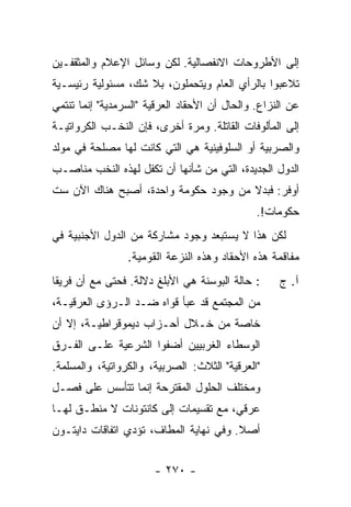 ‫ﺇﻟﻰ ﺍﻷﻁﺭﻭﺤﺎﺕ ﺍﻻﻨﻔﺼﺎﻟﻴﺔ. ﻟﻜﻥ ﻭﺴﺎﺌل ﺍﻹﻋﻼﻡ ﻭﺍﻟﻤﺜﻘﻔـﻴﻥ‬
‫ﺘﻼﻋﺒﻭﺍ ﺒﺎﻟﺭﺃﻱ ﺍﻟﻌﺎﻡ ﻭﻴﺘﺤﻤﻠﻭﻥ، ﺒﻼ ﺸﻙ، ﻤﺴﺌﻭﻟﻴﺔ ﺭﺌﻴﺴـﻴﺔ‬
‫ﻋﻥ ﺍﻟﻨﺯﺍﻉ. ﻭﺍﻟﺤﺎل ﺃﻥ ﺍﻷﺤﻘﺎﺩ ﺍﻟﻌﺭﻗﻴﺔ "ﺍﻟﺴﺭﻤﺩﻴﺔ" ﺇﻨﻤﺎ ﺘﻨﺘﻤﻲ‬
‫ﺇﻟﻰ ﺍﻟﻤﺄﻟﻭﻓﺎﺕ ﺍﻟﻘﺎﺘﻠﺔ. ﻭﻤﺭﺓ ﺃﺨﺭﻯ، ﻓﺈﻥ ﺍﻟﻨﺨـﺏ ﺍﻟﻜﺭﻭﺍﺘﻴـﺔ‬
‫ﻭﺍﻟﺼﺭﺒﻴﺔ ﺃﻭ ﺍﻟﺴﻠﻭﻓﻴﻨﻴﺔ ﻫﻲ ﺍﻟﺘﻲ ﻜﺎﻨﺕ ﻟﻬﺎ ﻤﺼﻠﺤﺔ ﻓﻲ ﻤﻭﻟﺩ‬
‫ﺍﻟﺩﻭل ﺍﻟﺠﺩﻴﺩﺓ، ﺍﻟﺘﻲ ﻤﻥ ﺸﺄﻨﻬﺎ ﺃﻥ ﺘﻜﻔل ﻟﻬﺫﻩ ﺍﻟﻨﺨﺏ ﻤﻨﺎﺼـﺏ‬
‫ﺃﻭﻓﺭ: ﻓﺒﺩﻻ ﻤﻥ ﻭﺠﻭﺩ ﺤﻜﻭﻤﺔ ﻭﺍﺤﺩﺓ، ﺃﺼﺒﺢ ﻫﻨﺎﻙ ﺍﻵﻥ ﺴﺕ‬
                                               ‫ﺤﻜﻭﻤﺎﺕ!.‬
‫ﻟﻜﻥ ﻫﺫﺍ ﻻ ﻴﺴﺘﺒﻌﺩ ﻭﺠﻭﺩ ﻤﺸﺎﺭﻜﺔ ﻤﻥ ﺍﻟﺩﻭل ﺍﻷﺠﻨﺒﻴﺔ ﻓﻲ‬
                 ‫ﻤﻔﺎﻗﻤﺔ ﻫﺫﻩ ﺍﻷﺤﻘﺎﺩ ﻭﻫﺫﻩ ﺍﻟﻨﺯﻋﺔ ﺍﻟﻘﻭﻤﻴﺔ.‬
‫: ﺤﺎﻟﺔ ﺍﻟﺒﻭﺴﻨﺔ ﻫﻲ ﺍﻷﺒﻠﻎ ﺩﻻﻟﺔ. ﻓﺤﺘﻰ ﻤﻊ ﺃﻥ ﻓﺭﻴ ﹰﺎ‬
 ‫ﻘ‬                                                  ‫ﺁ. ﺝ‬
‫ﻤﻥ ﺍﻟﻤﺠﺘﻤﻊ ﻗﺩ ﻋﺒﺄ ﻗﻭﺍﻩ ﻀـﺩ ﺍﻟـﺭﺅﻯ ﺍﻟﻌﺭﻗﻴـﺔ،‬
                           ‫‪‬‬
‫ﺨﺎﺼﺔ ﻤﻥ ﺨـﻼل ﺃﺤـﺯﺍﺏ ﺩﻴﻤﻭﻗﺭﺍﻁﻴـﺔ، ﺇﻻ ﺃﻥ‬
   ‫ﹼ‬
‫ﺍﻟﻭﺴﻁﺎﺀ ﺍﻟﻐﺭﺒﻴﻴﻥ ﺃﻀﻔﻭﺍ ﺍﻟﺸﺭﻋﻴﺔ ﻋﻠـﻰ ﺍﻟﻔـﺭﻕ‬
‫"ﺍﻟﻌﺭﻗﻴﺔ" ﺍﻟﺜﻼﺙ: ﺍﻟﺼﺭﺒﻴﺔ، ﻭﺍﻟﻜﺭﻭﺍﺘﻴﺔ، ﻭﺍﻟﻤﺴﻠﻤﺔ.‬
‫ﻭﻤﺨﺘﻠﻑ ﺍﻟﺤﻠﻭل ﺍﻟﻤﻘﺘﺭﺤﺔ ﺇﻨﻤﺎ ﺘﺘﺄﺴﺱ ﻋﻠﻰ ﻓﺼـل‬
‫ﻋﺭﻗﻲ، ﻤﻊ ﺘﻘﺴﻴﻤﺎﺕ ﺇﻟﻰ ﻜﺎﻨﺘﻭﻨﺎﺕ ﻻ ﻤﻨﻁـﻕ ﻟﻬـﺎ‬
‫ﺃﺼﻼ. ﻭﻓﻲ ﻨﻬﺎﻴﺔ ﺍﻟﻤﻁﺎﻑ، ﺘﺅﺩﻱ ﺍﺘﻔﺎﻗﺎﺕ ﺩﺍﻴﺘـﻭﻥ‬
                                        ‫ﹰ‬


                       ‫- ٠٧٢ -‬
 