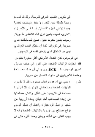 ‫ﺇﻟﻰ ﺘﻜﺭﻴﺱ ﺍﻟﺘﻘﺴﻴﻡ ﺍﻟﻌﺭﻗﻲ ﻟﻠﺒﻭﺴﻨﺔ، ﻭﺫﻟـﻙ ﻟﻤـﺩﺓ‬
‫ﺯﻤﻨﻴﺔ ﻁﻭﻴﻠﺔ ﺩﻭﻥ ﺸﻙ. ﻭﻻ ﺘﻨﺒﺜﻕ ﺩﻴﻨﺎﻤﻴﺎﺕ ﺘﻌﺩﺩﻴﺔ‬
‫ﺠﺩﻴﺩﺓ ﺇﻻ ﻓﻲ ﺍﻟﺠﺯﺀ "ﺍﻟﻤﺴﻠﻡ". ﺃ ‪‬ـﺎ ﻓـﻲ ﺍﻷﺠـﺯﺍﺀ‬
              ‫ﻤ‬                      ‫ﹼ‬
‫ﺍﻷﺨﺭﻯ، ﻓﺴﻭﻑ ﻴﺘﻌﻴﻥ ﺩﻭﻥ ﺸﻙ ﺍﻻﻨﺘﻅﺎﺭ ﻁـﻭﻴﻼ.‬
 ‫ﹰ‬
‫ﻭﺴﻭﻑ ﻴﺘﻌﻴﻥ ﺤﺩﻭﺙ ﺘﺤﻭل ﻋﻤﻴﻕ ﻟﻠﺴـﻠﻁﺎﺕ ﻓـﻲ‬
‫ﺼﺭﺒﻴﺎ ﻭﻓﻲ ﻜﺭﻭﺍﺘﻴﺎ. ﻜﻤﺎ ﺃﻥ ﻤﻨﻁﻕ ﺍﻟﺘﻌﺩﺩ ﺍﻟﻌﺭﻗـﻲ‬
   ‫ﻟﻴﺱ ﻫﻭ ﺍﻟﻤﻨﻁﻕ ﺍﻟﺫﻱ ﻴﻔﺭﺽ ﻨﻔﺴﻪ ﻓﻲ ﻜﻭﺴﻭﻓﻭ.‬
‫ﻓﻲ ﻜﻭﺴﻭﻓﻭ، ﻜﺎﻥ ﺍﻟﺘﺩﺨل ﺍﻷﻤﺭﻴﻜﻲ ﺃﻜﺜﺭ ﺴﻔﻭ ‪‬ﺍ ﺒﻜﺜﻴـﺭ.‬
         ‫ﺭ‬
‫ﻓﻘﺩ ﺍﻨﺤﺎﺯﺕ ﺍﻟﻭﻻﻴﺎﺕ ﺍﻟﻤﺘﺤﺩﺓ ﻋﻠﻰ ﺍﻟﻔﻭﺭ ﺇﻟﻰ ﺠﺎﻨﺏ ﺠـﻴﺵ‬
‫ﺘﺤﺭﻴﺭ ﻜﻭﺴﻭﻓﻭ، ﺍﻟـ ‪ .UCK‬ﻭﻴﺒﺩﻭ ﻟﻲ ﺃﻥ ﻫﻨﺎﻙ ﻤﺼـﻠﺤﺔ‬
        ‫ﻭﺍﻀﺤﺔ ﻟﻸﻤﺭﻴﻜﻴﻴﻥ ﻓﻲ ﺤﺩﻭﺙ ﺍﻨﻔﺼﺎل ﻋﻥ ﺼﺭﺒﻴﺎ.‬
‫: ﺤﺘﻰ ﻤﻊ ﺃﻥ ﻫﺫﻩ ﻨﺯﺍﻋﺎﺕ ﺼﻐﺭﻯ، ﻓﻘﺩ ﻻ ﺘﻜـﻭﻥ‬         ‫ﻁ. ﺭ‬
‫ﻟﻠﻭﻻﻴﺎﺕ ﺍﻟﻤﺘﺤﺩﺓ ﻤﺼﻠﺤﺔ ﻓﻲ ﺇﺜﺎﺭﺘﻬـﺎ، ﺇﻻ ﺃﻥ ﻟﻬـﺎ‬
        ‫ﹼ‬
‫ﻤﺼﻠﺤﺔ ﻓﻲ ﺘﻜﺭﻴﺴﻬﺎ ﻋﻠﻰ ﺍﻷﻗل. ﻭﺘﺘﻤﺜل ﻤﺼﻠﺤﺘﻬﺎ‬
‫ﻓﻲ ﺯﻴﺎﺩﺓ ﺍﻟﻤﺼﺎﻋﺏ ﺃﻤﺎﻡ ﺍﻨﺒﺜﺎﻕ ﻭﺤﺩﺓ ﺃﻭﺭﻭﺒﻴﺔ ﻤﻥ‬
‫ﺸﺄﻨﻬﺎ ﺃﻥ ﺘﻤﺜل ﻗﻭﺓ ﺠﺒﺎﺭﺓ. ﻭﺃﻋﺘﻘﺩ ﺃﻥ ﻫﻨﺎﻙ ﺍﻟﻴـﻭﻡ‬
‫ﻨﺯﺍﻉ ﻤﺼﺎﻟﺢ ﺒﻴﻥ ﺃﻭﺭﻭﺒﺎ ﻭﺍﻟﻭﻻﻴﺎﺕ ﺍﻟﻤﺘﺤﺩﺓ ﻭﺃﻨﻪ ﻻ‬
‫ﻴﺠﺏ ﺍﻟﺘﻘﻠﻴل ﻤﻥ ﺸﺄﻨﻪ، ﻭﻴﻤﻜﻥ ﺭﺼﺩ ﺁﺜﺎﺭﻩ ﺤﺘﻰ ﻓﻲ‬


                      ‫- ١٧٢ -‬
 