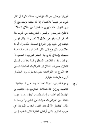 ‫ﺃﻓﺭﻴﻘﻴﺎ. ﻭﺤﺘﻰ ﻤﻊ ﺃﻨﻙ ﺘﺭﻓ ‪ ،‬ﻤﺤ ﹰﺎ، ﻓﻜﺭﺓ ﺃﻥ "ﻜل‬
              ‫ﻘ‬     ‫ﺽ‬
‫ﺸﻲﺀ ﻫﻭ ﻨﺘﻴﺠﺔ ﺘﻼﻋﺏ"، ﺇﻻ ﺃﻨﻪ ﻴﺠﺏ ﺘﻭﻀـﻴﺢ ﺃﻥ‬
                  ‫ﹼ‬
‫ﺒﺅﺭ ﺍﻟﺘﻭﺘﺭ ﻫﺫﻩ ﺘﺠﺭﻱ ﻤﻔﺎﻗﻤﺘﻬﺎ ﻤﻥ ﺨﻼل ﺘﺩﺨﻼﺕ‬
‫ﻓﺎﻋﻠﻴﻥ ﺨﺎﺭﺠﻴﻴﻥ. ﻭﺍﻟﺤﻠﻭل ﺍﻟﻤﻔﺭﻭﻀﺔ ﻓﻲ ﺍﻟﺒﻭﺴـﻨﺔ‬
‫ﻜﻤﺎ ﻓﻲ ﻜﻭﺴﻭﻓﻭ ﻫﻲ ﺤﻠﻭل ﻻ ﺘﺤـل ﺸـﻴ ًﺎ. ﻓﻬـﻲ‬
       ‫ﺌ‬
‫ﺘﻬﺩﻑ ﺇﻟﻰ ﺘﺄﻴﻴﺩ ﺒﺅﺭ ﺍﻟﻨﺯﺍﻉ ﺍﻟﻤﻤﻜﻨﺔ ﻷﻁـﻭل ﺃﻤـﺩ‬
‫ﻤﻁﻠﻭﺏ. ﻭﻷﺭﺠﻊ ﺇﻟﻰ ﻤﺜﺎل ﺍﻟﺠﺯﺍﺌﺭ: ﺇﻨـﻪ ﻓ ‪‬ﺍﻋـﺔ‬
    ‫ﹶﺯ‬
‫ﺴﻤﺤﺕ ﺒﺈﻁﻼﻕ ﺃﻴﺩﻱ ﺠل ﺍﻟﻨﻅﻡ ﺍﻟﻌﺭﺒﻴـﺔ ﺍﻟﻘﻤﻌﻴـﺔ.‬
‫ﻭﺭﻓﺽ ﻓﻜﺭﺓ ﺍﻟﺘﻼﻋﺏ ﺍﻟﻤﺤﻜﻭﻡ ﺇﻨﻤﺎ ‪‬ﻌﺩ ﻤﻥ ﻗﺒﻴـل‬
         ‫ﻴ ﱡ‬                          ‫‪‬‬
‫ﺍﻟﺘﻔﺎﺅل ﻤﺴﺭﻑ ﺍﻻﺨﺘﺯﺍل. ﻓﺎﻟﻭﻻﻴﺎﺕ ﺍﻟﻤﺘﺤﺩﺓ ﺘـﺩﻴﺭ‬
‫ﻫﺫﺍ ﺍﻟﻨﻭﻉ ﻤﻥ ﺍﻟﻨﺯﺍﻋﺎﺕ ﺤﺘﻰ ﺘﺤـﻭل ﺩﻭﻥ ﺍﻨﺒﺜـﺎﻕ‬
                          ‫ﻗﻭﻯ ﻤﻌﺎﺭﻀﺔ ﺤﻘﻴﻘﻴﺔ.‬
‫: ﻤﺭﺓ ﺃﺨﺭﻯ، ﺩﻋﻭﻨﺎ ﻨﺤﺩﺩ ﻤﺎ ﻴﺨـﺹ ﺍﻟـﺩﻴﻨﺎﻤﻴﺎﺕ‬       ‫ﺁ. ﺝ‬
‫ﺍﻟﺩﺍﺨﻠﻴﺔ ﻭﻭﺯﻥ ﺍﻟﺘـﺩﺨﻼﺕ ﺍﻟﺨﺎﺭﺠﻴـﺔ، ﻓﺎﻟﺘﻔﺴـﻴﺭ‬
‫ﺍﻷﺒﺴﻁ ﻟﻠﻨﺯﺍﻋﺎﺕ، ﻭﺇﻥ ﻟﻡ ﻴﻜـﻥ ﺍﻷﺩ ﹼ، ﻫـﻭ ﺃﻨﻬـﺎ‬
           ‫ﻕ‬
‫ﻨﺎﺸﺌﺔ ﻋﻥ "ﻤﺅﺍﻤﺭﺍﺕ ﺤﻴﻜﺕ ﻤﻥ ﺍﻟﺨﺎﺭﺝ". ﻭﻟﻨﺄﺨـﺫ‬
‫ﻤﺜﺎل ﺍﻻﻨﻔﺠﺎﺭ ﺍﻷﻭل ﺒﻌﺩ ﺍﻨﺘﻬﺎﺀ ﺍﻟﺤﺭﺏ ﺍﻟﺒﺎﺭﺩﺓ، ﺃﻱ‬
‫ﺤﺭﺏ ﺍﻟﺨﻠﻴﺞ. ﺇﻨﻨﻲ ﺃﺭﻓﺽ ﺍﻟﻔﻜﺭﺓ ﺍﻟﺘﻲ ﺘﺫﻫﺏ ﺇﻟـﻰ‬


                      ‫- ٢٧٢ -‬
 