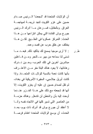 ‫ﺃﻥ ﺍﻟﻭﻻﻴﺎﺕ ﺍﻟﻤﺘﺤﺩﺓ ﻗﺩ "ﺸﺠﻌﺕ" ﺍﻟـﺭﺌﻴﺱ ﺼـﺩﺍﻡ‬
‫ﺤﺴﻴﻥ ﻋﻠﻰ ﻏﺯﻭ ﺍﻟﻜﻭﻴﺕ ﻟﺘﺠﺩ ﺫﺭﻴﻌـﺔ ﻟﻤﻬﺎﺠﻤـﺔ‬
‫ﺍﻟﻌﺭﺍﻕ. ﻭﺒﺎﻟﻤﻘﺎﺒل، ﻓﺴـﺭﻋﺎﻥ ﻤـﺎ ﺃﺩﺭﻙ ﺍﻟـﺭﺌﻴﺱ‬
‫ﺠﻭﺭﺝ ﺒﻭﺵ ﺍﻟﻔﺎﺌﺩﺓ ﺍﻟﺘﻲ ﻴﻤﻜﻥ ﺍﻨﺘﺯﺍﻋﻬﺎ ﻤـﻥ ﻫـﺫﺍ‬
‫ﺍﻟﺤﺩﺙ: ﺍﻟﺘﻤﺭﻜﺯ ﻋﺴﻜﺭ ‪‬ﺎ ﻓﻲ ﺍﻟﺨﻠـﻴﺞ. ﻟﻜـﻥ ﻫـﺫﺍ‬
                       ‫ﻴ‬
          ‫ﻴﺨﺘﻠﻑ ﻋﻥ ﺨﻠﻕ ﺤﺭﺏ ﻋﻥ ﻗﺼﺩ ﻭﻋﻤﺩ.‬
‫: ﻻ ﺃﺭﻯ ﻤﻭﺠ ‪‬ﺎ ﻴﺴﻤﺢ ﻟﻙ ﺒﺘﺄﻜﻴﺩ ﺫﻟﻙ. ﻓﺒﻌـﺩ ﻤـﺎ‬
                               ‫ﺒ‬                  ‫ﻁ. ﺭ‬
‫ﺘﺴ ﹼﻰ ﻟﻨﺎ ﺴﻤﺎﻋﻪ ﻤﻥ ﺒﻴﻴﺭ ﺴـﺎﻟﻨﺠﺭ ﻭﻤـﻥ ﻓـﺎﻋﻠﻴﻥ‬
                                        ‫ﻨ‬
‫ﻤﺒﺎﺸﺭﻴﻥ ﺁﺨﺭﻴﻥ ﻓﻲ ﺘﻠﻙ ﺍﻟﺤﺭﺏ، ﻭﺤـﻴﻥ ﻨـﺩﺭﻙ‬
‫ﺭﻫﺎﻨﺎﺘﻬﺎ، ﻻ ﻴﻌﻭﺩ ﻫﻨﺎﻙ ﺍﻟﺒﺘﺔ ﻤﻔﺭ ﻤـﻥ ﺍﻻﻋﺘـﺭﺍﻑ‬
‫ﺒﺄﻨﻬﺎ ﻜﺎﻨﺕ ﻨﻌﻤﺔ ﺒﺎﻟﻨﺴﺒﺔ ﻟﻠﻭﻻﻴـﺎﺕ ﺍﻟﻤﺘﺤـﺩﺓ. ﻭﺇﺫﺍ‬
‫ﻜﺎﻨﺕ ﺃﺒﺭﻴل ﺠﻼﺴﺒﻲ، ﺍﻟﺴﻔﻴﺭﺓ ﺍﻷﻤﺭﻴﻜﻴﺔ ﻓﻲ ﺒﻐﺩﺍﺩ،‬
‫ﻟﻡ ﺘﻘل ﻟﺼﺩﺍﻡ ﺤﺴﻴﻥ ﺇﻥ ﻋﻠﻴﻪ ﺃﻥ ﻴﻐﺯﻭ ﺍﻟﻜﻭﻴﺕ، ﺇﻻ‬
‫ﹼ‬
‫ﺃﻨﻬﺎ ﻗﺩ ﺸﺠﻌﺘﻪ ﻤﻊ ﺫﻟﻙ ﻋﻠﻰ ﻫـﺫﺍ ﺍﻟﻐـﺯﻭ ﻋﻨـﺩﻤﺎ‬
‫ﺃﻭﺤﺕ ﺇﻟﻴﻪ ﺒﺄﻥ ﻭﺍﺸﻨﻁﻥ ﻟﻥ ﺘﺘﺩﺨل. ﻭﻫﻨﺎﻙ ﺤﺯﻤـﺔ‬
‫ﻤﻥ ﺍﻟﻌﻨﺎﺼﺭ ﺍﻟﺘﻲ ﺘﺴﻴﺭ ﻜﻠﻬﺎ ﻓﻲ ﺍﻻﺘﺠﺎﻩ ﻨﻔﺴﻪ ﻭﺃﻨـﺎ‬
‫ﻻ ﺃﻋﺘﻘﺩ ﺃﻥ ﺠﻭﺭﺝ ﺒﻭﺵ ﻗﺩ ﺃﺩﺭﻙ ﺫﺍﺕ ﻴﻭﻡ، ﺒﻌـﺩ‬
‫ﺍﻟﺤﺩﺙ، ﺃﻥ ﺒﻭﺴﻊ ﺍﻟﻭﻻﻴﺎﺕ ﺍﻟﻤﺘﺤﺩﺓ ﺍﻏﺘﻨﺎﻡ ﻓﺭﺼـﺔ‬


                       ‫- ٣٧٢ -‬
 