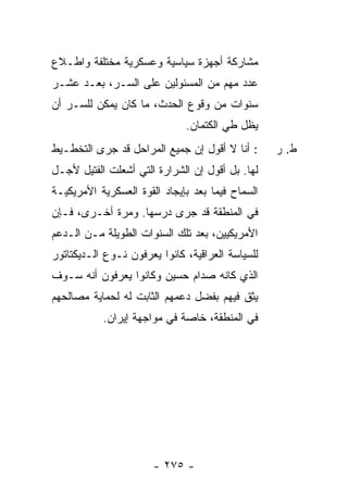 ‫ﻤﺸﺎﺭﻜﺔ ﺃﺠﻬﺯﺓ ﺴﻴﺎﺴﻴﺔ ﻭﻋﺴﻜﺭﻴﺔ ﻤﺨﺘﻠﻔﺔ ﻭﺍ ﹼـﻼﻉ‬
   ‫ﻁ‬
‫ﻋﺩﺩ ﻤﻬﻡ ﻤﻥ ﺍﻟﻤﺴﺌﻭﻟﻴﻥ ﻋﻠﻰ ﺍﻟﺴـﺭ، ﺒﻌـﺩ ﻋﺸـﺭ‬
‫ﺴﻨﻭﺍﺕ ﻤﻥ ﻭﻗﻭﻉ ﺍﻟﺤﺩﺙ، ﻤﺎ ﻜﺎﻥ ﻴﻤﻜﻥ ﻟﻠﺴـﺭ ﺃﻥ‬
                              ‫ﻴﻅل ﻁﻲ ﺍﻟﻜﺘﻤﺎﻥ.‬
‫: ﺃﻨﺎ ﻻ ﺃﻗﻭل ﺇﻥ ﺠﻤﻴﻊ ﺍﻟﻤﺭﺍﺤل ﻗﺩ ﺠﺭﻯ ﺍﻟﺘﺨﻁـﻴﻁ‬      ‫ﻁ. ﺭ‬
‫ﻟﻬﺎ. ﺒل ﺃﻗﻭل ﺇﻥ ﺍﻟﺸﺭﺍﺭﺓ ﺍﻟﺘﻲ ﺃﺸﻌﻠﺕ ﺍﻟﻔﺘﻴل ﻷﺠـل‬
‫ﺍﻟﺴﻤﺎﺡ ﻓﻴﻤﺎ ﺒﻌﺩ ﺒﺈﻴﺠﺎﺩ ﺍﻟﻘﻭﺓ ﺍﻟﻌﺴﻜﺭﻴﺔ ﺍﻷﻤﺭﻴﻜﻴـﺔ‬
‫ﻓﻲ ﺍﻟﻤﻨﻁﻘﺔ ﻗﺩ ﺠﺭﻯ ﺩﺭﺴﻬﺎ. ﻭﻤﺭﺓ ﺃﺨـﺭﻯ، ﻓـﺈﻥ‬
‫ﺍﻷﻤﺭﻴﻜﻴﻴﻥ، ﺒﻌﺩ ﺘﻠﻙ ﺍﻟﺴﻨﻭﺍﺕ ﺍﻟﻁﻭﻴﻠﺔ ﻤـﻥ ﺍﻟـﺩﻋﻡ‬
‫ﻟﻠﺴﻴﺎﺴﺔ ﺍﻟﻌﺭﺍﻗﻴﺔ، ﻜﺎﻨﻭﺍ ﻴﻌﺭﻓﻭﻥ ﻨـﻭﻉ ﺍﻟـﺩﻴﻜﺘﺎﺘﻭﺭ‬
‫ﺍﻟﺫﻱ ﻜﺎﻨﻪ ﺼﺩﺍﻡ ﺤﺴﻴﻥ ﻭﻜﺎﻨﻭﺍ ﻴﻌﺭﻓﻭﻥ ﺃﻨﻪ ﺴـﻭﻑ‬
‫ﻴﺜﻕ ﻓﻴﻬﻡ ﺒﻔﻀل ﺩﻋﻤﻬﻡ ﺍﻟﺜﺎﺒﺕ ﻟﻪ ﻟﺤﻤﺎﻴﺔ ﻤﺼﺎﻟﺤﻬﻡ‬
           ‫ﻓﻲ ﺍﻟﻤﻨﻁﻘﺔ، ﺨﺎﺼﺔ ﻓﻲ ﻤﻭﺍﺠﻬﺔ ﺇﻴﺭﺍﻥ.‬




                       ‫- ٥٧٢ -‬
 