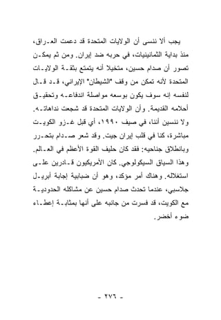 ‫ﻴﺠﺏ ﺃﻻ ﻨﻨﺴﻰ ﺃﻥ ﺍﻟﻭﻻﻴﺎﺕ ﺍﻟﻤﺘﺤﺩﺓ ﻗﺩ ﺩﻋﻤﺕ ﺍﻟﻌـﺭﺍﻕ،‬
                                         ‫ﹼ‬
‫ﻤﻨﺫ ﺒﺩﺍﻴﺔ ﺍﻟﺜﻤﺎﻨﻴﻨﻴﺎﺕ، ﻓﻲ ﺤﺭﺒﻪ ﻀﺩ ﺇﻴﺭﺍﻥ. ﻭﻤﻥ ﺜﻡ ﻴﻤﻜـﻥ‬
‫ﺘﺼﻭﺭ ﺃﻥ ﺼﺩﺍﻡ ﺤﺴﻴﻥ، ﻤﺘﺨﻴﻼ ﺃﻨﻪ ﻴﺘﻤﺘﻊ ﺒﺜﻘـﺔ ﺍﻟﻭﻻﻴـﺎﺕ‬
                         ‫ﹰ‬
‫ﺍﻟﻤﺘﺤﺩﺓ ﻷﻨﻪ ﺘﻤﻜﻥ ﻤﻥ ﻭﻗﻑ "ﺍﻟﺸﻴﻁﺎﻥ" ﺍﻹﻴﺭﺍﻨﻲ، ﻗـﺩ ﻗـﺎل‬
‫ﻟﻨﻔﺴﻪ ﺇﻨﻪ ﺴﻭﻑ ﻴﻜﻭﻥ ﺒﻭﺴﻌﻪ ﻤﻭﺍﺼﻠﺔ ﺍﻨﺩﻓﺎﻋـﻪ ﻭﺘﺤﻘﻴـﻕ‬
‫ﺃﺤﻼﻤﻪ ﺍﻟﻘﺩﻴﻤﺔ. ﻭﺃﻥ ﺍﻟﻭﻻﻴﺎﺕ ﺍﻟﻤﺘﺤﺩﺓ ﻗﺩ ﺸﺠﻌﺕ ﻨ ‪‬ﺍﻫﺎﺘـﻪ.‬
       ‫ﺩ‬
‫ﻭﻻ ﻨﻨﺴﻴﻥ ﺃﻨﻨﺎ، ﻓﻲ ﺼﻴﻑ ٠٩٩١، ﺃﻱ ﻗﺒل ﻏـﺯﻭ ﺍﻟﻜﻭﻴـﺕ‬
‫ﻤﺒﺎﺸﺭﺓ، ﻜﻨﺎ ﻓﻲ ﻗﻠﺏ ﺇﻴﺭﺍﻥ ﺠﻴﺕ. ﻭﻗﺩ ﺸﻌﺭ ﺼـﺩﺍﻡ ﺒﺘﺤـﺭﺭ‬
‫ﻭﺒﺎﻨﻁﻼﻕ ﺠﻨﺎﺤﻴﻪ: ﻓﻘﺩ ﻜﺎﻥ ﺤﻠﻴﻑ ﺍﻟﻘﻭﺓ ﺍﻷﻋﻅﻡ ﻓﻲ ﺍﻟﻌـﺎﻟﻡ.‬
‫ﻭﻫﺫﺍ ﺍﻟﺴﻴﺎﻕ ﺍﻟﺴﻴﻜﻭﻟﻭﺠﻲ. ﻜﺎﻥ ﺍﻷﻤﺭﻴﻜﻴﻭﻥ ﻗـﺎﺩﺭﻴﻥ ﻋﻠـﻰ‬
‫ﺍﺴﺘﻐﻼﻟﻪ. ﻭﻫﻨﺎﻙ ﺃﻤﺭ ﻤﺅﻜﺩ، ﻭﻫﻭ ﺃﻥ ﻀﺒﺎﺒﻴﺔ ﺇﺠﺎﺒﺔ ﺃﺒﺭﻴـل‬
‫ﺠﻼﺴﺒﻲ، ﻋﻨﺩﻤﺎ ﺘﺤﺩﺙ ﺼﺩﺍﻡ ﺤﺴﻴﻥ ﻋﻥ ﻤﺸﺎﻜﻠﻪ ﺍﻟﺤﺩﻭﺩﻴـﺔ‬
‫ﻤﻊ ﺍﻟﻜﻭﻴﺕ، ﻗﺩ ﻓ ‪‬ﺭﺕ ﻤﻥ ﺠﺎﻨﺒﻪ ﻋﻠﻰ ﺃﻨﻬﺎ ﺒﻤﺜﺎﺒـﺔ ﺇﻋﻁـﺎﺀ‬
                                 ‫ﹸﺴ ﹾ‬
                                         ‫ﻀﻭﺀ ﺃﺨﻀﺭ.‬




                      ‫- ٦٧٢ -‬
 