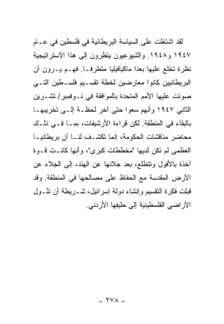 ‫ﻟﻘﺩ ﺍﺸﺘﻐﻠﺕ ﻋﻠﻰ ﺍﻟﺴﻴﺎﺴﺔ ﺍﻟﺒﺭﻴﻁﺎﻨﻴﺔ ﻓﻲ ﻓﻠﺴﻁﻴﻥ ﻓﻲ ﻋـﺎﻡ‬
                                         ‫ﹸ‬
‫٧٤٩١ ﻭ٨٤٩١. ﻭﺍﻟﺸﻴﻭﻋﻴﻭﻥ ﻴﻨﻅﺭﻭﻥ ﺇﻟﻰ ﻫﺫﺍ ﺍﻻﺴﺘﺭﺍﺘﻴﺠﻴﺔ‬
‫ﻨﻅﺭﺓ ﺘﺨﻠﻊ ﻋﻠﻴﻬﺎ ﺒﻌ ‪‬ﺍ ﻤﺎﻜﻴﺎﻓﻴﻠ ‪‬ﺎ ﻤﺘﻁﺭ ﹰـﺎ. ﻓﻬـﻡ ﻴـﺭﻭﻥ ﺃﻥ‬
                 ‫ﻓ‬       ‫ﻴ‬           ‫ﺩ‬
‫ﺍﻟﺒﺭﻴﻁﺎﻨﻴﻴﻥ ﻜﺎﻨﻭﺍ ﻤﻌﺎﺭﻀﻴﻥ ﻟﺨﻁﺔ ﺘﻘﺴـﻴﻡ ﻓﻠﺴـﻁﻴﻥ ﺍﻟﺘـﻲ‬
‫ﺼﻭﺘﺕ ﻋﻠﻴﻬﺎ ﺍﻷﻤﻡ ﺍﻟﻤﺘﺤﺩﺓ ﺒﺎﻟﻤﻭﺍﻓﻘﺔ ﻓﻲ ﻨـﻭﻓﻤﺒﺭ/ ﺘﺸـﺭﻴﻥ‬
‫ﺍﻟﺜﺎﻨﻲ ٧٤٩١ ﻭﺃﻨﻬﻡ ﺴﻌﻭﺍ ﺤﺘﻰ ﺁﺨﺭ ﻟﺤﻅـﺔ ﺇﻟـﻰ ﺘﺨﺭﻴﺒﻬـﺎ‬
‫ﺒﺎﻟﺒﻘﺎﺀ ﻓﻲ ﺍﻟﻤﻨﻁﻘﺔ. ﻟﻜﻥ ﻗﺭﺍﺀﺓ ﺍﻷﺭﺸﻴﻔﺎﺕ، ﺒﻤـﺎ ﻓـﻲ ﺫﻟـﻙ‬
‫ﻤﺤﺎﻀﺭ ﻤﻨﺎﻗﺸﺎﺕ ﺍﻟﺤﻜﻭﻤﺔ، ﺇﻨﻤﺎ ﺘﻜﺸـﻑ ﻟﻨـﺎ ﺃﻥ ﺒﺭﻴﻁﺎﻨﻴـﺎ‬
‫ﺍﻟﻌﻅﻤﻰ ﻟﻡ ﺘﻜﻥ ﻟﺩﻴﻬﺎ "ﻤﺨﻁﻁﺎﺕ ﻜﺒﺭﻯ"، ﻭﺃﻨﻬﺎ ﻜﺎﻨـﺕ ﻗـﻭﺓ‬
‫ﺁﺨﺫﺓ ﺒﺎﻷﻓﻭل ﻭﺘﺘﻁﻠﻊ، ﺒﻌﺩ ﺠﻼﺌﻬﺎ ﻋﻥ ﺍﻟﻬﻨﺩ، ﺇﻟﻰ ﺍﻟﺠﻼﺀ ﻋﻥ‬
‫ﺍﻷﺭﺽ ﺍﻟﻤﻘﺩﺴﺔ ﻤﻊ ﺍﻟﺤﻔﺎﻅ ﻋﻠﻰ ﻤﺼﺎﻟﺤﻬﺎ ﻓﻲ ﺍﻟﻤﻨﻁﻘﺔ. ﻭﻗﺩ‬
‫ﻗﺒﻠﺕ ﻓﻜﺭﺓ ﺍﻟﺘﻘﺴﻴﻡ ﻭﺇﻨﺸﺎﺀ ﺩﻭﻟﺔ ﺇﺴﺭﺍﺌﻴل، ﺸـﺭﻴﻁﺔ ﺃﻥ ﺘ ُـﻭل‬
   ‫ﺌ‬                                               ‫ﹾ‬
                   ‫ﺍﻷﺭﺍﻀﻲ ﺍﻟﻔﻠﺴﻁﻴﻨﻴﺔ ﺇﻟﻰ ﺤﻠﻴﻔﻬﺎ ﺍﻷﺭﺩﻨﻲ.‬




                       ‫- ٨٧٢ -‬
 