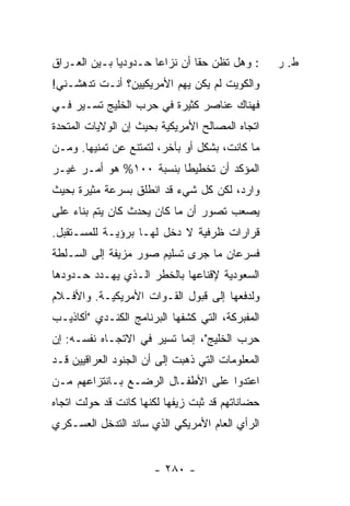 ‫: ﻭﻫل ﺘﻅﻥ ﺤ ﹰﺎ ﺃﻥ ﻨﺯﺍ ‪‬ﺎ ﺤـﺩﻭﺩ ‪‬ﺎ ﺒـﻴﻥ ﺍﻟﻌـﺭﺍﻕ‬
              ‫ﻴ‬        ‫ﻋ‬         ‫ﻘ‬                ‫ﻁ. ﺭ‬
‫ﻭﺍﻟﻜﻭﻴﺕ ﻟﻡ ﻴﻜﻥ ﻴﻬﻡ ﺍﻷﻤﺭﻴﻜﻴﻴﻥ؟ ﺃﻨـﺕ ﺘﺩﻫﺸـﻨﻲ!‬
‫ﻓﻬﻨﺎﻙ ﻋﻨﺎﺼﺭ ﻜﺜﻴﺭﺓ ﻓﻲ ﺤﺭﺏ ﺍﻟﺨﻠﻴﺞ ﺘﺴـﻴﺭ ﻓـﻲ‬
‫ﺍﺘﺠﺎﻩ ﺍﻟﻤﺼﺎﻟﺢ ﺍﻷﻤﺭﻴﻜﻴﺔ ﺒﺤﻴﺙ ﺇﻥ ﺍﻟﻭﻻﻴﺎﺕ ﺍﻟﻤﺘﺤﺩﺓ‬
‫ﻤﺎ ﻜﺎﻨﺕ، ﺒﺸﻜل ﺃﻭ ﺒﺂﺨﺭ، ﻟﺘﻤﺘﻨﻊ ﻋﻥ ﺘﻤﻨﻴﻬﺎ. ﻭﻤـﻥ‬
‫ﺍﻟﻤﺅﻜﺩ ﺃﻥ ﺘﺨﻁﻴ ﹰﺎ ﺒﻨﺴﺒﺔ ٠٠١% ﻫﻭ ﺃﻤـﺭ ﻏﻴـﺭ‬
                         ‫ﻁ‬
‫ﻭﺍﺭﺩ، ﻟﻜﻥ ﻜل ﺸﻲﺀ ﻗﺩ ﺍﻨﻁﻠﻕ ﺒﺴﺭﻋﺔ ﻤﺜﻴﺭﺓ ﺒﺤﻴﺙ‬
‫ﻴﺼﻌﺏ ﺘﺼﻭﺭ ﺃﻥ ﻤﺎ ﻜﺎﻥ ﻴﺤﺩﺙ ﻜﺎﻥ ﻴﺘﻡ ﺒﻨﺎﺀ ﻋﻠﻰ‬
    ‫‪‬‬
‫ﻗﺭﺍﺭﺍﺕ ﻅﺭﻓﻴﺔ ﻻ ﺩﺨل ﻟﻬـﺎ ﺒﺭﺅﻴـﺔ ﻟﻠﻤﺴـﺘﻘﺒل.‬
‫ﻓﺴﺭﻋﺎﻥ ﻤﺎ ﺠﺭﻯ ﺘﺴﻠﻴﻡ ﺼﻭﺭ ﻤﺯﻴﻔﺔ ﺇﻟﻰ ﺍﻟﺴـﻠﻁﺔ‬
‫ﺍﻟﺴﻌﻭﺩﻴﺔ ﻹﻗﻨﺎﻋﻬﺎ ﺒﺎﻟﺨﻁﺭ ﺍﻟـﺫﻱ ﻴﻬـﺩﺩ ﺤـﺩﻭﺩﻫﺎ‬
‫ﻭﻟﺩﻓﻌﻬﺎ ﺇﻟﻰ ﻗﺒﻭل ﺍﻟﻘـﻭﺍﺕ ﺍﻷﻤﺭﻴﻜﻴـﺔ. ﻭﺍﻷﻓـﻼﻡ‬
‫ﺍﻟﻤﻔﺒﺭﻜﺔ، ﺍﻟﺘﻲ ﻜﺸﻔﻬﺎ ﺍﻟﺒﺭﻨﺎﻤﺞ ﺍﻟﻜﻨـﺩﻱ "ﺃﻜﺎﺫﻴـﺏ‬
‫ﺤﺭﺏ ﺍﻟﺨﻠﻴﺞ"، ﺇﻨﻤﺎ ﺘﺴﻴﺭ ﻓﻲ ﺍﻻﺘﺠـﺎﻩ ﻨﻔﺴـﻪ: ﺇﻥ‬
‫ﺍﻟﻤﻌﻠﻭﻤﺎﺕ ﺍﻟﺘﻲ ﺫﻫﺒﺕ ﺇﻟﻰ ﺃﻥ ﺍﻟﺠﻨﻭﺩ ﺍﻟﻌﺭﺍﻗﻴﻴﻥ ﻗـﺩ‬
‫ﺍﻋﺘﺩﻭﺍ ﻋﻠﻰ ﺍﻷﻁﻔـﺎل ﺍﻟﺭﻀـﻊ ﺒـﺎﻨﺘﺯﺍﻋﻬﻡ ﻤـﻥ‬
‫ﺤﻀﺎﻨﺎﺘﻬﻡ ﻗﺩ ﺜﺒﺕ ﺯﻴﻔﻬﺎ ﻟﻜﻨﻬﺎ ﻜﺎﻨﺕ ﻗﺩ ﺤﻭﻟﺕ ﺍﺘﺠﺎﻩ‬
‫ﺍﻟﺭﺃﻱ ﺍﻟﻌﺎﻡ ﺍﻷﻤﺭﻴﻜﻲ ﺍﻟﺫﻱ ﺴﺎﻨﺩ ﺍﻟﺘﺩﺨل ﺍﻟﻌﺴـﻜﺭﻱ‬


                       ‫- ٠٨٢ -‬
 