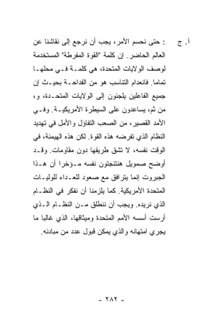 ‫: ﺤﺘﻰ ﻨﺤﺴﻡ ﺍﻷﻤﺭ، ﻴﺠﺏ ﺃﻥ ﻨﺭﺠﻊ ﺇﻟﻰ ﻨﻘﺎﺸﻨﺎ ﻋﻥ‬         ‫ﺁ. ﺝ‬
‫ﺍﻟﻌﺎﻟﻡ ﺍﻟﺤﺎﻀﺭ. ﺇﻥ ﻜﻠﻤﺔ "ﺍﻟﻘﻭﺓ ﺍﻟﻤﻔﺭﻁﺔ" ﺍﻟﻤﺴﺘﺨﺩﻤﺔ‬
‫ﻟﻭﺼﻑ ﺍﻟﻭﻻﻴﺎﺕ ﺍﻟﻤﺘﺤﺩﺓ، ﻫﻲ ﻜﻠﻤـﺔ ﻓـﻲ ﻤﺤﻠﻬـﺎ‬
‫ﺘﻤﺎ ‪‬ﺎ. ﻓﺎﻨﻌﺩﺍﻡ ﺍﻟﺘﻨﺎﺴﺏ ﻫﻭ ﻤﻥ ﺍﻟﻔﺩﺍﺤـﺔ ﺒﺤﻴـﺙ ﺇﻥ‬
                                          ‫ﻤ‬
‫ﺠﻤﻴﻊ ﺍﻟﻔﺎﻋﻠﻴﻥ ﻴﻠﺠﺌﻭﻥ ﺇﻟﻰ ﺍﻟﻭﻻﻴﺎﺕ ﺍﻟﻤﺘﺤـﺩﺓ، ﻭ،‬
‫ﻤﻥ ﺜﻡ، ﻴﺴﺎﻋﺩﻭﻥ ﻋﻠﻰ ﺍﻟﺴﻴﻁﺭﺓ ﺍﻷﻤﺭﻴﻜﻴـﺔ. ﻭﻓـﻲ‬
‫ﺍﻷﻤﺩ ﺍﻟﻘﺼﻴﺭ، ﻤﻥ ﺍﻟﺼﻌﺏ ﺍﻟﺘﻔﺎﺅل ﻭﺍﻷﻤل ﻓﻲ ﺘﻬﺩﻴﺩ‬
‫ﺍﻟﻨﻅﺎﻡ ﺍﻟﺫﻱ ﺘﻔﺭﻀﻪ ﻫﺫﻩ ﺍﻟﻘﻭﺓ. ﻟﻜﻥ ﻫﺫﻩ ﺍﻟﻬﻴﻤﻨﺔ، ﻓﻲ‬
‫ﺍﻟﻭﻗﺕ ﻨﻔﺴﻪ، ﻻ ﺘﺸﻕ ﻁﺭﻴﻘﻬﺎ ﺩﻭﻥ ﻤﻘﺎﻭﻤﺎﺕ. ﻭﻗـﺩ‬
‫ﺃﻭﻀﺢ ﺼﻤﻭﻴل ﻫﻨﺘﻨﺠﺘﻭﻥ ﻨﻔﺴﻪ ﻤـﺅﺨ ‪‬ﺍ ﺃﻥ ﻫـﺫﺍ‬
         ‫ﺭ‬
‫ﺍﻟﺠﺒﺭﻭﺕ ﺇﻨﻤﺎ ﻴﺘﺭﺍﻓﻕ ﻤﻊ ﺼﻌﻭﺩ ﻟﻠﻌـﺩﺍﺀ ﻟﻠﻭﻟﻴـﺎﺕ‬
‫ﺍﻟﻤﺘﺤﺩﺓ ﺍﻷﻤﺭﻴﻜﻴﺔ. ﻜﻤﺎ ﻴﻠﺯﻤﻨﺎ ﺃﻥ ﻨﻔﻜﺭ ﻓﻲ ﺍﻟﻨﻅـﺎﻡ‬
‫ﺍﻟﺫﻱ ﻨﺭﻴﺩﻩ. ﻭﻴﺠﺏ ﺃﻥ ﻨﻨﻁﻠﻕ ﻤـﻥ ﺍﻟﻨﻅـﺎﻡ ﺍﻟـﺫﻱ‬
‫ﺃﺭﺴﺕ ﺃﺴﺴﻪ ﺍﻷﻤﻡ ﺍﻟﻤﺘﺤﺩﺓ ﻭﻤﻴﺜﺎﻗﻬﺎ، ﺍﻟﺫﻱ ﻏﺎﻟ ‪‬ﺎ ﻤﺎ‬
    ‫ﺒ‬                            ‫‪‬‬
  ‫ﻴﺠﺭﻱ ﺍﻤﺘﻬﺎﻨﻪ ﻭﺍﻟﺫﻱ ﻴﻤﻜﻥ ﻗﺒﻭل ﻋﺩﺩ ﻤﻥ ﻤﺒﺎﺩﺌﻪ.‬




                       ‫- ٢٨٢ -‬
 