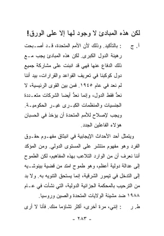 ‫ﻟﻜﻥ ﻫﺫﻩ ﺍﻟﻤﺒﺎﺩﺉ ﻻ ﻭﺠﻭﺩ ﻟﻬﺎ ﺇﻻ ﻋﻠﻰ ﺍﻟﻭﺭﻕ!‬
            ‫ﹼ‬
‫: ﺒﺎﻟﺘﺄﻜﻴﺩ. ﻭﺫﻟﻙ ﻷﻥ ﺍﻷﻤﻡ ﺍﻟﻤﺘﺤﺩﺓ، ﻗـﺩ ﺃﺼـﺒﺤﺕ‬        ‫ﺁ. ﺝ‬
‫ﺭﻫﻴﻨﺔ ﺍﻟﺩﻭل ﺍﻟﻜﺒﺭﻯ. ﻟﻜﻥ ﻫﺫﻩ ﺍﻟﻤﺒﺎﺩﺉ ﻴﺠﺏ ﻤـﻊ‬
‫ﺫﻟﻙ ﺍﻟﺩﻓﺎﻉ ﻋﻨﻬﺎ ﻓﻬﻲ ﻗﺩ ﺍﻨﺒﻨﺕ ﻋﻠﻰ ﻤﺸﺎﺭﻜﺔ ﺠﻤﻴﻊ‬
‫ﺩﻭل ﻜﻭﻜﺒﻨﺎ ﻓﻲ ﺘﻌﺭﻴﻑ ﺍﻟﻘﻭﺍﻋﺩ ﻭﺍﻟﻘﺭﺍﺭﺍﺕ، ﺒﻴﺩ ﺃﻨﻨﺎ‬
‫ﻟﻡ ﻨﻌﺩ ﻓﻲ ﻋﺎﻡ ٥٤٩١. ﻓﻤﻥ ﺒﻴﻥ ﺍﻟﻘﻭﻯ ﺍﻟﺭﺌﻴﺴﻴﺔ، ﻻ‬
‫ﻨﻌ ﱡ ﻓﻘﻁ ﺍﻟﺩﻭل، ﻭﺇﻨﻤﺎ ﻨﻌ ﱡ ﺃﻴ ‪‬ﺎ ﺍﻟﺸﺭﻜﺎﺕ ﻤﺘﻌـﺩﺩﺓ‬
                 ‫ﹶ ‪‬ﺩ ﻀ‬                     ‫ﹶ ‪‬ﺩ‬
‫ﺍﻟﺠﻨﺴﻴﺎﺕ ﻭﺍﻟﻤﻨﻅﻤﺎﺕ ﺍﻟﻜﺒـﺭﻯ ﻏﻴـﺭ ﺍﻟﺤﻜﻭﻤﻴـﺔ.‬
‫ﻭﻴﺠﺏ ﻹﺼﻼﺡ ﻟﻸﻤﻡ ﺍﻟﻤﺘﺤﺩﺓ ﺃﻥ ﻴﺅﺨﺫ ﻓﻲ ﺍﻟﺤﺴﺒﺎﻥ‬
                           ‫ﻫﺅﻻﺀ ﺍﻟﻔﺎﻋﻠﻴﻥ ﺍﻟﺠﺩﺩ.‬
‫ﻭﻴﺘﻤﺜل ﺃﺤﺩ ﺍﻷﺤﺩﺍﺙ ﺍﻹﻴﺠﺎﺒﻴﺔ ﻓﻲ ﺍﻨﺒﺜﺎﻕ ﻤﻔﻬـﻭﻡ ﺤﻘـﻭﻕ‬
‫ﺍﻟﻔﺭﺩ ﻭﻫﻭ ﻤﻔﻬﻭﻡ ﻤﻨﺘﺸﺭ ﻋﻠﻰ ﺍﻟﻤﺴﺘﻭﻯ ﺍﻟﺩﻭﻟﻲ. ﻭﻤﻥ ﺍﻟﻤﺅﻜﺩ‬
‫ﺃﻨﻨﺎ ﻨﻌﺭﻑ ﺃﻥ ﻤﻥ ﺍﻟﻭﺍﺭﺩ ﺍﻟﺘﻼﻋﺏ ﺒﻬﺫﻩ ﺍﻟﻤﻔﺎﻫﻴﻡ، ﻟﻜﻥ ﺍﻟﻁﻤﻭﺡ‬
‫ﺇﻟﻰ ﻋﺩﺍﻟﺔ ﺩﻭﻟﻴﺔ ﺃﻋﻅﻡ، ﻭﻫﻭ ﻁﻤﻭﺡ ﺍﻤﺘﺩ ﻤﻥ ﻗﻀﻴﺔ ﺒﻴﻨﻭﺸـﻴﻪ‬
                 ‫‪‬‬
‫ﺇﻟﻰ ﺍﻟﺘﺩﺨل ﻓﻲ ﺘﻴﻤﻭﺭ ﺍﻟﺸﺭﻗﻴﺔ، ﺇﻨﻤﺎ ﻴﺴﺘﺤﻕ ﺍﻟﺘﻨﻭﻴﻪ ﺒﻪ. ﻭﻻ ﺒﺩ‬
‫ﻤﻥ ﺍﻟﺘﺭﺤﻴﺏ ﺒﺎﻟﻤﺤﻜﻤﺔ ﺍﻟﺠﺯﺍﺌﻴﺔ ﺍﻟﺩﻭﻟﻴﺔ، ﺍﻟﺘﻲ ﻨﺸﺄﺕ ﻓﻲ ﻋـﺎﻡ‬
      ‫٨٨٩١ ﻀﺩ ﻤﺸﻴﺌﺔ ﺍﻟﻭﻻﻴﺎﺕ ﺍﻟﻤﺘﺤﺩﺓ ﻭﺍﻟﺼﻴﻥ ﻭﺭﻭﺴﻴﺎ.‬
‫: ﺇﻨﻨﻲ، ﻤﺭﺓ ﺃﺨﺭﻯ، ﺃﻜﺜﺭ ﺘﺸﺎﺅ ‪‬ﺎ ﻤﻨﻙ. ﻓﺄﻨﺎ ﻻ ﺃﺭﻯ‬
                 ‫ﻤ‬                                  ‫ﻁ. ﺭ‬

                       ‫- ٣٨٢ -‬
 