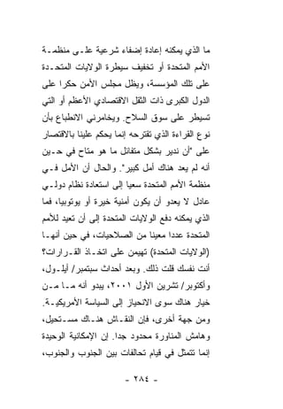 ‫ﻤﺎ ﺍﻟﺫﻱ ﻴﻤﻜﻨﻪ ﺇﻋﺎﺩﺓ ﺇﻀﻔﺎﺀ ﺸﺭﻋﻴﺔ ﻋﻠـﻰ ﻤﻨﻅﻤـﺔ‬
‫ﺍﻷﻤﻡ ﺍﻟﻤﺘﺤﺩﺓ ﺃﻭ ﺘﺨﻔﻴﻑ ﺴﻴﻁﺭﺓ ﺍﻟﻭﻻﻴﺎﺕ ﺍﻟﻤﺘﺤـﺩﺓ‬
‫ﻋﻠﻰ ﺘﻠﻙ ﺍﻟﻤﺅﺴﺴﺔ، ﻭﻴﻅل ﻤﺠﻠﺱ ﺍﻷﻤﻥ ﺤﻜ ‪‬ﺍ ﻋﻠﻰ‬
     ‫ﺭ‬
‫ﺍﻟﺩﻭل ﺍﻟﻜﺒﺭﻯ ﺫﺍﺕ ﺍﻟﺜﻘل ﺍﻻﻗﺘﺼﺎﺩﻱ ﺍﻷﻋﻅﻡ ﺃﻭ ﺍﻟﺘﻲ‬
‫ﺘﺴﻴﻁﺭ ﻋﻠﻰ ﺴﻭﻕ ﺍﻟﺴﻼﺡ. ﻭﻴﺨﺎﻤﺭﻨﻲ ﺍﻻﻨﻁﺒﺎﻉ ﺒﺄﻥ‬
‫ﻨﻭﻉ ﺍﻟﻘﺭﺍﺀﺓ ﺍﻟﺫﻱ ﺘﻘﺘﺭﺤﻪ ﺇﻨﻤﺎ ﻴﺤﻜﻡ ﻋﻠﻴﻨﺎ ﺒﺎﻻﻗﺘﺼﺎﺭ‬
‫ﻋﻠﻰ "ﺃﻥ ﻨﺩﻴﺭ ﺒﺸﻜل ﻤﺘﻔﺎﺌل ﻤﺎ ﻫﻭ ﻤﺘﺎﺡ ﻓﻲ ﺤـﻴﻥ‬
‫ﺃﻨﻪ ﻟﻡ ﻴﻌﺩ ﻫﻨﺎﻙ ﺃﻤل ﻜﺒﻴﺭ". ﻭﺍﻟﺤﺎل ﺃﻥ ﺍﻷﻤل ﻓـﻲ‬
‫ﻤﻨﻅﻤﺔ ﺍﻷﻤﻡ ﺍﻟﻤﺘﺤﺩﺓ ﺴﻌ ‪‬ﺎ ﺇﻟﻰ ﺍﺴﺘﻌﺎﺩﺓ ﻨﻅﺎﻡ ﺩﻭﻟـﻲ‬
                        ‫ﻴ‬
‫ﻋﺎﺩل ﻻ ﻴﻌﺩﻭ ﺃﻥ ﻴﻜﻭﻥ ﺃﻤﻨﻴﺔ ﺨﻴﺭﺓ ﺃﻭ ﻴﻭﺘﻭﺒﻴﺎ، ﻓﻤﺎ‬
                  ‫‪‬‬
‫ﺍﻟﺫﻱ ﻴﻤﻜﻨﻪ ﺩﻓﻊ ﺍﻟﻭﻻﻴﺎﺕ ﺍﻟﻤﺘﺤﺩﺓ ﺇﻟﻰ ﺃﻥ ﺘﻌﻴﺩ ﻟﻸﻤﻡ‬
‫ﺍﻟﻤﺘﺤﺩﺓ ﻋﺩ ‪‬ﺍ ﻤﻌﻴ ﹰﺎ ﻤﻥ ﺍﻟﺼﻼﺤﻴﺎﺕ، ﻓﻲ ﺤﻴﻥ ﺃﻨﻬـﺎ‬
                           ‫ﻨ‬      ‫ﺩ‬
‫)ﺍﻟﻭﻻﻴﺎﺕ ﺍﻟﻤﺘﺤﺩﺓ( ﺘﻬﻴﻤﻥ ﻋﻠﻰ ﺍﺘﺨـﺎﺫ ﺍﻟﻘـﺭﺍﺭﺍﺕ؟‬
‫ﺃﻨﺕ ﻨﻔﺴﻙ ﻗﻠﺕ ﺫﻟﻙ. ﻭﺒﻌﺩ ﺃﺤﺩﺍﺙ ﺴﺒﺘﻤﺒﺭ/ ﺃﻴﻠـﻭل،‬
‫ﻭﺃﻜﺘﻭﺒﺭ/ ﺘﺸﺭﻴﻥ ﺍﻷﻭل ١٠٠٢، ﻴﺒﺩﻭ ﺃﻨﻪ ﻤـﺎ ﻤـﻥ‬
‫ﺨﻴﺎﺭ ﻫﻨﺎﻙ ﺴﻭﻯ ﺍﻻﻨﺤﻴﺎﺯ ﺇﻟﻰ ﺍﻟﺴﻴﺎﺴﺔ ﺍﻷﻤﺭﻴﻜﻴـﺔ.‬
‫ﻭﻤﻥ ﺠﻬﺔ ﺃﺨﺭﻯ، ﻓﺈﻥ ﺍﻟﻨﻘـﺎﺵ ﻫﻨـﺎﻙ ﻤﺴـﺘﺤﻴل،‬
‫ﻭﻫﺎﻤﺵ ﺍﻟﻤﻨﺎﻭﺭﺓ ﻤﺤﺩﻭﺩ ﺠ ‪‬ﺍ. ﺇﻥ ﺍﻹﻤﻜﺎﻨﻴﺔ ﺍﻟﻭﺤﻴﺩﺓ‬
                      ‫ﺩ‬
‫ﺇﻨﻤﺎ ﺘﺘﻤﺜل ﻓﻲ ﻗﻴﺎﻡ ﺘﺤﺎﻟﻔﺎﺕ ﺒﻴﻥ ﺍﻟﺠﻨﻭﺏ ﻭﺍﻟﺠﻨﻭﺏ،‬

                       ‫- ٤٨٢ -‬
 