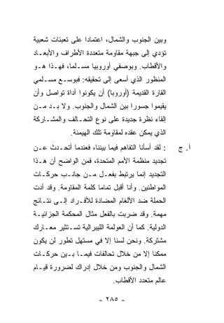 ‫ﻭﺒﻴﻥ ﺍﻟﺠﻨﻭﺏ ﻭﺍﻟﺸﻤﺎل، ﺍﻋﺘﻤﺎ ‪‬ﺍ ﻋﻠﻰ ﺘﻌﺒﺌﺎﺕ ﺸﻌﺒﻴﺔ‬
                  ‫ﺩ‬
‫ﺘﺅﺩﻱ ﺇﻟﻰ ﺠﺒﻬﺔ ﻤﻘﺎﻭﻤﺔ ﻤﺘﻌﺩﺩﺓ ﺍﻷﻁﺭﺍﻑ ﻭﺍﻷﺒﻌـﺎﺩ‬
‫ﻭﺍﻷﻗﻁﺎﺏ. ﻭﺒﻭﺼﻔﻲ ﺃﻭﺭﻭﺒ ‪‬ﺎ ﻤﺴـﻠ ‪‬ﺎ، ﻓﻬـﺫﺍ ﻫـﻭ‬
            ‫ﻤ‬       ‫ﻴ‬
‫ﺍﻟﻤﻨﻅﻭﺭ ﺍﻟﺫﻱ ﺃﺴﻌﻰ ﺇﻟﻰ ﺘﺤﻘﻴﻘﻪ: ﻓﺒﻭﺴـﻊ ﻤﺴـﻠﻤﻲ‬
‫ﺍﻟﻘﺎﺭﺓ ﺍﻟﻘﺩﻴﻤﺔ )ﺃﻭﺭﻭﺒﺎ( ﺃﻥ ﻴﻜﻭﻨﻭﺍ ﺃﺩﺍﺓ ﺘﻭﺍﺼل ﻭﺃﻥ‬
‫ﻴﻘﻴﻤﻭﺍ ﺠﺴﻭ ‪‬ﺍ ﺒﻴﻥ ﺍﻟﺸﻤﺎل ﻭﺍﻟﺠﻨﻭﺏ. ﻭﻻ ﺒـﺩ ﻤـﻥ‬
                                ‫ﺭ‬
‫ﺇﻟﻘﺎﺀ ﻨﻅﺭﺓ ﺠﺩﻴﺩﺓ ﻋﻠﻰ ﻨﻭﻉ ﺍﻟﺘﺤـﺎﻟﻑ ﻭﺍﻟﻤﺸـﺎﺭﻜﺔ‬
             ‫ﺍﻟﺫﻱ ﻴﻤﻜﻥ ﻋﻘﺩﻩ ﻟﻤﻘﺎﻭﻤﺔ ﺘﻠﻙ ﺍﻟﻬﻴﻤﻨﺔ.‬
‫: ﻟﻘﺩ ﺃﺴﺄﻨﺎ ﺍﻟﺘﻔﺎﻫﻡ ﻓﻴﻤﺎ ﺒﻴﻨﻨﺎ، ﻓﻌﻨﺩﻤﺎ ﺃﺘﺤـﺩﺙ ﻋـﻥ‬
    ‫ﹸ‬                                               ‫ﺁ. ﺝ‬
‫ﺘﺠﺩﻴﺩ ﻤﻨﻅﻤﺔ ﺍﻷﻤﻡ ﺍﻟﻤﺘﺤﺩﺓ، ﻓﻤﻥ ﺍﻟﻭﺍﻀﺢ ﺃﻥ ﻫـﺫﺍ‬
‫ﺍﻟﺘﺠﺩﻴﺩ ﺇﻨﻤﺎ ﻴﺭﺘﺒﻁ ﺒﻔﻌـل ﻤـﻥ ﺠﺎﻨـﺏ ﺤﺭﻜـﺎﺕ‬
‫ﺍﻟﻤﻭﺍﻁﻨﻴﻥ. ﻭﺃﻨﺎ ﺃﻗﺒل ﺘﻤﺎﻤﺎ ﻜﻠﻤﺔ ﺍﻟﻤﻘﺎﻭﻤﺔ. ﻭﻗﺩ ﺃﺩﺕ‬
                        ‫‪‬‬
‫ﺍﻟﺤﻤﻠﺔ ﻀﺩ ﺍﻷﻟﻐﺎﻡ ﺍﻟﻤﻀﺎﺩﺓ ﻟﻸﻓـﺭﺍﺩ ﺇﻟـﻰ ﻨﺘـﺎﺌﺞ‬
‫ﻤﻬﻤﺔ. ﻭﻗﺩ ﻀﺭﺒﺕ ﺒﺎﻟﻔﻌل ﻤﺜﺎل ﺍﻟﻤﺤﻜﻤﺔ ﺍﻟﺠﺯﺍﺌﻴـﺔ‬
                              ‫ﹸ‬
‫ﺍﻟﺩﻭﻟﻴﺔ. ﻜﻤﺎ ﺃﻥ ﺍﻟﻌﻭﻟﻤﺔ ﺍﻟﻠﻴﺒﺭﺍﻟﻴﺔ ﺘﺴـﺘﺜﻴﺭ ﻤﻌـﺎﺭﻙ‬
‫ﻤﺸﺘﺭﻜﺔ. ﻭﻨﺤﻥ ﻟﺴﻨﺎ ﺇﻻ ﻓﻲ ﻤﺴﺘﻬل ﺘﻁﻭﺭ ﻟﻥ ﻴﻜﻭﻥ‬
                      ‫ﹼ‬
‫ﻤﻤﻜ ﹰﺎ ﺇﻻ ﻤﻥ ﺨﻼل ﺘﺤﺎﻟﻔﺎﺕ ﻓﻴﻤـﺎ ﺒـﻴﻥ ﺤﺭﻜـﺎﺕ‬
                                     ‫ﻨ‬
‫ﺍﻟﺸﻤﺎل ﻭﺍﻟﺠﻨﻭﺏ ﻭﻤﻥ ﺨﻼل ﺇﺩﺭﺍﻙ ﻟﻀﺭﻭﺭﺓ ﻗﻴـﺎﻡ‬
                             ‫ﻋﺎﻟﻡ ﻤﺘﻌﺩﺩ ﺍﻷﻗﻁﺎﺏ.‬

                        ‫- ٥٨٢ -‬
 