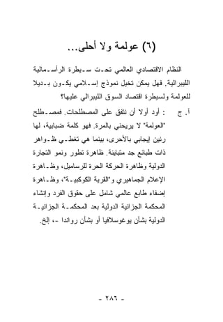 ‫)٦( ﻋﻭﻟﻤﺔ ﻭﻻ ﺃﺤﻠﻰ...‬
‫ﺍﻟﻨﻅﺎﻡ ﺍﻻﻗﺘﺼﺎﺩﻱ ﺍﻟﻌﺎﻟﻤﻲ ﺘﺤـﺕ ﺴـﻴﻁﺭﺓ ﺍﻟﺭﺃﺴـﻤﺎﻟﻴﺔ‬
‫ﺍﻟﻠﻴﺒﺭﺍﻟﻴﺔ. ﻓﻬل ﻴﻤﻜﻥ ﺘﺨﻴل ﻨﻤﻭﺫﺝ ﺇﺴـﻼﻤﻲ ﻴﻜـﻭﻥ ﺒـﺩﻴﻼ‬
‫ﹰ‬
         ‫ﻟﻠﻌﻭﻟﻤﺔ ﻭﻟﺴﻴﻁﺭﺓ ﺍﻗﺘﺼﺎﺩ ﺍﻟﺴﻭﻕ ﺍﻟﻠﻴﺒﺭﺍﻟﻲ ﻋﻠﻴﻬﺎ؟‬
‫: ﺃﻭﺩ ﺃﻭﻻ ﺃﻥ ﻨﺘﻔﻕ ﻋﻠﻰ ﺍﻟﻤﺼﻁﻠﺤﺎﺕ. ﻓﻤﺼـﻁﻠﺢ‬
                               ‫ﹰ‬                  ‫ﺁ. ﺝ‬
‫"ﺍﻟﻌﻭﻟﻤﺔ" ﻻ ﻴﺭﻴﺤﻨﻲ ﺒﺎﻟﻤﺭﺓ. ﻓﻬﻭ ﻜﻠﻤﺔ ﻀﺒﺎﺒﻴﺔ، ﻟﻬﺎ‬
‫ﺭﻨﻴﻥ ﺇﻴﺠﺎﺒﻲ ﺒﺎﻷﺤﺭﻯ، ﺒﻴﻨﻤﺎ ﻫﻲ ﺘﻐﻁـﻲ ﻅـﻭﺍﻫﺭ‬
‫ﺫﺍﺕ ﻁﺒﺎﺌﻊ ﺠﺩ ﻤﺘﺒﺎﻴﻨﺔ. ﻅﺎﻫﺭﺓ ﺘﻁﻭﺭ ﻭﻨﻤﻭ ﺍﻟﺘﺠﺎﺭﺓ‬
‫ﺍﻟﺩﻭﻟﻴﺔ ﻭﻅﺎﻫﺭﺓ ﺍﻟﺤﺭﻜﺔ ﺍﻟﺤﺭﺓ ﻟﻠﺭﺴﺎﻤﻴل، ﻭﻅـﺎﻫﺭﺓ‬
‫ﺍﻹﻋﻼﻡ ﺍﻟﺠﻤﺎﻫﻴﺭﻱ ﻭ"ﺍﻟﻘﺭﻴﺔ ﺍﻟﻜﻭﻜﺒﻴـﺔ"، ﻭﻅـﺎﻫﺭﺓ‬
‫ﺇﻀﻔﺎﺀ ﻁﺎﺒﻊ ﻋﺎﻟﻤﻲ ﺸﺎﻤل ﻋﻠﻰ ﺤﻘﻭﻕ ﺍﻟﻔﺭﺩ ﻭﺇﻨﺸﺎﺀ‬
‫ﺍﻟﻤﺤﻜﻤﺔ ﺍﻟﺠﺯﺍﺌﻴﺔ ﺍﻟﺩﻭﻟﻴﺔ ﺒﻌﺩ ﺍﻟﻤﺤﻜﻤـﺔ ﺍﻟﺠﺯﺍﺌﻴـﺔ‬
  ‫ﺍﻟﺩﻭﻟﻴﺔ ﺒﺸﺄﻥ ﻴﻭﻏﻭﺴﻼﻓﻴﺎ ﺃﻭ ﺒﺸﺄﻥ ﺭﻭﺍﻨﺩﺍ -، ﺇﻟﺦ.‬




                       ‫- ٦٨٢ -‬
 