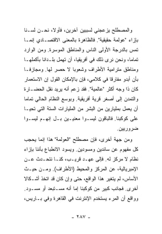 ‫ﻭﺍﻟﻤﺼﻁﻠﺢ ﻴﺯﻋﺠﻨﻲ ﻟﺴﺒﺒﻴﻥ ﺁﺨﺭﻴﻥ، ﻓﺄﻭ ﹰ، ﻨﺤـﻥ ﻟﺴـﻨﺎ‬
            ‫ﻻ‬
‫ﺒﺈﺯﺍﺀ "ﻋﻭﻟﻤﺔ ﺤﻘﻴﻘﻴﺔ". ﻓﺎﻟﻅﺎﻫﺭﺓ ﺒﺎﻟﻤﻌﻨﻰ ﺍﻻﻗﺘﺼـﺎﺩﻱ ﺇﻨﻤـﺎ‬
‫ﺘﻤﺱ ﺒﺎﻟﺩﺭﺠﺔ ﺍﻷﻭﻟﻰ ﺍﻟﻨﺎﺱ ﻭﺍﻟﻤﻨﺎﻁﻕ ﺍﻟﻤﻭﺴﺭﺓ. ﻭﻤﻥ ﺍﻟﻭﺍﺭﺩ‬
‫ﺘﻤﺎ ‪‬ﺎ، ﻭﻨﺤﻥ ﻨﺭﻯ ﺫﻟﻙ ﻓﻲ ﺃﻓﺭﻴﻘﻴﺎ، ﺃﻥ ﺘﻬﻤل ﺒﻠـﺩﺍ ﹰﺎ ﺒﺄﻜﻤﻠﻬـﺎ‬
          ‫ﻨ‬                                          ‫ﻤ‬
‫ﻭﻤﻨﺎﻁﻕ ﻤﺘﺭﺍﻤﻴﺔ ﺍﻷﻁﺭﺍﻑ ﻭﺸﻌﻭ ‪‬ﺎ ﻻ ﺤﺼﺭ ﻟﻬﺎ. ﻭﻤﺠﺎﺯ ﹰـﺎ‬
  ‫ﻓ‬                   ‫ﺒ‬
‫ﺒﺄﻥ ﺃﺒﺩﻭ ﻤﻔﺎﺭ ﹰﺎ ﻓﻲ ﻜﻼﻤﻲ، ﻓﺈﻥ ﺒﺎﻹﻤﻜﺎﻥ ﺍﻟﻘﻭل ﺇﻥ ﺍﻻﺴﺘﻌﻤﺎﺭ‬
                                        ‫ﻗ‬
‫ﻜﺎﻥ ﺫﺍ ﻭﺠﻪ ﺃﻜﺜﺭ "ﻋﺎﻟﻤﻴﺔ". ﻓﻘﺩ ﺯﻋﻡ ﺃﻨﻪ ﻴﺭﻴﺩ ﻨﻘل ﺍﻟﺤﻀـﺎﺭﺓ‬
‫ﻭﺍﻟﺘﻤﺩﻥ ﺇﻟﻰ ﺃﺼﻐﺭ ﻗﺭﻴﺔ ﺃﻓﺭﻴﻘﻴﺔ. ﻭﺒﻭﺴﻊ ﺍﻟﻨﻅﺎﻡ ﺍﻟﺤﺎﻟﻲ ﺘﻤﺎ ‪‬ﺎ‬
 ‫ﻤ‬
‫ﺃﻥ ﻴﻌﻤل ﺒﻤﻠﻴﺎﺭﻴﻥ ﻤﻥ ﺍﻟﺒﺸﺭ ﻤﻥ ﺍﻟﻤﻠﻴﺎﺭﺍﺕ ﺍﻟﺴﺘﺔ ﺍﻟﺘﻲ ﺘﺤﻴـﺎ‬
‫ﻋﻠﻰ ﻜﻭﻜﺒﻨﺎ. ﻓﺎﻟﺒﺎﻗﻭﻥ ﻟﻴﺴـﻭﺍ ﻤﻌﻨﻴـﻴﻥ ﺒـل ﺇﻨﻬـﻡ ﻟﻴﺴـﻭﺍ‬
                                               ‫ﻀﺭﻭﺭﻴﻴﻥ.‬
‫ﻭﻤﻥ ﺠﻬﺔ ﺃﺨﺭﻯ، ﻓﺈﻥ ﻤﺼﻁﻠﺢ "ﺍﻟﻌﻭﻟﻤﺔ" ﻫﺫﺍ ﺇﻨﻤﺎ ﻴﺤﺠﺏ‬
‫ﻜل ﻤﻔﻬﻭﻡ ﻋﻥ ﺴﺎﺌﺩﻴﻥ ﻭﻤﺴﻭﺩﻴﻥ. ﻭﻴﺴﻭﺩ ﺍﻻﻨﻁﺒﺎﻉ ﺒﺄﻨﻨﺎ ﺒﺈﺯﺍﺀ‬
‫ﻨﻅﺎﻡ ﻻ ﻤﺭﻜﺯ ﻟﻪ. ﻓﺈﻟﻰ ﻋﻬـﺩ ﻗﺭﻴـﺏ، ﻜﻨـﺎ ﻨﺘﺤـﺩﺙ ﻋـﻥ‬
‫ﺍﻹﻤﺒﺭﻴﺎﻟﻴﺔ، ﻋﻥ ﺍﻟﻤﺭﻜﺯ ﻭﺍﻟﻤﺤﻴﻁ )ﺍﻷﻁﺭﺍﻑ(. ﻭﻤـﻥ ﺤﻴـﺙ‬
‫ﺍﻷﺴﺎﺱ، ﻟﻡ ﻴﺘﻐﻴﺭ ﻫﺫﺍ ﺍﻟﻭﺍﻗﻊ، ﺤﺘﻰ ﻭﺇﻥ ﻜﺎﻥ ﻗﺩ ﺍﺘﺨﺫ ﺃﺸـﻜﺎﻻ‬
‫ﹰ‬
‫ﺃﺨﺭﻯ. ﻓﺠﺎﻨﺏ ﻜﺒﻴﺭ ﻤﻥ ﻜﻭﻜﺒﻨﺎ ﺇ ‪‬ﺎ ﺃﻨﻪ ﻤﺴـﺘﺒﻌﺩ ﺃﻭ ﻤﺴـﻭﺩ.‬
                       ‫ﻤ‬
‫ﻭﻭﺍﻗﻊ ﺃﻥ ﺍﻟﻤﺭﺀ ﻴﺴﺘﺨﺩﻡ ﺍﻹﻨﺘﺭﻨﺕ ﻓﻲ ﺍﻟﻘﺎﻫﺭﺓ ﻭﻓﻲ ﺒـﺎﺭﻴﺱ،‬


                        ‫- ٧٨٢ -‬
 